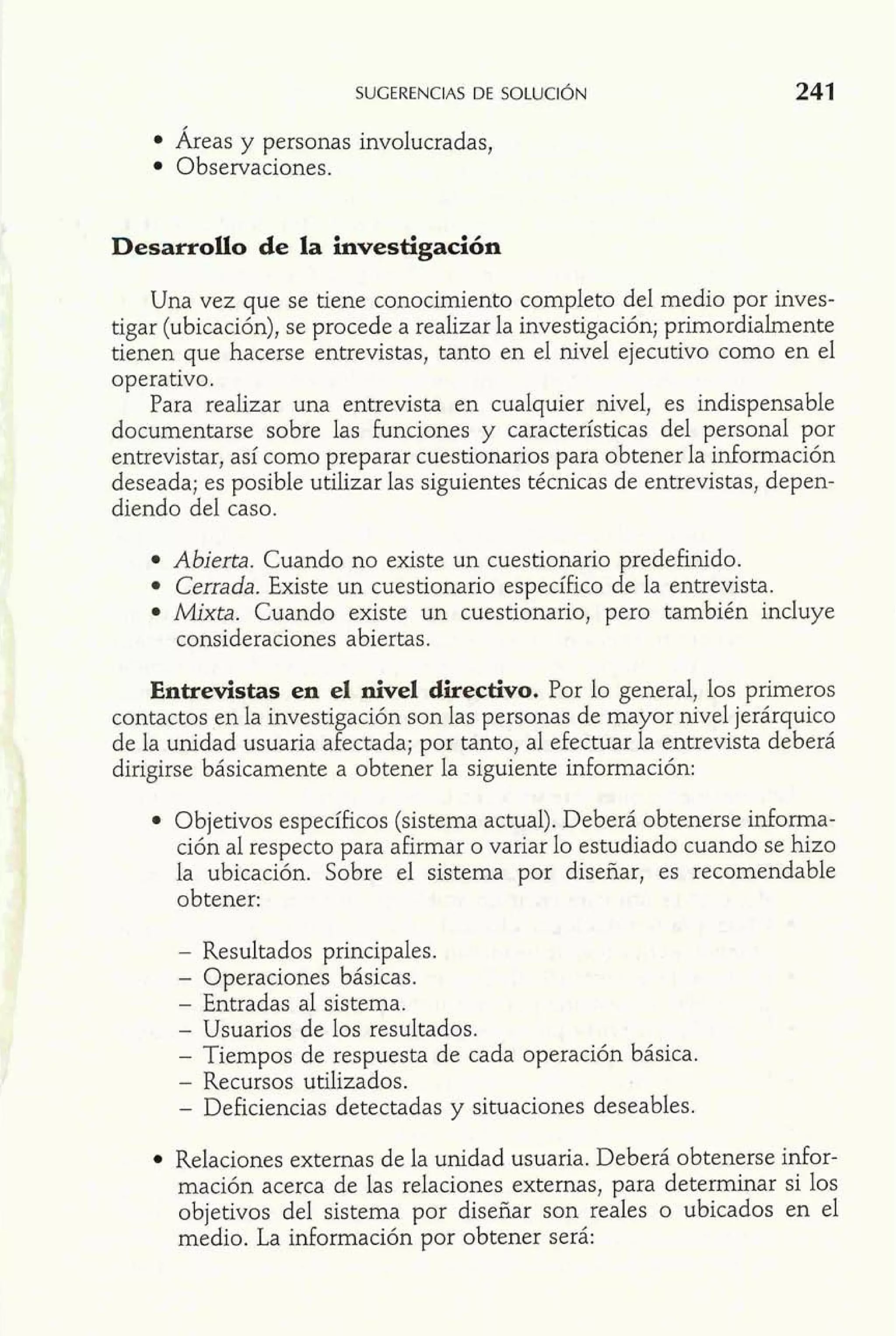 SUGERENCIAS DE SOLUCI~N 
Áreas y personas involucradas, 
Observaciones. 
Desarrollo de la investigación 
Una vez que se tiene conocimiento completo del medio por inves-tigar 
(ubicación), se procede a realizar la investigación; primordialmente 
tienen que hacerse entrevistas, tanto en el nivel ejecutivo como en el 
operativo. 
: Para realizar una entrevista en cualquier nivel, es indispensable documentarse sobre las £unciones y caracteristicas del personal por 
entrevistar, así como preparar cuestionarios para obtener la información 
deseada; es posible utilizar las siguientes técnicas de entrevistas, depen-diendo 
del caso. 
Abierta. Cuando no existe un cuestionario predefinido. 
Cerrada. Existe un cuestionario específico de la entrevista. 
Mixta. Cuando existe un cuestionario, pero también incluye 
consideraciones abiertas. 
Entrevistas en el nivel directivo. Por lo general, los primeros 
contactos en la investigación son las personas de mayor nivel jerárquico 
de la unidad usuaria afectada; por tanto, al efectuar la entrevista deberá 
dirigirse básicamente a obtener la siguiente información: 
Objetivos específicos (sistema actual). Deberá obtenerse informa-ción 
al respecto para afirmar o variar lo estudiado cuando se hizo 
la ubicación. Sobre el sistema por diseñar, es recomendable 
obtener: 
- Resultados principales. 
- Operaciones básicas. 
- Entradas al sistema. 
- Usuarios de los resultados. 
- Tiempos de respuesta de cada operación básica. 
- Recursos utilizados. 
- Deficiencias detectadas y situaciones deseables. 
Relaciones externas de la unidad usuaria. Deberá obtenerse mfor-mación 
acerca de las relaciones externas, para determinar si los 
objetivos del sistema por diseñar son reales o ubicados en el 
medio. La información por obtener será: 
 