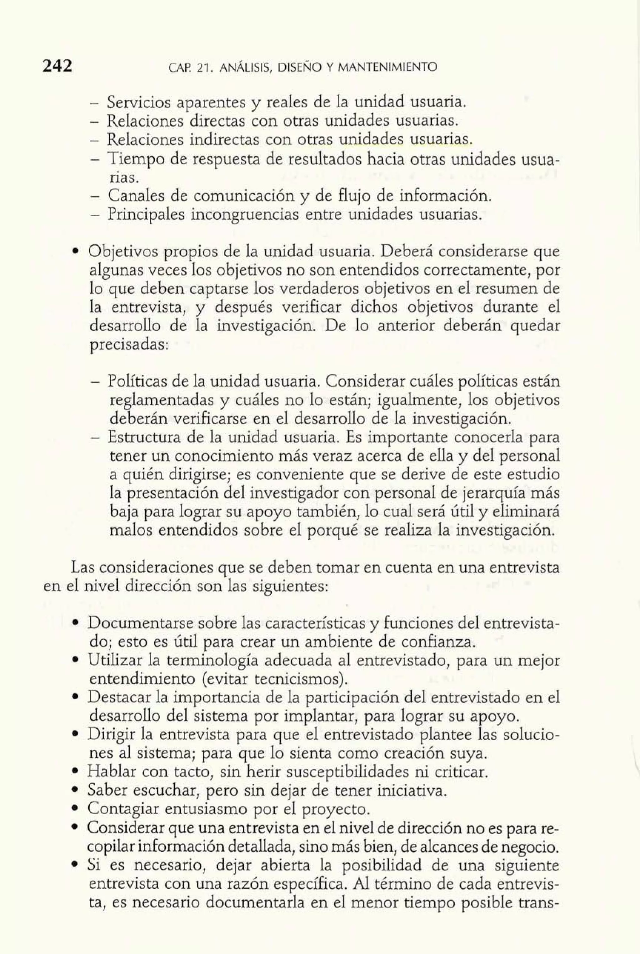 242 CAF! 21. ANÁLISIS, DISENO Y MANTENIMIENTO 
- Servicios aparentes y reales de la unidad usuaria. 
- Relaciones directas con otras unidades usuarias. 
- Relaciones indirectas con otras unidades usuarias. 
- Tiempo de respuesta de resultados hacia otras unidades usua-rias. 
- Canales de comunicación y de flujo de información. 
- Principales incongruencias entre unidades usuarias. 
Objetivos propios de la unidad usuaria. Deberá considerarse que 
algunas veces los objetivos no son entendidos correctamente, por 
lo que deben captarse los verdaderos objetivos en el resumen de 
la entrevista, y después verificar dichos objetivos durante el 
desarrollo de la investigación. De lo anterior deberán quedar 
precisadas: 
- Políticas de la unidad usuaria. Considerar cuáles políticas están 
reglamentadas y cuáles no lo están; igualmente, los objetivos 
deberán verificarse en el desarrollo de la investigación. 
- Estructura de la unidad usuaria. Es importante conocerla para 
tener un conocimiento más veraz acerca de ella y del personal 
a quién dirigirse; es conveniente que se derive de este estudio 
la presentación del investigador con personal de jerarquía más 
baja para lograr su apoyo también, lo cual será útil y eliminará 
malos entendidos sobre el porqué se realiza la investigación. 
Las consideraciones que se deben tomar en cuenta en una entrevista 
en el nivel dirección son las siguientes: 
v 
Documentarse sobre las características y funciones del entrevista-do; 
esto es útil para crear un ambiente de confianza. 
Utilizar la terminología adecuada al entrevistado, para un mejor 
entendimiento (evitar tecnicismos). 
Destacar la importancia de la participación del entrevistado en el 
desarrollo del sistema por hplantar, para lograr su apoyo. 
Dirigir la entrevista para que el entrevistado plantee las solucio-nes 
al sistema; para que lo sienta como creación suya. 
Hablar con tacto, sin herir susceptibilidades ni criticar. 
Saber escuchar, pero sin dejar de tener iniciativa. 
Contagiar entusiasmo por el proyecto. 
Considerar que una entrevista en el nivel de dirección no es para re-copilar 
información detallada, sino más bien, de alcances de negocio. 
Si es necesario, dejar abierta la posibilidad de una siguiente 
entrevista con una razón específica. Al término de cada entrevis-ta, 
es necesario documentarla en el menor tiempo posible trans- 
 