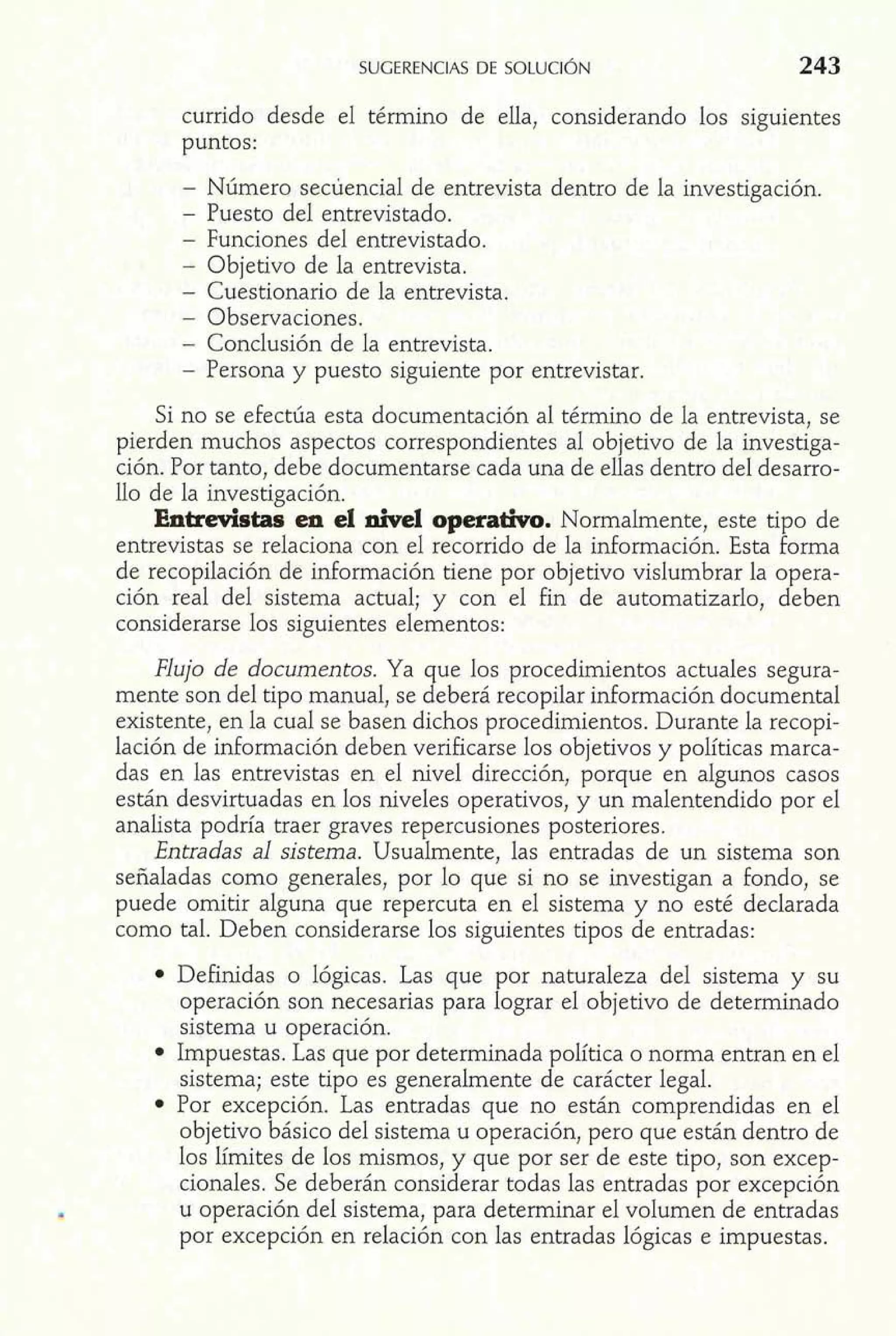 currido desde el término de ella, considerando los siguientes 
puntos: 
- Número secuencia1 de entrevista dentro de la investigación. 
- Puesto del entrevistado. 
- Funciones del entrevistado. 
- Objetivo de la entrevista. 
- Cuestionario de la entrevista. 
- Observaciones. 
- Conclusión de la entrevista. 
- Persona y puesto siguiente por entrevistar. 
Si no se efectúa esta documentación al término de la entrevista, se 
pierden muchos aspectos correspondientes al objetivo de la investiga-ción. 
Por tanto, debe documentarse cada una de ellas dentro del desarro-llo 
de la investigación. 
Entredstas en el nivel operativo. Normalmente, este tipo de 
entrevistas se relaciona con el recorrido de la información. Esta forma 
de recopilación de información tiene por objetivo vislumbrar la opera-ción 
real del sistema actual; y con el fin de automatizarlo, deben 
considerarse los siguientes elementos: 
Flujo de documentos. Ya que los procedimientos actuales segura-mente 
son del tipo manual, se deberá recopilar información documental 
existente, en la cual se basen dichos procedimientos. Durante la recopi-lación 
de información deben verificarse los objetivos y políticas marca-das 
en las entrevistas en el nivel dirección, porque en algunos casos 
están desvirtuadas en los niveles operativos, y un malentendido por el 
analista podría traer graves repercusiones posteriores. 
Entradas al sistema. Usualmente, las entradas de un sistema son 
señaladas como generales, por lo que si no se investigan a fondo, se 
puede omitir alguna que repercuta en el sistema y no esté declarada 
como tal. Deben considerarse los siguientes tipos de entradas: 
Definidas o lógicas. Las que por naturaleza del sistema y su 
operación son necesarias para lograr el objetivo de determinado 
sistema u operación. 
Impuestas. Las que por determinada política o norma entran en el 
sistema; este tipo es generalmente de carácter legal. 
Por excepción. Las entradas que no están comprendidas en el 
objetivo básico del sistema u operación, pero que están dentro de 
los límites de los mismos, y que por ser de este tipo, son excep-cionales. 
Se deberán considerar todas las entradas por excepción 
u operación del sistema, para determinar el volumen de entradas 
por excepción en relación con las entradas lógicas e impuestas. 
 