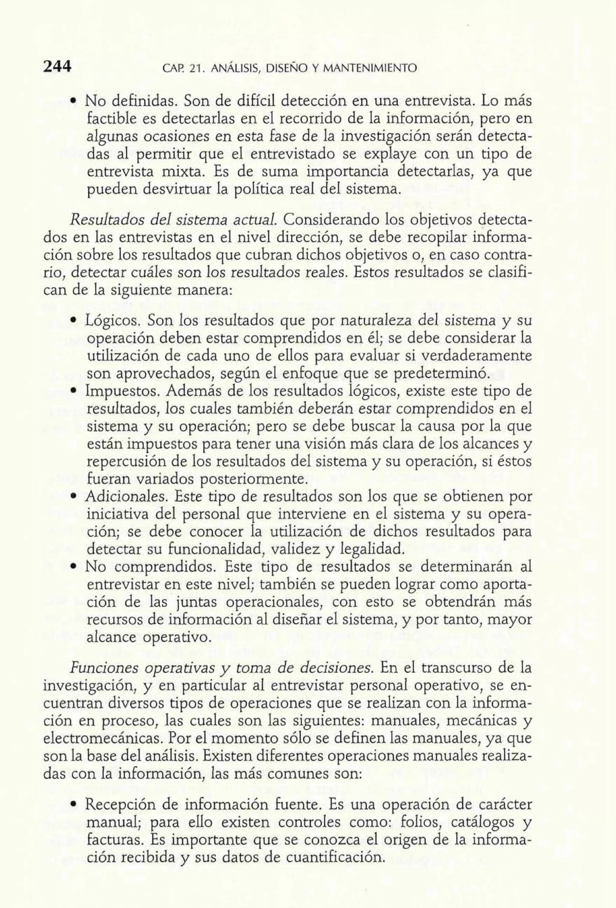 244 CAP 21. ANÁLISIS, DISENO Y MANTENIMIENTO 
No definidas. Son de difícil detección en una entrevista. Lo más 
factible es detectarlas en el recorrido de la información, pero en 
algunas ocasiones en esta fase de la investigación serán detecta-das 
al permitir que el entrevistado se explaye con un tipo de 
entrevista mixta. Es de suma importancia detectarlas, ya que 
pueden desvirtuar la política real del sistema. 
Resultados del sistema actual. Considerando los objetivos detecta-dos 
en las entrevistas en el nivel dirección, se debe recopilar informa-ción 
sobre los resultados que cubran dichos objetivos o, en caso contra-rio, 
detectar cuáles son los resultados reales. Estos resultados se clasifi-can 
de la siguiente manera: 
Lógicos. Son los resultados que por naturaleza del sistema y su 
operación deben estar comprendidos en él; se debe considerar la 
utilización de cada uno de ellos para evaluar si verdaderamente 
son aprovechados, según el enfoque que se predeterminó. 
Impuestos. Además de los resultados lógicos, existe este tipo de 
resultados, los cuales también deberán estar comprendidos en el 
sistema y su operación; pero se debe buscar la causa por la que 
están impuestos para tener una visión más clara de los alcances y 
repercusión de los resultados del sistema y su operación, si éstos 
fueran variados posteriormente. 
Adicionales. Este tipo de resultados son los que se obtienen por 
iniciativa del personal que interviene en el sistema y su opera-ción; 
se debe conocer la utilización de dichos resultados para 
detectar su funcionalidad, validez y legalidad. 
No comprendidos. Este tipo de resultados se determinarán al 
entrevistar en este nivel; también se pueden lograr como aporta-ción 
de las juntas operacionales, con esto se obtendrán más 
recursos de información al diseñar el sistema, y por tanto, mayor 
alcance operativo. 
Funciones operativas y toma de decisiones. En el transcurso de la 
investigación, y en particular al entrevistar personal operativo, se en-cuentran 
diversos tipos de operaciones que se realizan con la informa-ción 
en proceso, las cuales son las siguientes: manuales, mecánicas y 
electromecánicas. Por el momento sólo se definen las manuales, ya que 
son la base del análisis. Existen diferentes operaciones manuales realiza-das 
con la información, las más comunes son: 
Recepción de información Fuente. Es una operación de carácter 
manual; para ello existen controles como: foIios, catálogos y 
facturas. Es importante que se conozca e1 origen de la informa-ción 
recibida y sus datos de cuantificación. 
 