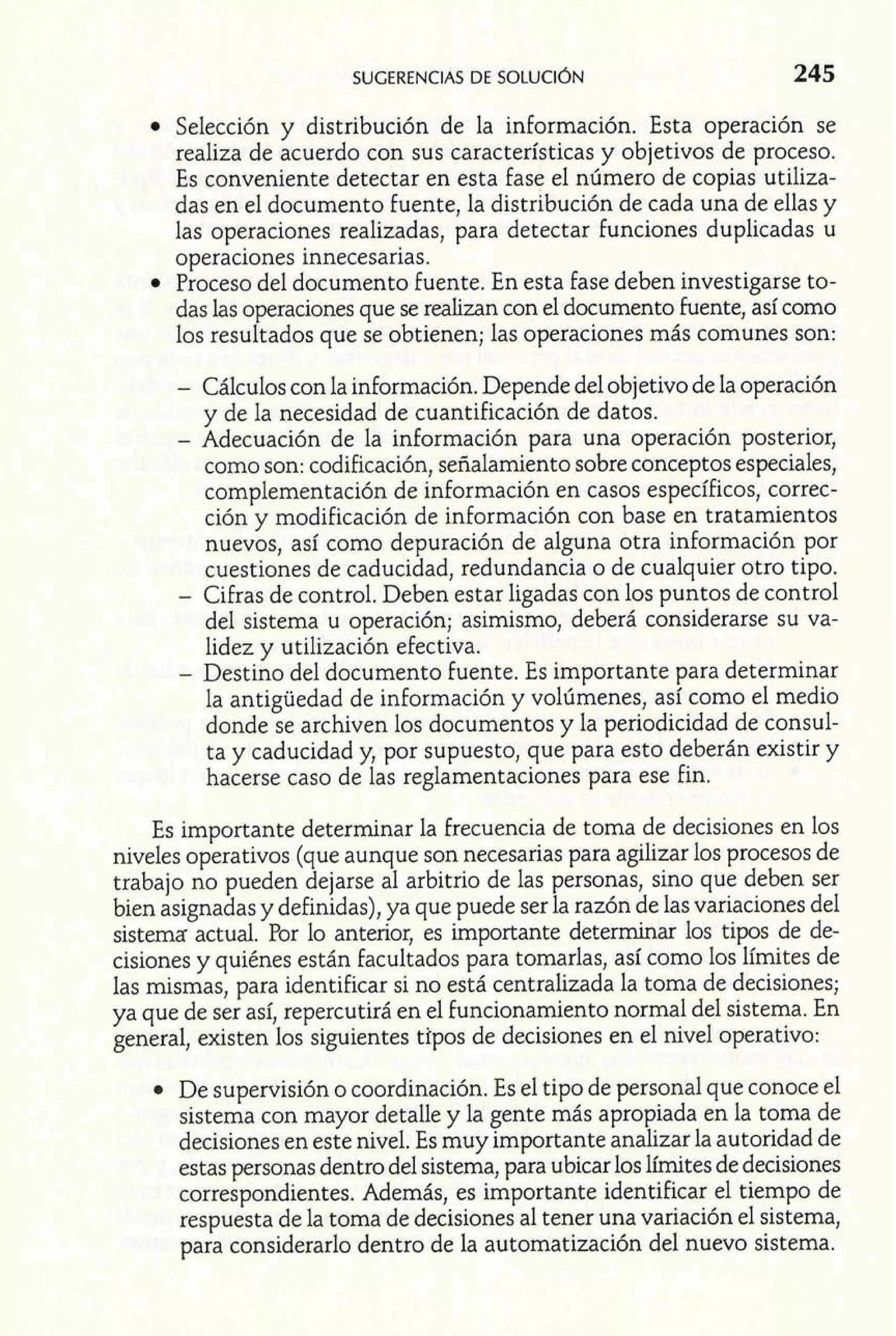 Selección y distribución de la información. Esta operación se 
realiza de acuerdo con sus características y objetivos de proceso. 
Es conveniente detectar en esta fase el número de copias utiliza-das 
en el documento fuente, la distribución de cada una de ellas y 
las operaciones realizadas, para detectar funciones duplicadas u 
operaciones innecesarias. 
Proceso del documento fuente. En esta fase deben investigarse to-das 
las operaciones que se realizan con el documento fuente, así como 
los resultados que se obtienen; las operaciones más comunes son: 
- Cálculos con la información. Depende del objetivo de la operación 
y de la necesidad de cuantificación de datos. 
- Adecuación de la información para una operación posterior, 
como son: codificación, señalamiento sobre conceptos especiales, 
complementación de información en casos específicos, correc-ción 
y modificación de información con base en tratamientos 
nuevos, así como depuración de alguna otra información por 
cuestiones de caducidad, redundancia o de cualquier otro tipo. 
- Cifras de control. Deben estar ligadas con los puntos de control 
del sistema u operación; asimismo, deberá considerarse su va-lidez 
y utilización efectiva. 
- Destino del documento fuente. Es importante para determinar 
la antigüedad de información y volúmenes, así como el medio 
donde se archiven los documentos y la periodicidad de consul-ta 
y caducidad y, por supuesto, que para esto deberán existir y 
hacerse caso de las reglamentaciones para ese fin. 
Es importante determinar la frecuencia de toma de decisiones en los 
niveles operativos (que aunque son necesarias para agilizar los procesos de 
trabajo no pueden dejarse al arbitrio de las personas, sino que deben ser 
bien asignadas y definidas), ya que puede ser la razón de las variaciones del 
sistema actual. Por lo anterior, es importante determinar los tipos de de-cisiones 
y quiénes están facultados para tomarlas, así como los límites de 
las mismas, para identificar si no está centralizada la toma de decisiones; 
ya que de ser así, repercutirá en el funcionamiento normal del sistema. En 
general, existen los siguientes tipos de decisiones en el nivel operativo: 
De supervisión o coordinación. Es el tipo de personal que conoce el 
sistema con mayor detalle y la gente más apropiada en la toma de 
decisiones en este nivel. Es muy importante analizar la autoridad de 
estas personas dentro del sistema, para ubicar los límites de decisiones 
correspondientes. Además, es importante identificar el tiempo de 
respuesta de la toma de decisiones al tener una variación el sistema, 
para considerarlo dentro de la automatización del nuevo sistema. 
 