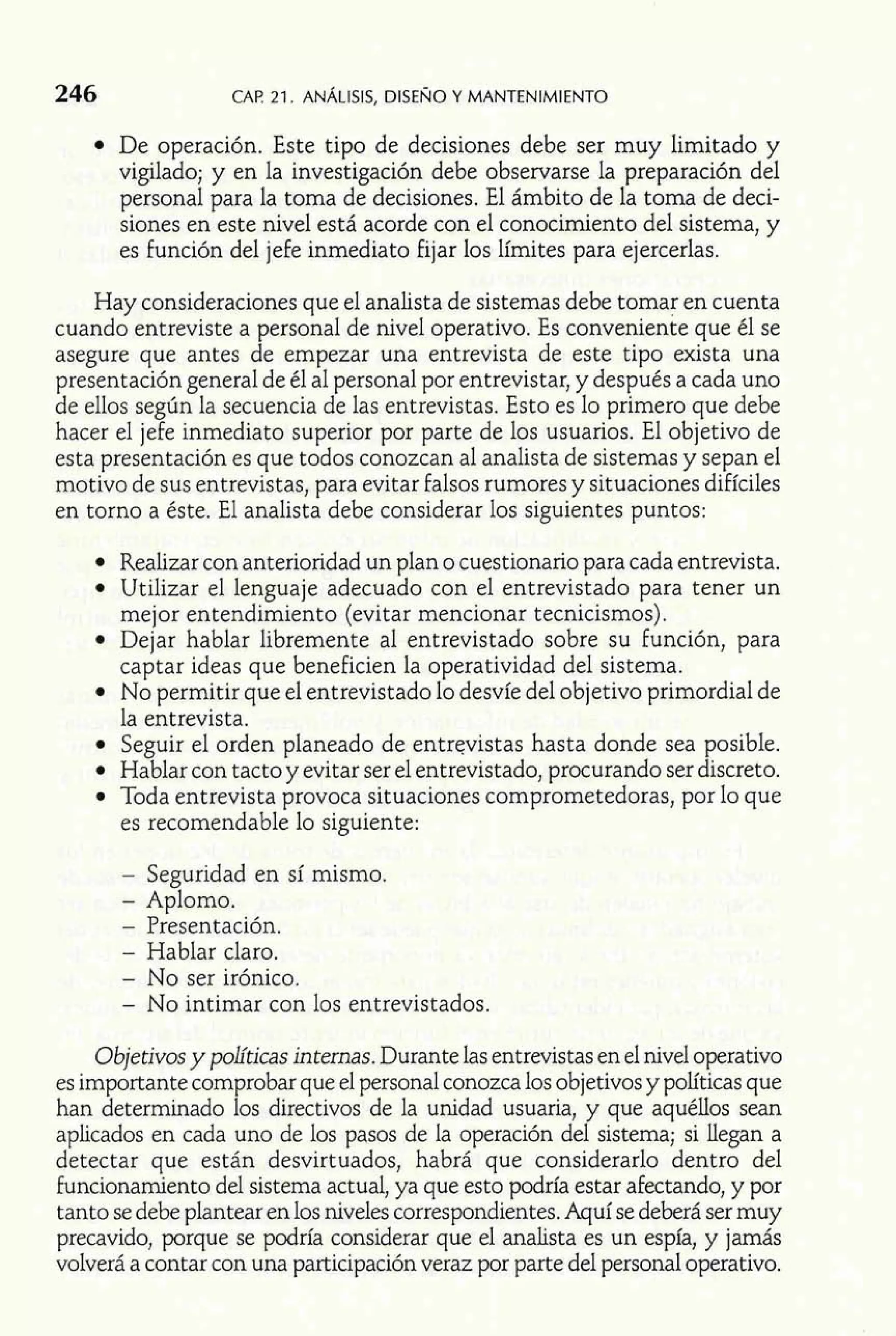 246 CAP. 21. ANALISIS, DISENO Y MANTENIMIENTO 
De operación. Este tipo de decisiones debe ser muy limitado y 
vigilado; y en la investigación debe observarse la preparación del 
personal para la toma de decisiones. El ámbito de la toma de deci-siones 
en este nivel está acorde con el conocimiento del sistema, y 
es función del jefe inmediato fijar los límites para ejercerlas. 
Hay consideraciones que el analista de sistemas debe tomar en cuenta 
cuando entreviste a personal de nivel operativo. Es conveniente que él se 
asegure que antes de empezar una entrevista de este tipo exista una 
presentación general de él al personal por entrevistar, y después a cada uno 
de ellos según la secuencia de las entrevistas. Esto es lo primero que debe 
hacer el jefe inmediato superior por parte de los usuarios. El objetivo de 
esta presentación es que todos conozcan al analista de sistemas y sepan el 
motivo de sus entrevistas, para evitar falsos rumores y situaciones difíciles 
en torno a éste. El analista debe considerar los siguientes puntos: 
Realizar con anterioridad un plan o cuestionario para cada entrevista. 
Utilizar el lenguaje adecuado con el entrevistado para tener un 
mej or entendimiento (evitar mencionar tecnicismos). 
Dejar hablar libremente al entrevistado sobre su función, para 
captar ideas que beneficien la operatividad del sistema. 
No permitir que el entrevistado lo desvíe del objetivo primordial de 
la entrevista. 
Seguir el orden planeado de entrevistas hasta donde sea posible. 
Hablar con tacto y evitar ser el entrevistado, procurando ser discreto. 
Toda entrevista provoca situaciones comprometedoras, por lo que 
es recomendable lo siguiente: 
- Seguridad en sí mismo. 
- Aplomo. 
- Presentación. 
- Hablar claro. 
- No ser irónico. 
- No intimar con los entrevistados. 
Objetivos y políticas internas. Durante las entrevistas en el nivel operativo 
es importante comprobar que el personal conozca los objetivos y políticas que 
han determinado los directivos de la unidad usuaria, y que aquéllos sean 
aplicados en cada uno de los pasos de la operación del sistema; si llegan a 
detectar que están desvirtuados, habrá que considerarlo dentro del 
funcionamiento del sistema actual, ya que esto podría estar afectando, y por 
tanto se debe plantear en los niveles correspondientes. Aquí se deberá ser muy 
precavido, porque se podría considerar que el analista es un espía, y jamás 
volverá a contar con una participación veraz por parte del personal operativo. 
 