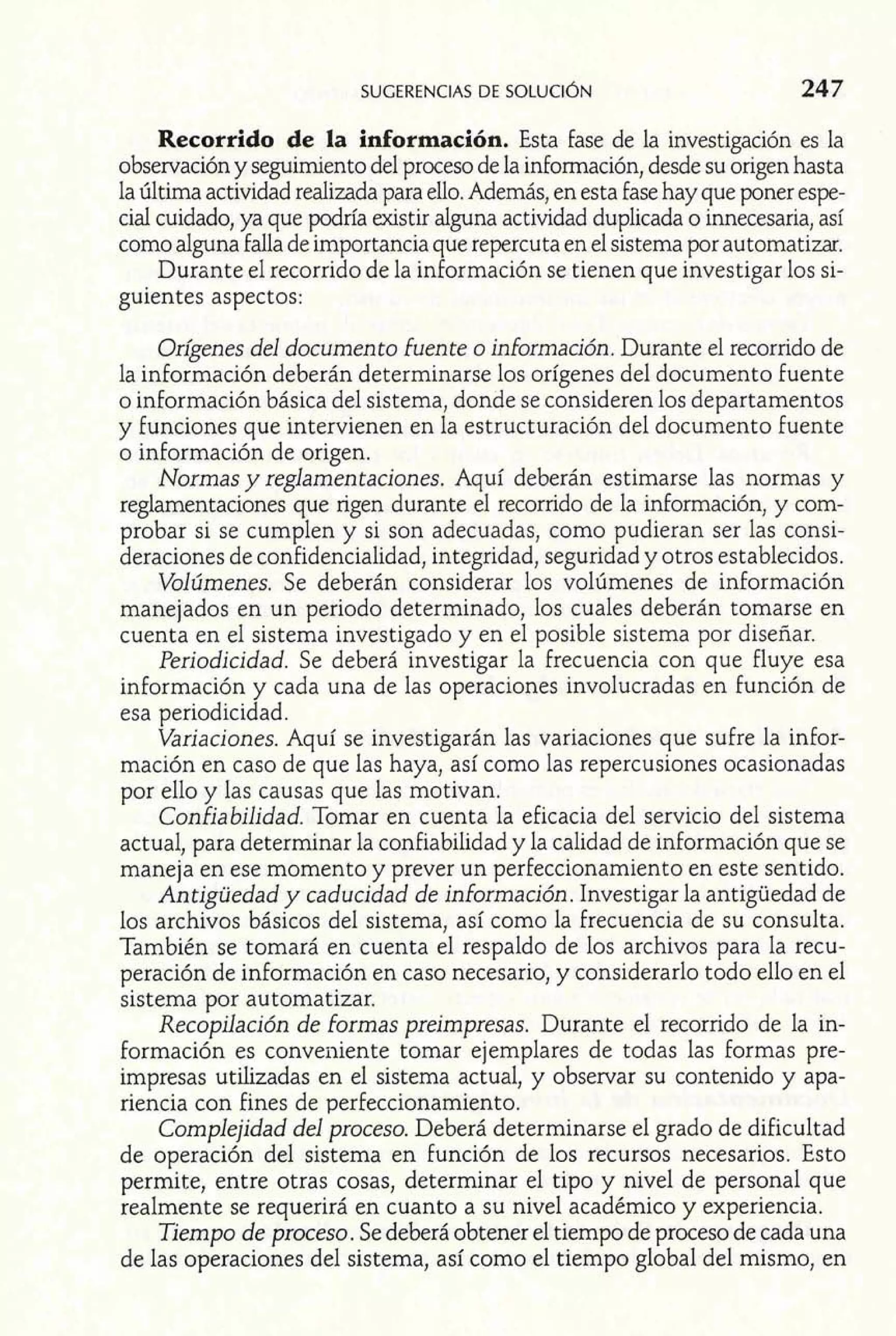 Recorrido de la información. Esta fase de la investigación es la 
observación y seguimiento del proceso de la información, desde su origen hasta 
la última actividad realizada para ello. Además, en esta fase hay que poner espe-cial 
cuidado, ya que podría existir alguna actividad duplicada o innecesaria, así 
como alguna falla de importancia que repercuta en el sistema por automatizar. 
Durante el recorrido de la información se tienen que investigar los si-guientes 
aspectos: 
Origenes del documento fuente o información. Durante el recorrido de 
la información deberán determinarse los orígenes del documento fuente 
o información básica del sistema, donde se consideren los departamentos 
y funciones que intervienen en la estructuración del documento fuente 
o información de origen. 
Normas y reglamentaciones. Aquí deberán estimarse las normas y 
reglamentaciones que rigen durante el recorrido de la información, y com-probar 
si se cumplen y si son adecuadas, como pudieran ser las consi-deraciones 
de confidencialidad, integridad, seguridad y otros establecidos. 
Volúmenes. Se deberán considerar los volúmenes de información 
manejados en un periodo determinado, los cuales deberán tomarse en 
cuenta en el sistema investigado y en el posible sistema por diseñar. 
Periodicidad. Se deberá investigar la frecuencia con que fluye esa 
información y cada una de las operaciones involucradas en función de 
esa periodicidad. 
Variaciones. Aquí se investigarán las variaciones que sufre la infor-mación 
en caso de que las haya, así como las repercusiones ocasionadas 
por ello y las causas que las motivan. 
Confiabilidad. Tomar en cuenta la eficacia del servicio del sistema 
actual, para determinar la confiabilidad y la calidad de información que se 
maneja en ese momento y prever un perfeccionamiento en este sentido. 
Antigüedad y caducidad de información. Investigar la antigüedad de 
los archivos básicos del sistema, así como la frecuencia de su consulta. 
También se tomará en cuenta el respaldo de los archivos para la recu-peración 
de información en caso necesario, y considerarlo todo ello en el 
sistema por automatizar. 
Recopilación de formas preimpresas. Durante el recorrido de la in-formación 
es conveniente tomar ejemplares de todas las formas pre-impresas 
utilizadas en el sistema actual, y observar su contenido y apa-riencia 
con fines de perfeccionamiento. 
Complejidad del proceso. Deberá determinarse el grado de dificultad 
de operación del sistema en función de los recursos necesarios. Esto 
permite, entre otras cosas, determinar el tipo y nivel de personal que 
realmente se requerirá en cuanto a su nivel académico y experiencia. 
Tiempo de proceso. Se deberá obtener el tiempo de proceso de cada una 
de las operaciones del sistema, así como el tiempo global del mismo, en 
 