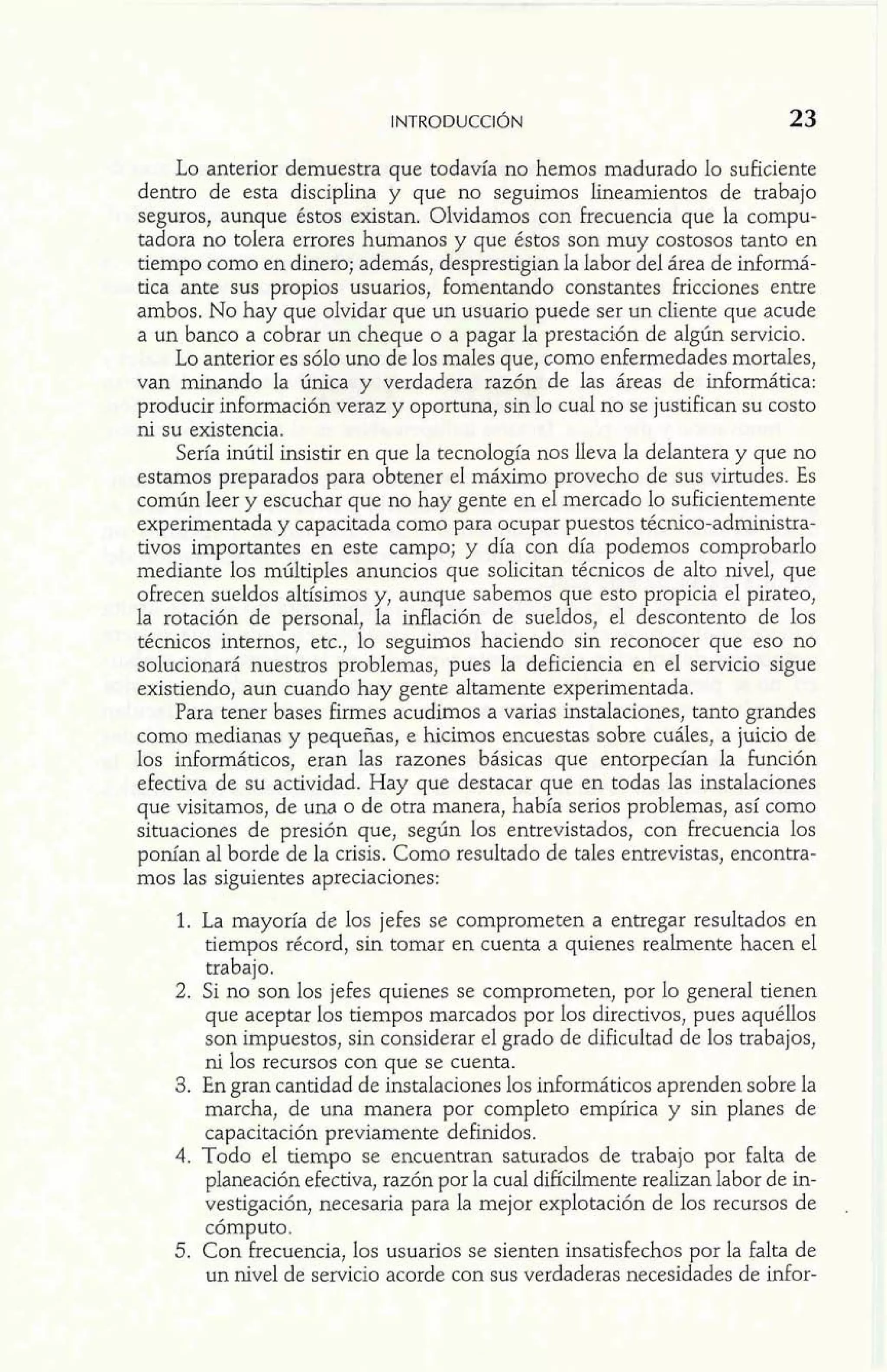 Lo anterior demuestra que todavía no hemos madurado lo suficiente 
dentro de esta disciplina y que no seguimos linearnientos de trabajo 
seguros, aunque éstos existan. Olvidamos con frecuencia que la compu-tadora 
no tolera errores humanos y que éstos son muy costosos tanto en 
tiempo como en dinero; además, desprestigian Ia labor del área de informá-tica 
ante sus propios usuarios, fomentando constantes fricciones entre 
ambos. No hay que olvidar que un usuario puede ser un cliente que acude 
a un banco a cobrar tm cheque o a pagar la prestacidn de algún servicio. 
Lo anterior es sólo uno de los males que, como enfermedades mortales, 
van minando la única y verdadera razón de las áreas de informática: 
producir información veraz y oportuna, sin lo cual no se justifican su costo 
ni su existencia. 
Sería inútil insistir en que la tecnología nos lleva la delantera y que no 
estamos preparados para obtener el máximo provecho de sus virtudes. Es 
común leer y escuchar que no hay gente en el mercado lo suficientemente 
experimentada y capacitada como para ocupar puestos técnico-adrninistra-tivos 
importantes en este campo; y día con día podemos comprobarlo 
mediante los múltiples anuncios que solicitan técnicos de alto nivel, que 
ofrecen sueldos altísimos y, aunque sabemos que esto propicia el pirateo, 
la rotación de personal, la inflación de sueldos, el descontento de los 
técnicos internos, etc., lo seguimos haciendo sin reconocer que eso no 
solucionará nuestros problemas, pues la deficiencia en el servicio sigue 
existiendo, aun cuando hay gente altamente experimentada. 
Para tener bases firmes acudimos a varias instalaciones, tanto grandes 
como medianas y pequefías, e hicimos encuestas sobre cuáles, a juicio de 
los informáticos, eran las razones básicas que entorpecían la función 
efectiva de su actividad. Hay que destacar que en todas las instalaciones 
que visitamos, de una o de otra manera, había serios problemas, así como 
situaciones de presión que, según los entrevistados, con frecuencia los 
ponían al borde de la crisis. Como resultado de tales entrevistas, encontra-mos 
las siguientes apreciaciones: 
1. La mayoría de los jefes se comprometen a entregar resultados en 
tiempos récord, sin tomar en cuenta a quienes realmente hacen el 
trabajo. 
2. Si no son 10s jefes quienes se comprometen, por lo general tienen 
que aceptar los tiempos marcados por los directivos, pues aquéllos 
son impuestos, sin considerar el grado de dificultad de los trabajos, 
ni los recursos con que se cuenta. 
3. En gran cantidad de instalaciones los informáticos aprenden sobre la 
marcha, de una manera por completo empírica y sin planes de 
capacitación previamente definidos. 
4. Todo el tiempo se encuentran saturados de trabajo por falta de 
planeación efectiva, razón por la cual dificilmente realizan labor de in-vestigación, 
necesaria para la mejor explotación de los recursos de . 
cómputo. 
5. Con frecuencia, los usuarios se sienten insatisfechos por la falta de 
un nivel de servicio acorde con sus verdaderas necesidades de infor- 
 