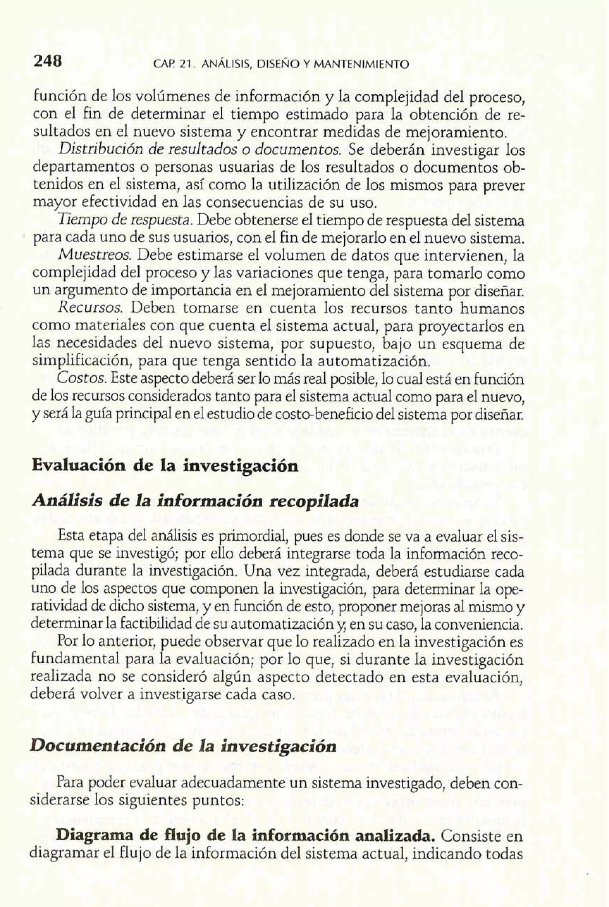 248 CAP 21. ANÁLISIS, DISENO Y MANTENIMIENTO 
función de los volúmenes de información y la complejidad del proceso, 
con el fin de determinar el tiempo estimado para la obtención de re-sultados 
en el nuevo sistema y encontrar medidas de mejoramiento. 
Distribución de resultados o documentos. Se deberán investigar los 
departamentos o personas usuarias de los resultados o documentos ob-tenidos 
en el sistema, así como la utilización de los mismos para prever 
mayor efectividad en las consecuencias de su uso. 
Tiempo de respuesta. Debe obtenerse el tiempo de respuesta del sistema 
para cada uno de sus usuarios, con el fin de mejorarlo en el nuevo sistema. 
Muestreos. Debe estimarse el volumen de datos que intervienen, la 
complejidad del proceso y las variaciones que tenga, para tomarlo como 
un argumento de importancia en el mejoramiento del sistema por diseñar. 
Recursos. Deben tomarse en cuenta los recursos tanto humanos 
como materiales con que cuenta el sistema actual, para proyectarlos en 
las necesidades del nuevo sistema, por supuesto, bajo un esquema de 
simplificación, para que tenga sentido la automatización. 
Costos. Este aspecto deberá ser lo más real posible, lo cual está en función 
de los recursos considerados tanto para el sistema actual como para el nuevo, 
y será la guía principal en el estudio de costo-beneficio del sistema por diseñar. 
Evaluación de la investigación 
Análisis de la información recopilada 
Esta etapa del análisis es primordial, pues es donde se va a evaluar el sis-tema 
que se investigó; por ello deberá integrarse toda la información reco-pilada 
durante la investigación. Una vez integrada, deberá estudiarse cada 
uno de los aspectos que componen la investigación, para determinar la ope-ratividad 
de dicho sistema, y en Función de esto, proponer mejoras al mismo y 
determinar la factibilidad de su automatización y; en su caso, la conveniencia. 
Por lo anterior, puede observar que lo realizado en la investigación es 
fundamental para la evaluación; por lo que, si durante la investigación 
realizada no se consideró algún aspecto detectado en esta evaluación, 
deberá volver a investigarse cada caso. 
Documentación de la investigación 
Para poder evaluar adecuadamente un sistema investigado, deben con-siderarse 
los siguientes puntos: 
Diagrama de flujo de la información analizada. Consiste en 
diagramar el flujo de la información del sistema actual, indicando todas 
 