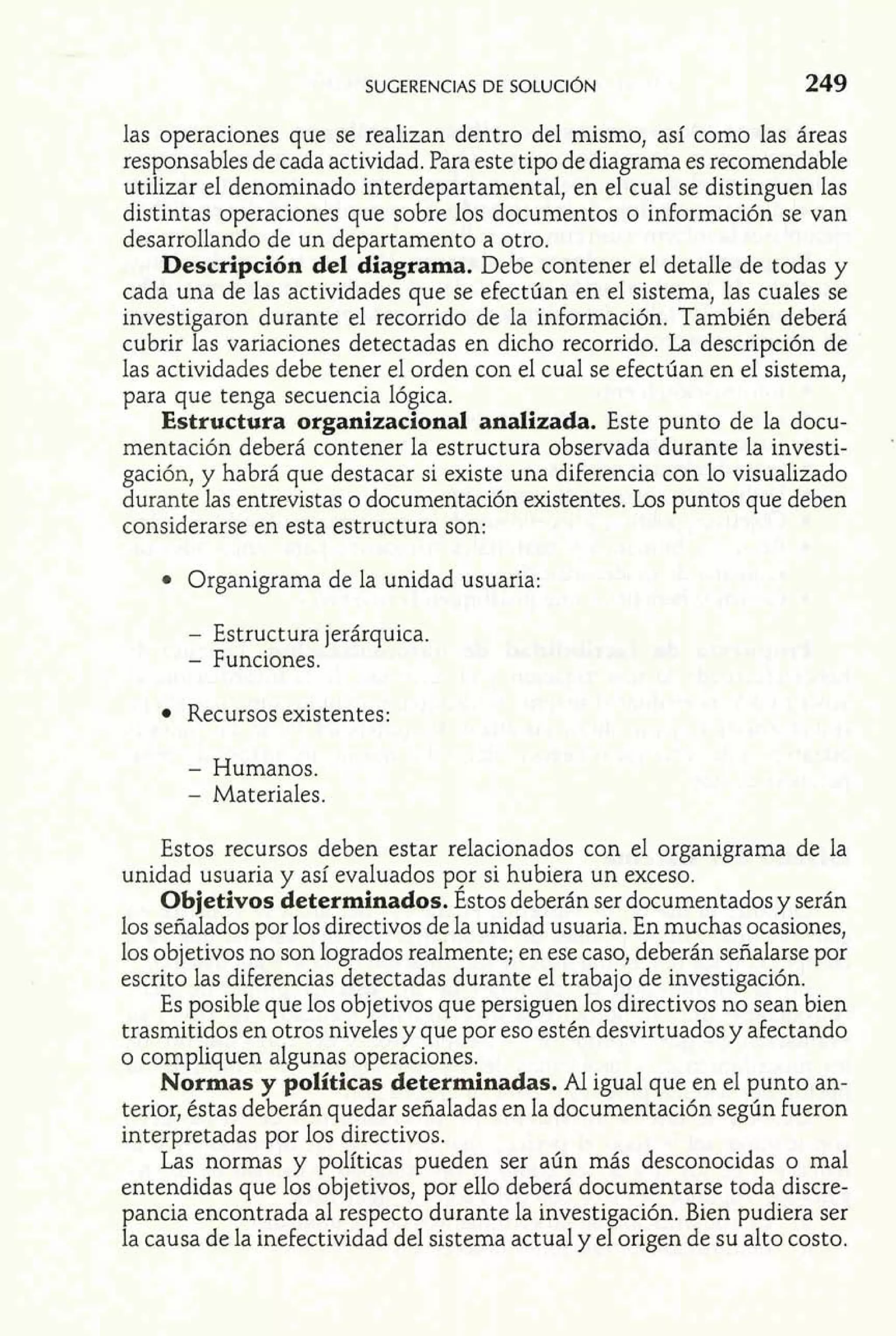 SUGERENCIAS DE SOLUCI~N 249 
las operaciones que se realizan dentro del mismo, así como las áreas 
responsables de cada actividad. Para este tipo de diagrama es recomendable 
utilizar el denominado interdepartamental, en el cual se distinguen las 
distintas operaciones que sobre los documentos o información se van 
desarrollando de un departamento a otro. 
Descripción del diagrama. Debe contener el detalle de todas y 
cada una de las actividades que se efectúan en el sistema, las cuales se 
investigaron durante el recorrido de la información. También deberá 
cubrir las variaciones detectadas en dicho recorrido. La descripción de 
las actividades debe tener el orden con el cual se efectúan en el sistema, 
para que tenga secuencia lógica. 
Estructura organizacional analizada. Este punto de la docu-mentación 
deberá contener la estructura observada durante la investi- ' 
gación, y habrá que destacar si existe una diferencia con lo visualizado 
durante las entrevistas o documentación existentes. Los puntos que deben 
considerarse en esta estructura son: 
Organigrama de la unidad usuaria: 
- Estructura jerárquica. 
- Funciones. 
Recursos existentes: 
- Humanos. 
- Materiales. 
Estos recursos deben estar relacionados con el organigrama de la 
unidad usuaria y así evaluados por si hubiera un exceso. 
Objetivos determinados. Estos deberán ser documentados y serán 
los señalados por los directivos de la unidad usuaria. En muchas ocasiones, 
los objetivos no son logrados realmente; en ese caso, deberán señalarse por 
escrito las diferencias detectadas durante el trabajo de investigación. 
Es posible que los objetivos que persiguen los directivos no sean bien 
trasmitidos en otros niveles y que por eso estén desvirtuados y afectando 
o compliquen algunas operaciones. 
Normas y políticas determinadas. Al igual que en el punto an-terior, 
éstas deberán quedar señaladas en la documentación según fueron 
interpretadas por los directivos. 
Las normas y políticas pueden ser aún más desconocidas o mal 
entendidas que los objetivos, por ello deberá documentarse toda discre-pancia 
encontrada al respecto durante la investigación. Bien pudiera ser 
la causa de la inefectividad del sistema actual y el origen de su alto costo. 
 