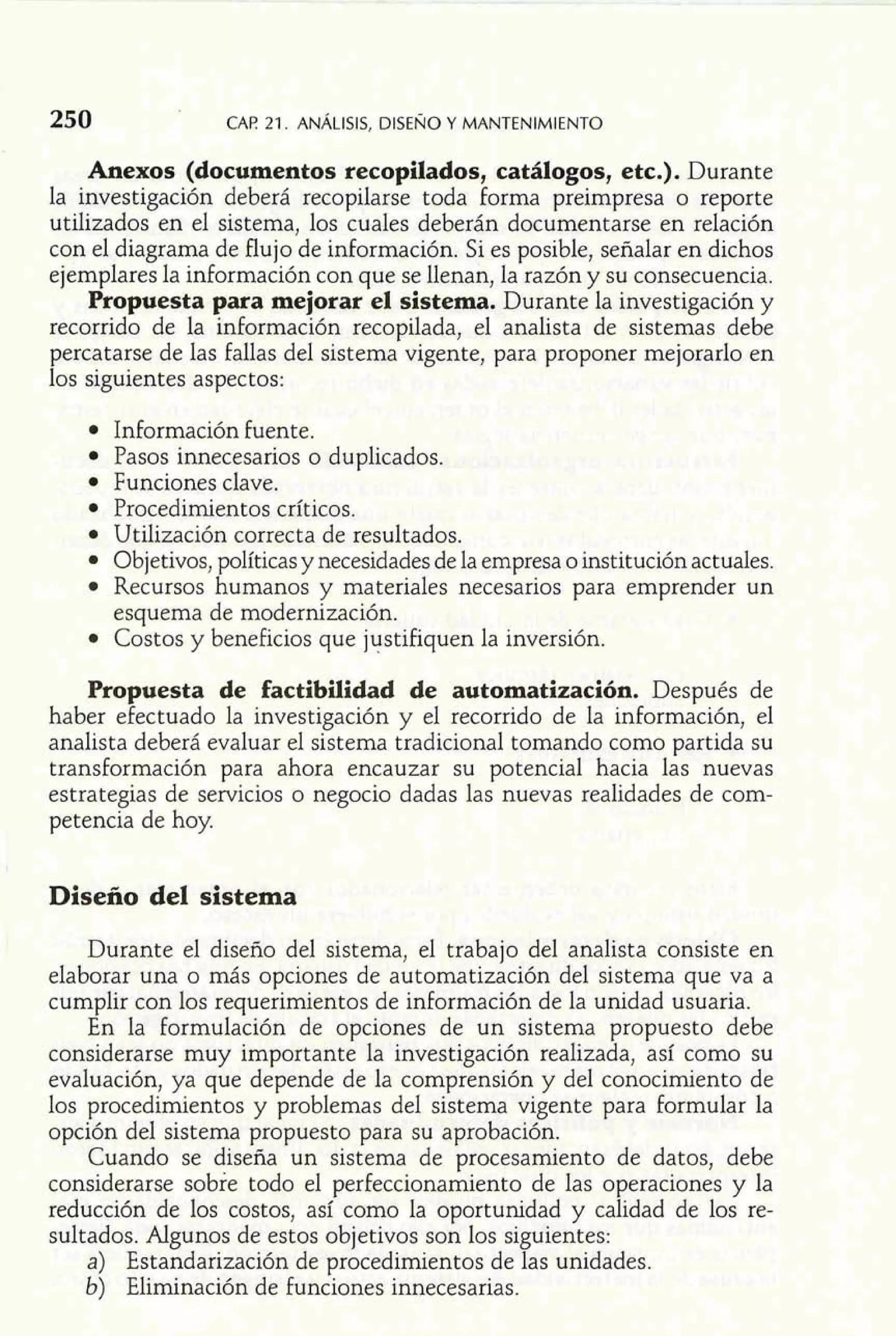 CAF! 21. ANÁLISIS, DISENO Y MANTENIMIENTO 
Anexos (documentos recopilados, catálogos, etc.). Durante 
la investigación deberá recopilarse toda forma preimpresa o reporte 
utilizados en el sistema, los cuales deberán documentarse en relación 
con el diagrama de flujo de información. Si es posible, señalar en dichos 
ejemplares la información con que se llenan, la razón y su consecuencia. 
Propuesta para mejorar el sistema. Durante la investigación y 
recorrido de la información recopilada, el analista de sistemas debe 
percatarse de las fallas del sistema vigente, para proponer mejorarlo en 
los siguientes aspectos: 
Información fuente. 
Pasos innecesarios o duplicados. 
Funciones clave. 
Procedimientos críticos. 
Utilización correcta de resultados. 
Objetivos, políticas y necesidades de la empresa o institución actuales. 
Recursos humanos y materiales necesarios para emprender un 
esquema de modernización. 
Costos y beneficios que justifiquen la inversión. 
Propuesta de factibilidad de automatización. Después de 
haber efectuado la investigación y el recorrido de la información, el 
analista deberá evaluar el sistema tradicional tomando como partida su 
transformación para ahora encauzar su potencial hacia las nuevas 
estrategias de servicios o negocio dadas las nuevas realidades de com-petencia 
de hoy. 
Diseño del sistema 
Durante el diseño del sistema, el trabajo del analista consiste en 
elaborar una o más opciones de automatización del sistema que va a 
cumplir con los requerimientos de información de la unidad usuaria. 
En la formulación de opciones de un sistema propuesto debe 
considerarse muy importante la investigación realizada, así como su 
evaluación, ya que depende de la comprensión y del conocimiento de 
los procedimientos y problemas del sistema vigente para formular la 
opción del sistema propuesto para su aprobación. 
Cuando se diseña un sistema de procesamiento de datos, debe 
considerarse sobre todo el perfeccionamiento de las operaciones y la 
reducción de los costos, así como la oportunidad y calidad de los re-sultados. 
Algunos de estos objetivos son los siguientes: 
a) Estandarización de procedimientos de las unidades. 
b) Eliminación de funciones innecesarias. 
 