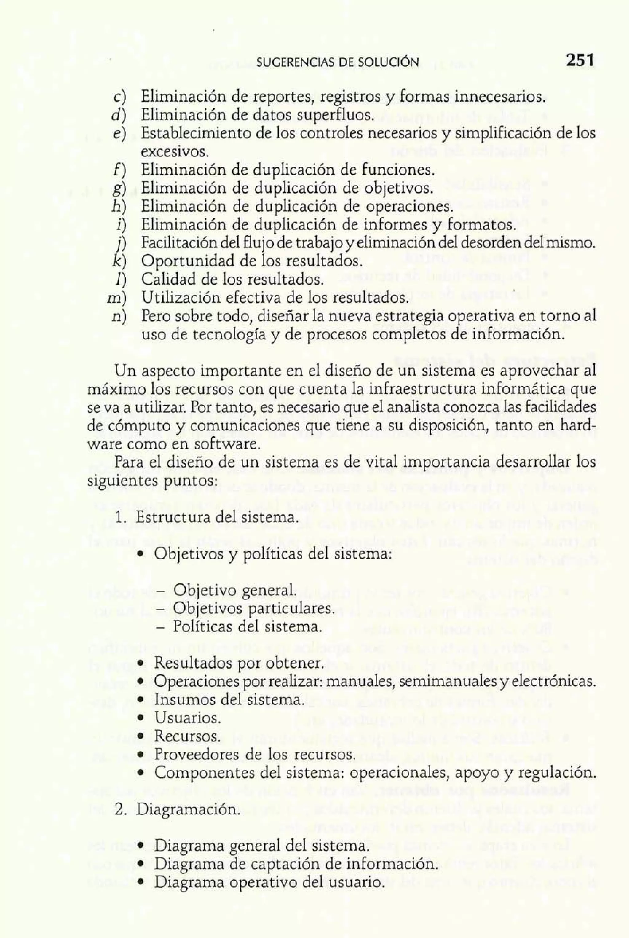 w - 
1 
SUGERENCIAS DE SOLUCI~N 
c) Eliminación de reportes, registros y formas innecesarios. 
d) Eliminación de datos superfluos. 
e) Establecimiento de los controles necesarios y simplificación de los 
excesivos. 
f) Eliminación de duplicación de funciones. 
g) Eliminación de duplicación de objetivos. 
h) Eliminación de duplicación de operaciones. 
i) Eliminación de duplicación de informes y formatos. 
j) Facilitación del flujo de trabajo y eliminación del desorden delmismo. 
k) Oportunidad de los resultados. 
1) Calidad de los resultados. 
m) Utilización efectiva de los resultados. 
n) Pero sobre todo, diseñar la nueva estrategia operativa en torno al 
uso de tecnología y de procesos completos de información. 
Un aspecto importante en el diseño de un sistema es aprovechar al 
máximo los recursos con que cuenta la infraestructura informática que 
se va a utilizar. Por tanto, es necesario que el analista conozca las facilidades 
de cómputo y comunicaciones que tiene a su disposición, tanto en hard-ware 
como en software. 
Para el diseño de un sistema es de vital importancia desarrollar los 
siguientes puntos: 
1. Estructura del sistema. 
Objetivos y políticas del sistema: 
- Objetivo general. 
- Objetivos particulares. 
- Políticas del sistema. 
Resultados por obtener. 
Operaciones por realizar: manuales, sernirnanuales y electrónicas. 
Insumos del sistema. 
Usuarios. 
Recursos. 
Proveedores de los recursos. 
Componentes del sistema: operacionales, apoyo y regulación. 
2. Diagramación. 
Diagrama general del sistema. 
Diagrama de captación de información. 
Diagrama operativo del usuario. 
 