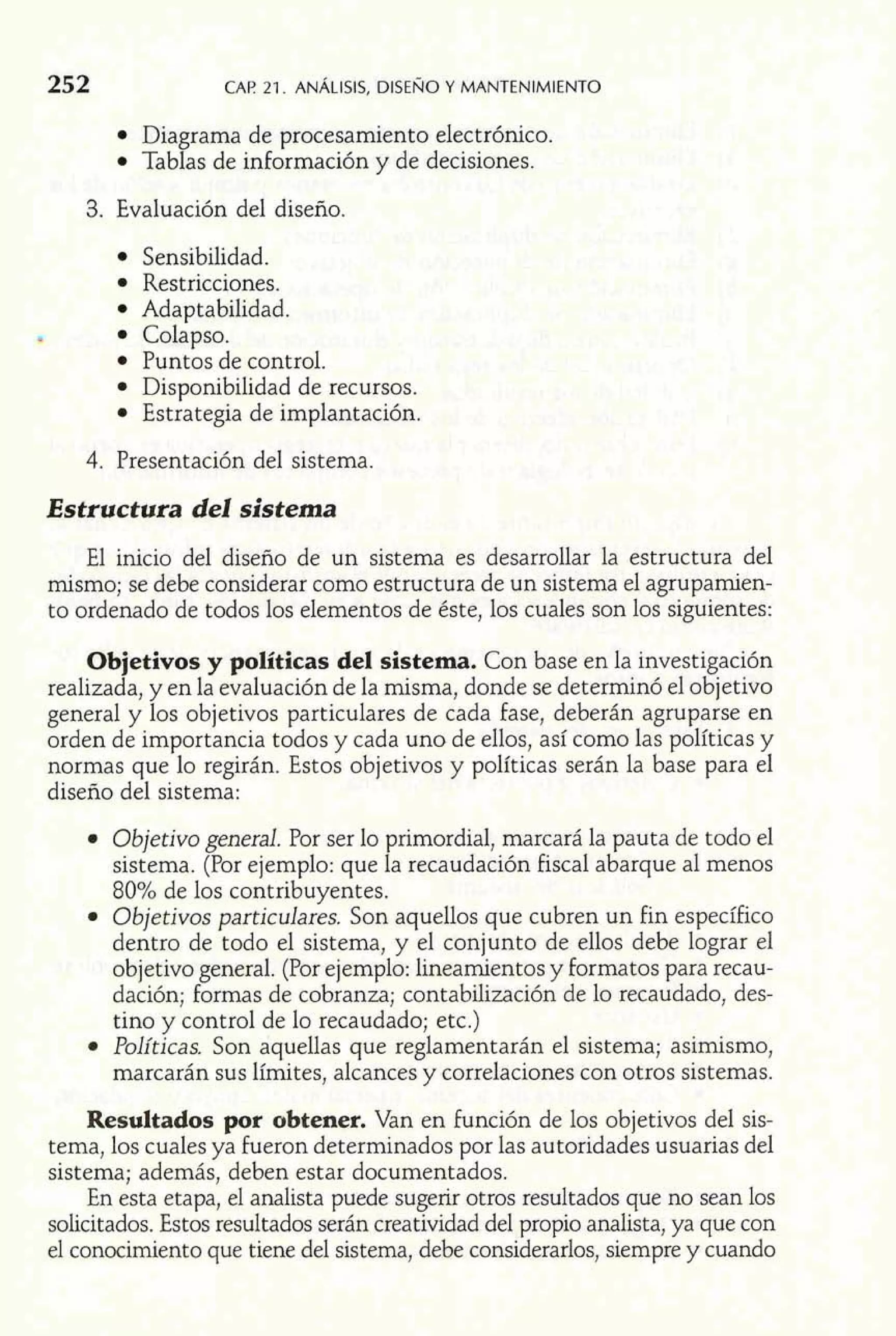 252 CAP 21. ANÁLISIS, DISENO Y MANTENIMIENTO 
Diagrama de procesamiento electrónico. 
Tablas de información y de decisiones. 
3. Evaluación del diseño. 
Sensibilidad. 
Restricciones. 
Adaptabilidad. 
Colapso. 
Puntos de control. 
Disponibilidad de recursos. 
Estrategia de implantación. 
4. Presentación del sistema. 
Estructura del sistema 
El inicio del diseño de un sistema es desarrollar la estructura del 
mismo; se debe considerar como estructura de un sistema el agrupamien-to 
ordenado de todos los elementos de éste, los cuales son los siguientes: 
Objetivos y políticas del sistema. Con base en la investigación 
realizada, y en la evaluación de la misma, donde se determinó el objetivo 
general y los objetivos particulares de cada fase, deberán agruparse en 
orden de importancia todos y cada uno de ellos, así como las políticas y 
normas que lo regirán. Estos objetivos y políticas serán la base para el 
diseño del sistema: 
Objetivo general. Por ser lo primordial, marcará la pauta de todo el 
sistema. (Por ejemplo: que la recaudación fiscal abarque al menos 
80% de los contribuyentes. 
Objetivos particulares. Son aquellos que cubren un fin específico 
dentro de todo el sistema, y el conjunto de ellos debe lograr el 
objetivo general. (Por ejemplo: lineamientos y formatos para recau-dación; 
formas de cobranza; contabilización de lo recaudado, des-tino 
y control de lo recaudado; etc.) 
Políticas. Son aquellas que reglamentarán el sistema; asimismo, 
marcarán sus límites, alcances y correlaciones con otros sistemas. 
Resultados por obtener. Van en función de los objetivos del sis-tema, 
los cuales ya fueron determinados por las autoridades usuarias del 
sistema; además, deben estar documentados. 
En esta etapa, el analista puede sugerir otros resultados que no sean los 
solicitados. Estos resultados serán creatividad del propio analista, ya que con 
el conocimiento que tiene del sistema, debe considerarlos, siempre y cuando 
 