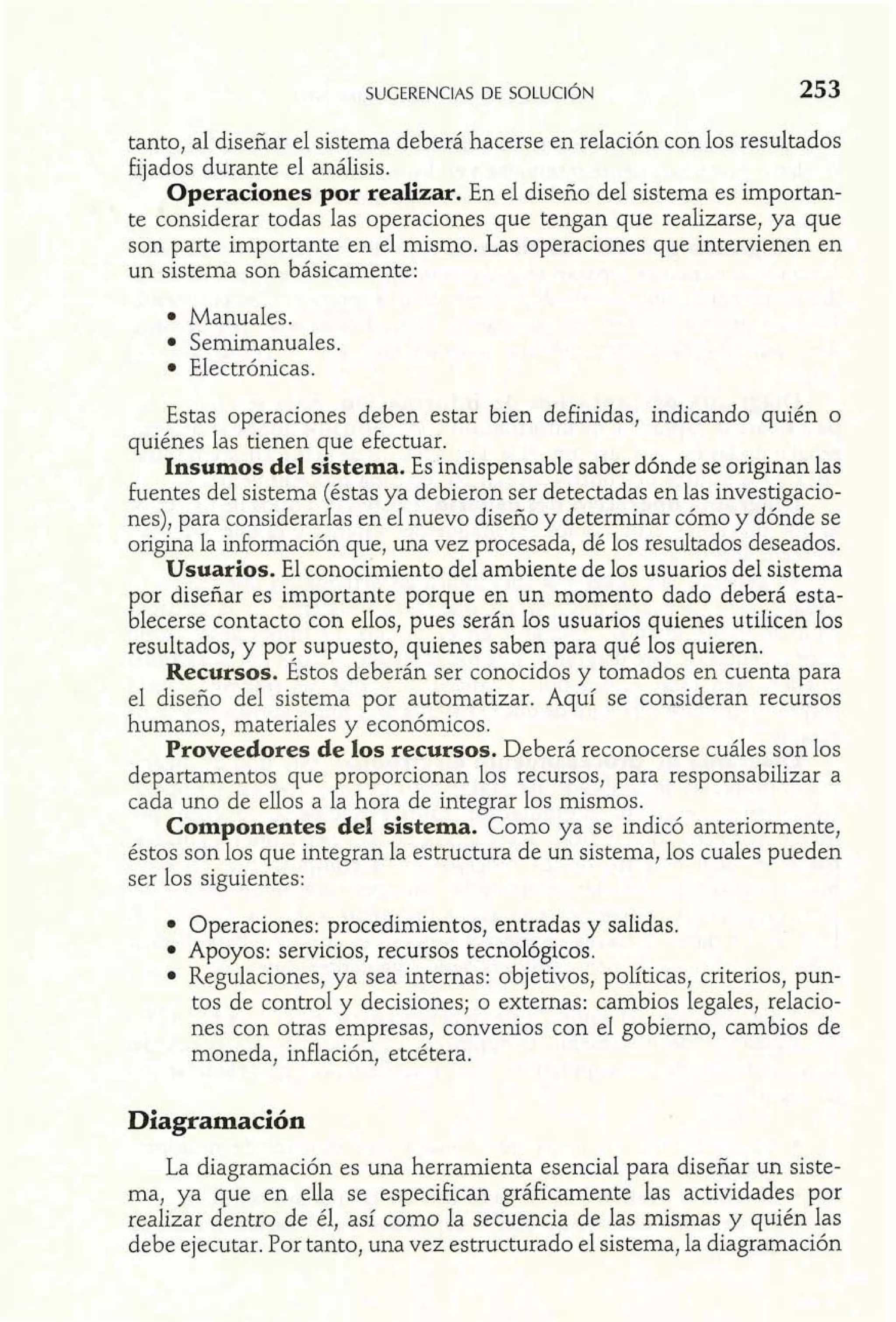 tanto, al diseñar el sistema deberá hacerse en relación con los resultados 
fijados durante el análisis. 
Operaciones por realizar. En el diseño del sistema es importan-te 
considerar todas las operaciones que tengan que realizarse, ya que 
son parte importante en el mismo. Las operaciones que intervienen en 
un sistema son básicamente: 
Manuales. 
Semimanuales. 
Electrónicas. 
Estas operaciones deben estar bien definidas, indicando quién o 
quiénes las tienen que efectuar. 
Insumos del sistema. Es indispensable saber dónde se originan las 
fuentes del sistema (éstas ya debieron ser detectadas en las investigacio-nes), 
para considerarlas en el nuevo diseño y determinar cómo y dónde se 
origina la información que, una vez procesada, dé los resultados deseados. 
Usuarios. El conocimiento del ambiente de los usuarios del sistema 
por diseñar es importante porque en un momento dado deberá esta-blecerse 
contacto con ellos, pues serán los usuarios quienes utilicen Ios 
resultados, y por supuesto, quienes saben para qué los quieren. 
Recursos. Éstos deberán ser conocidos y tomados en cuenta para 
el diseño del sistema por automatizar. Aquí se consideran recursos 
humanos, materiales y económicos. 
Proveedores de los recursos. Deberá reconocerse cuáles son los 
departamentos que proporcionan los recursos, para responsabilizar a 
cada uno de ellos a la hora de integrar los mismos. 
Componentes del sistema. Como ya se indicó anteriormente, 
éstos son los que integran la estructura de un sistema, los cuales pueden 
ser los siguientes: 
Operaciones: procedimientos, entradas y salidas. 
Apoyos: servicios, recursos tecnológicos. 
Regulaciones, ya sea internas: objetivos, políticas, criterios, pun-tos 
de control y decisiones; o externas: cambios legales, relacio-nes 
con otras empresas, convenios con el gobierno, cambios de 
moneda, inflación, etcétera. 
La diagramación es una herramienta esencial para diseñar un siste-ma, 
ya que en ella se especifican gráficamente las actividades por 
realizar dentro de él, así como la secuencia de las mismas y quién las 
debe ejecutar. Por tanto, una vez estructurado el sistema, la diagramación 
 