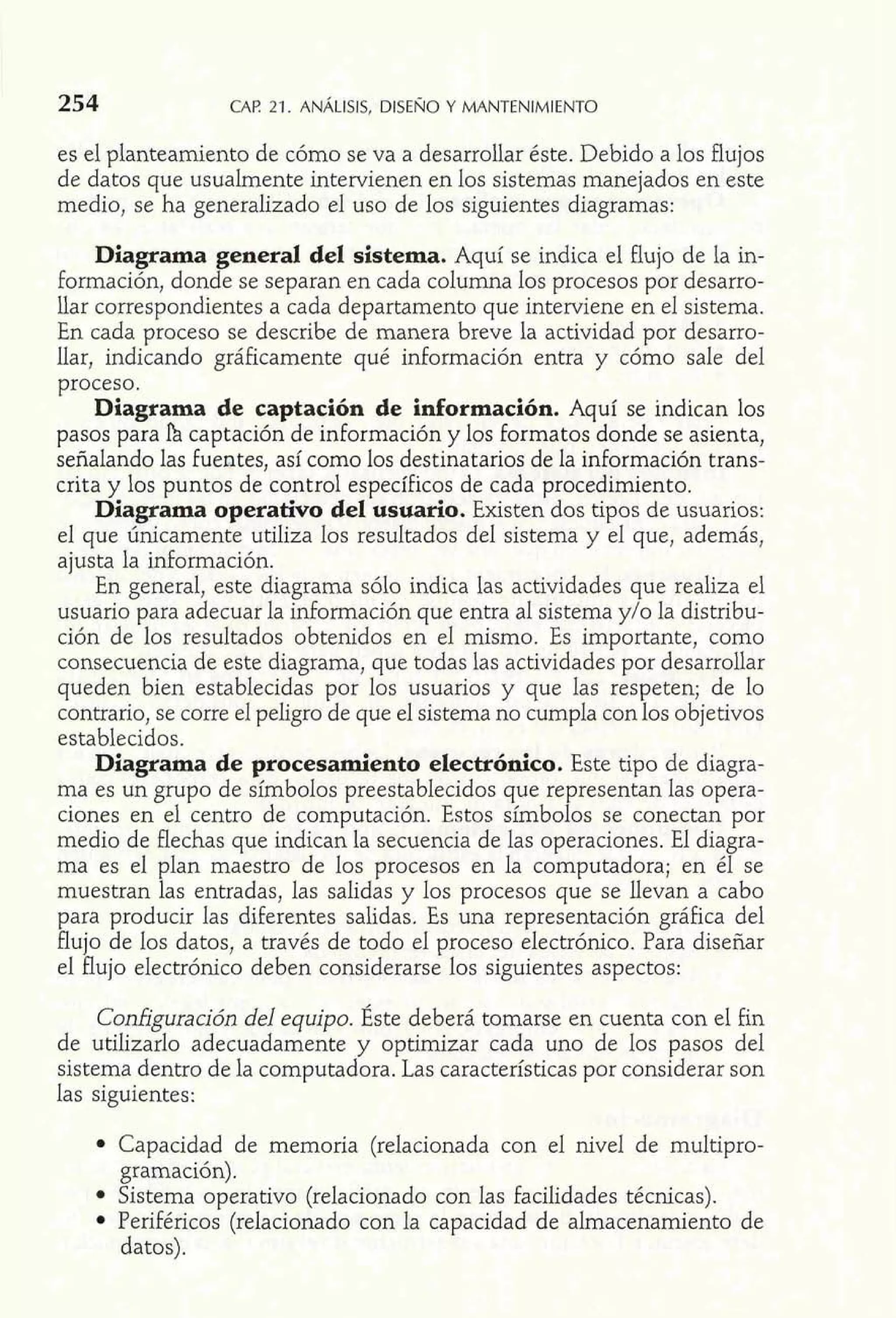 es el planteamiento de cómo se va a desarrollar éste. Debido a los flujos 
de datos que usualmente intervienen en los sistemas manejados en este 
medio, se ha generalizado el uso de los siguientes diagramas: 
Diagrama general del sistema. Aquí se indica el flujo de la in-formación, 
donde se separan en cada columna los procesos por desarro-llar 
correspondientes a cada departamento que interviene en el sistema. 
En cada proceso se describe de manera breve la actividad por desano-llar, 
indicando gráficamente qué información entra y cómo sale del 
proceso. 
Diagrama de captación de información. Aquí se indican los 
pasos para h captación de información y los formatos donde se asienta, 
señalando las fuentes, así como 10s destinatarios de la información trans-crita 
y los puntos de control específicos de cada procedimiento. 
Diagrama operativo del usuario. Existen dos tipos de usuarios: 
el que únicamente utiliza los resultados del sistema y el que, además, 
ajusta la información. 
En general, este diagrama sólo indica las actividades que realiza el 
usuario para adecuar la información que entra al sistema y/o la distribu-ción 
de los resultados obtenidos en el mismo. Es importante, como 
consecuencia de este diagrama, que todas las actividades por desarrollar 
queden bien establecidas por los usuarios y que las respeten; de lo 
contrario, se corre el peligro de que el sistema no cumpla con los objetivos 
establecidos. 
Diagrama de procesamiento electrónico. Este tipo de diagra-ma 
es un grupo de símbolos preestablecidos que representan las opera-ciones 
en el centro de computación. Estos símbolos se conectan por 
medio de flechas que indican la secuencia de las operaciones. El diagra-ma 
es el plan maestro de los procesos en la computadora; en él se 
muestran las entradas, las salidas y los procesos que se llevan a cabo 
para producir las diferentes salidas. Es una representación gráfica del 
flujo de los datos, a través de todo el proceso electrónico. Para diseñar 
el flujo electrónico deben considerarse los siguientes aspectos: 
Configuración del equipo. Éste deberá tomarse en cuenta con el fin 
de utilizarlo adecuadamente y optimizar cada uno de los pasos del 
sistema dentro de la computadora. Las características por considerar son 
las siguientes: 
Capacidad de memoria (relacionada con el nivel de multipro-gramación). 
Sistema operativo (relacionado con las facilidades técnicas). 
Periféricos (relacionado con la capacidad de almacenamiento de 
datos). 
 