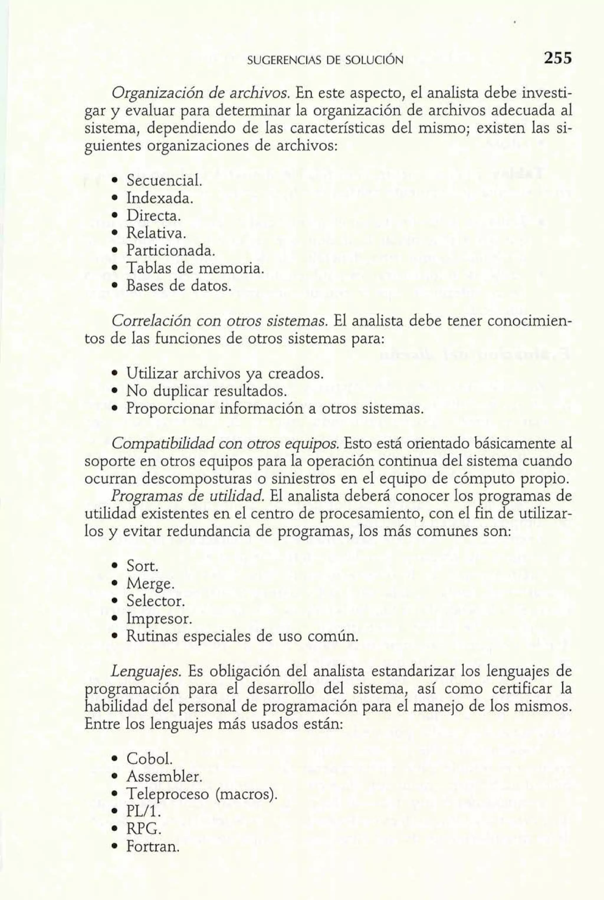 Organización de archivos. En este aspecto, el analista debe investi-gar 
y evaluar para determinar la organización de archivos adecuada al 
sistema, dependiendo de las características del mismo; existen las si-guientes 
organizaciones de archivos: 
Secuencial. 
Indexada. 
Directa. 
Relativa. 
Particionada. 
Tablas de memoria. 
Bases de datos. 
Correlación con otros sistemas. El analista debe tener conocimien-tos 
de las funciones de otros sistemas para: 
Utilizar archivos ya creados. 
No duplicar resultados. 
Proporcionar información a otros sistemas. 
Compatibiíidad con otros equipos. Esto está orientado básicamente al 
soporte en otros equipos para la operación continua del sistema cuando 
ocurran descomposturas o siniestros en el equipo de cómputo propio. 
Programas de utilidad. El analista deberá conocer los programas de 
utilidad existentes en el centro de procesamiento, con el fin de utilizar-los 
y evitar redundancia de Dronramas, los más comunes son: 
Sort. 
Merge. 
Selector. 
Impresor. 
Rutinas especiales de uso común. 
Lenguajes. Es obligación del analista estandarizar los lenguajes de 
programación para el desarrollo del sistema, así como certificar la 
habilidad del personal de programación para el manejo de los mismos. 
Entre los lenguajes más usados están: 
Cobol. 
Assembler. 
Teleproceso (macros). 
PL/1. 
RPG. 
Fortran. 
 