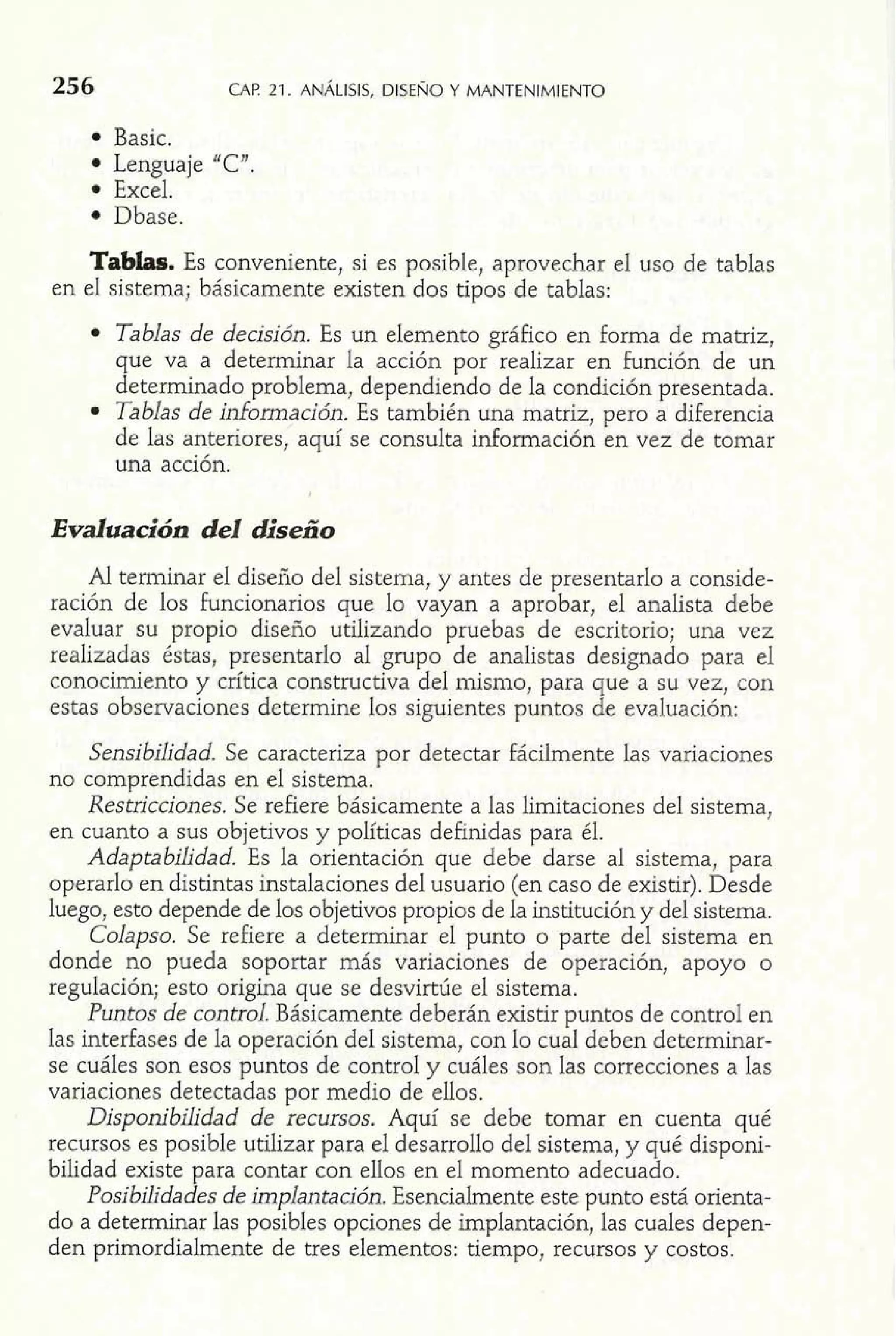 Basic. 
Lenguaje 'C". 
Excel. 
Dbase. 
Tablas. Es conveniente, si es posible, aprovechar el uso de tablas 
en el sistema; básicamente existen dos tipos de tablas: 
Tablas de decisión. Es un elemento gráfico en forma de matriz, 
que va a determinar la acción por realizar en función de un 
determinado problema, dependiendo de la condición presentada. 
Tablas de información. Es también una matriz, pero a diferencia 
de las anteriores, aquí se consulta información en vez de tomar 
una acción. 
Evaluación del iiseño 
Al terminar el disefio del sistema, y antes de presentarlo a conside-ración 
de los funcionarios que lo vayan a aprobar, el analista debe 
evaluar su propio diseño utilizando pruebas de escritorio; una vez 
realizadas éstas, presentarlo al grupo de analistas designado para el 
conocimiento y crítica constructiva del mismo, para que a su vez, con 
estas observaciones determine los siguientes puntos de evaluación: 
Sensibilidad. Se caracteriza por detectar fácilmente las variaciones 
no comprendidas en el sistema. 
Restricciones. Se refiere básicamente a las limitaciones del sistema, 
en cuanto a sus objetivos y políticas definidas para él. 
Adaptabilidad. Es la orientación que debe darse al sistema, para 
operarlo en distintas instalaciones del usuario (en caso de existir). Desde 
luego, esto depende de los objetivos propios de la institución y del sistema. 
Colapso. Se refiere a determinar el punto o parte del sistema en 
donde no pueda soportar más variaciones de operación, apoyo o 
regulación; esto origina que se desvirtúe el sistema. 
Puntos de control. Básicamente deberán existir puntos de control en 
las interfases de la operación del sistema, con lo cual deben determinar-se 
cuáles son esos puntos de control y cuáles son las correcciones a las 
variaciones detectadas por medio de ellos. 
Disponibilidad de recursos. Aquí se debe tomar en cuenta qué 
recursos es posible utilizar para el desarrollo del sistema, y qué disponi-bilidad 
existe para contar con ellos en el momento adecuado. 
Posibilidades de implantación. Esencialmente este punto está orienta-do 
a determinar las posibles opciones de implantación, las cuales depen-den 
primordialmente de tres elementos: tiempo, recursos y costos. 
 