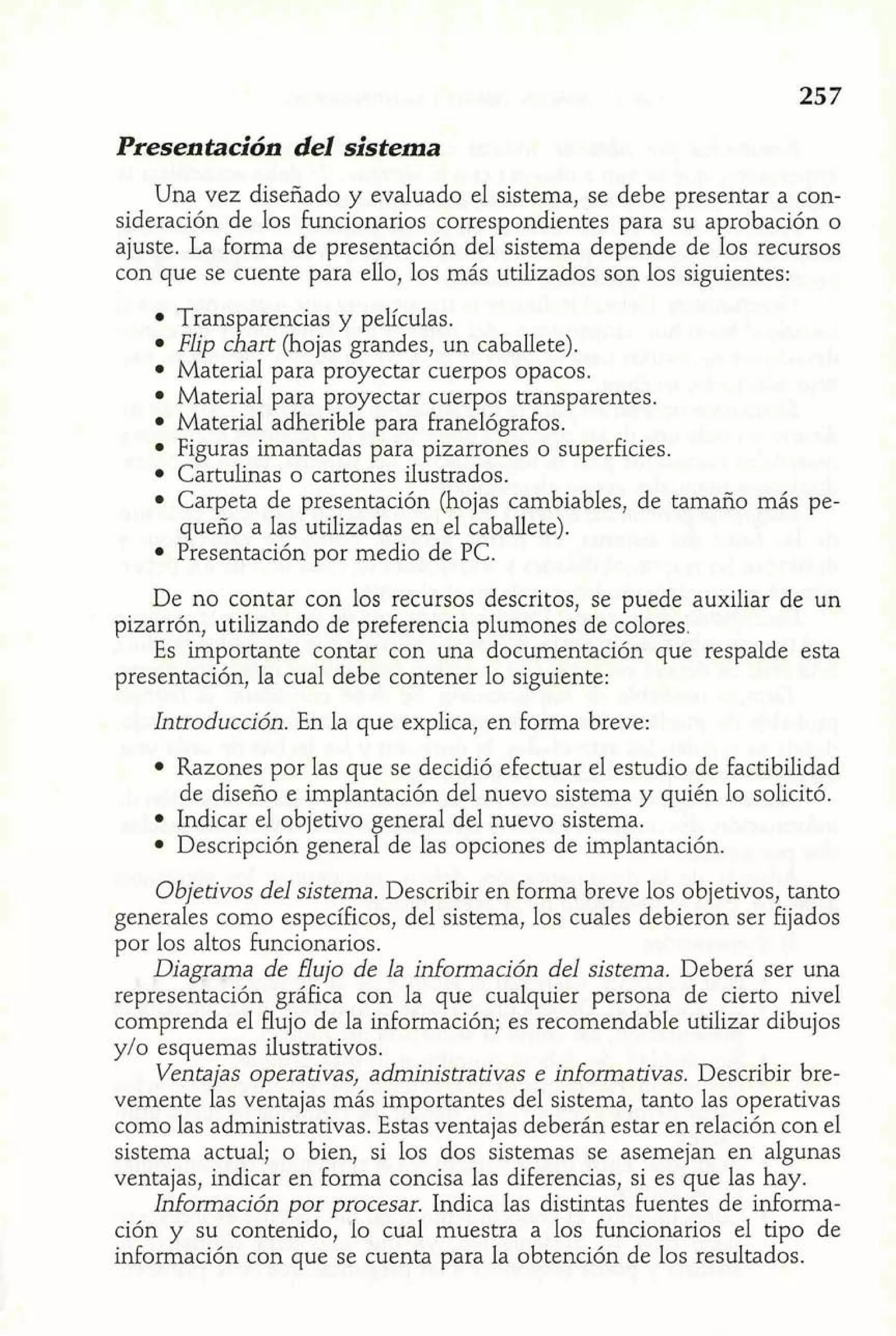 Presentación del sistema 
Una vez diseñado y evaluado el sistema, se debe presentar a con-sideración 
de los funcionarios correspondientes para su aprobación o 
ajuste. La forma de presentación del sistema depende de los recursos 
con que se cuente para ello, los más utilizados son los siguientes: 
Transparencias y películas. 
Flip chart (hojas grandes, un caballete). 
Material para proyectar cuerpos opacos. 
Material para proyectar cuerpos transparentes. 
Material adherible para Franelógrafos. 
Figuras imantadas para pizarrones o superficies. 
Cartulinas o cartones ilustrados. 
Carpeta de presentación (hojas cambiables, de tamaño más pe-queño 
a las utilizadas en el caballete). 
Presentación por medio de PC. 
De no contar con los recursos descritos, se puede auxiliar de un 
pizarrón, utilizando de preferencia plumones de colores. 
Es importante contar con una documentación que respalde esta 
presentación, la cual debe contener lo siguiente: 
Introducción. En la que explica, en forma breve: 
Razones por las que se decidió efectuar el estudio de factibilidad 
de diseño e implantación del nuevo sistema y quién lo solicitó. 
Indicar el objetivo general del nuevo sistema. 
Descripción general de las opciones de implantación. 
Objetivos del sistema. Describir en forma breve los objetivos, tanto 
generales como específicos, del sistema, los cuales debieron ser fijados 
por los altos funcionarios. 
Diagrama de flujo de la información del sistema. Deberá ser una 
representación gráfica con la que cualquier persona de cierto nivel 
comprenda el flujo de la información; es recomendable utilizar dibujos 
y/o esquemas ilustrativos. 
Ventajas operativas, administrativas e informativas. Describir bre-vemente 
las ventajas más importantes del sistema, tanto las operativas 
como las administrativas. Estas ventajas deberán estar en relación con el 
sistema actual; o bien, si los dos sistemas se asemejan en algunas 
ventajas, indicar en forma concisa las diferencias, si es que las hay. 
Información por procesar. Indica las distintas fuentes de informa-ción 
y su contenido, lo cual muestra a los funcionarios el tipo de 
información con que se cuenta para la obtención de los resultados. 
 