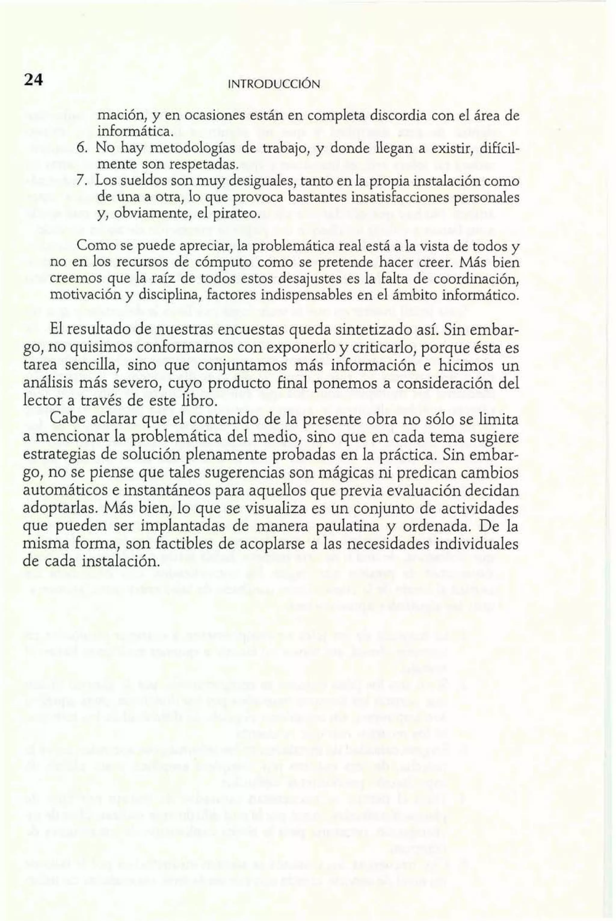 mación, y en ocasiones están en completa discordia con el área de 
informática. 
6. No hay metodologías de trabajo, y donde llegan a existir, difícil-mente 
son respetadas. 
7. Los sueldos son muy desiguales, tanto en la propia instalación como 
de una a otra, lo que provoca bastantes insatisfacciones personales 
y, obviamente, el pirateo. 
Como se puede apreciar, la problemática real está a la vista de todos y 
no en los recursos de cómputo como se pretende hacer creer. Más bien 
creemos que la raíz de todos estos desajustes es la falta de coordinación, 
motivación y disciplina, factores indispensables en el ámbito informático. 
El resultado de nuestras encuestas queda sintetizado así. Sin embar-go, 
no quisimos conformarnos con exponerlo y criticarlo, porque ésta es 
tarea sencilla, sino que conjuntamos más idomiación e hicimos un 
análisis más severo, cuyo producto final ponemos a consideración del 
lector a través de este libro. 
Cabe aclarar que el contenido de la presente obra no sólo se limita 
a mencionar la problemática del medio, sino que en cada tema sugiere 
estrategias de solución plenamente probadas en la práctica. Sin embar-go, 
no se piense que tales sugerencias son mágicas ni predican cambios 
automáticos e instantáneos para aquellos que previa evaluación decidan 
adoptarlas. Más bien, lo que se visualiza es un conjunto de actividades 
que pueden ser implantadas de manera paulatina y ordenada. De la 
misma forma, son factibles de acoplarse a las necesidades individuales 
de cada instalación. 
 
