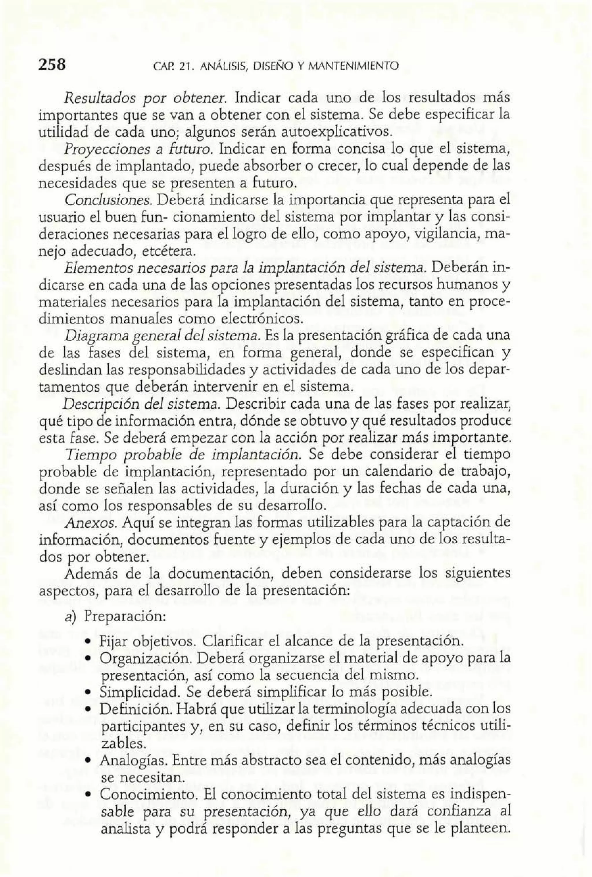258 CAE! 21. ANALISIS, DISENO Y MANTENIMIENTO 
Resultados por obtener. Indicar cada uno de los resultados más 
importantes que se van a obtener con el sistema. Se debe especificar la 
utilidad de cada uno; algunos serán autoexplicativos. 
Proyecciones a füturo. Indicar en forma concisa lo que el sistema, 
después de implantado, puede absorber o crecer, lo cual depende de las 
necesidades que se presenten a futuro. 
Conclusiones. Deberá indicarse la importancia que representa para el 
usuario el buen £un- cionamiento del sistema por implantar y las consi-deraciones 
necesarias para el logro de ello, como apoyo, vigilancia, ma-nejo 
adecuado, etcétera. 
Elementos necesarios para la implantación del sistema. Deberán in-dicarse 
en cada una de las opciones presentadas los recursos humanos y 
materiales necesarios para la implantación del sistema, tanto en proce-dimientos 
manuales como electrónicos. 
Diagrama general del sistema. Es la presentación gráfica de cada una 
de las fases del sistema, en forma general, donde se especifican y 
deslindan las responsabilidades y actividades de cada uno de los depar-tamentos 
que deberán intervenir en el sistema. 
Descripción del sistema. Describir cada una de las fases por realizar, 
qué tipo de información entra, dónde se obtuvo y qué resultados produce 
esta fase. Se deberá empezar con la acción por realizar más importante. 
Tiempo probable de implantación. Se debe considerar el tiempo 
probable de implantación, representado por un calendario de trabajo, 
donde se señalen las actividades, la duración y las fechas de cada una, 
así como los responsabIes de su desarrollo. 
Anexos. Aquí se integran las formas utilizables para la captación de 
información, documentos fuente y ejemplos de cada uno de los resulta-dos 
por obtener. 
Además de la documentación, deben considerarse los siguientes 
aspectos, para el desarrollo de la presentación: 
a) Preparación: 
Fijar objetivos. Clarificar el alcance de la presentación. 
Organización. Deberá organizarse el material de apoyo para la 
presentación, así como la secuencia del mismo. 
Simplicidad. Se deberá simplificar lo más posible. 
Definición. Habrá que utilizar la terminología adecuada con los 
participantes y, en su caso, definir los términos técnicos utili-zables. 
Analogías. Entre más abstracto sea el contenido, más analogías 
se necesitan. 
Conocimiento. El conocimiento total del sistema es indispen-sable 
para su presentación, ya que ello dará confianza al 
analista y podrá responder a las preguntas que se le planteen. 
 