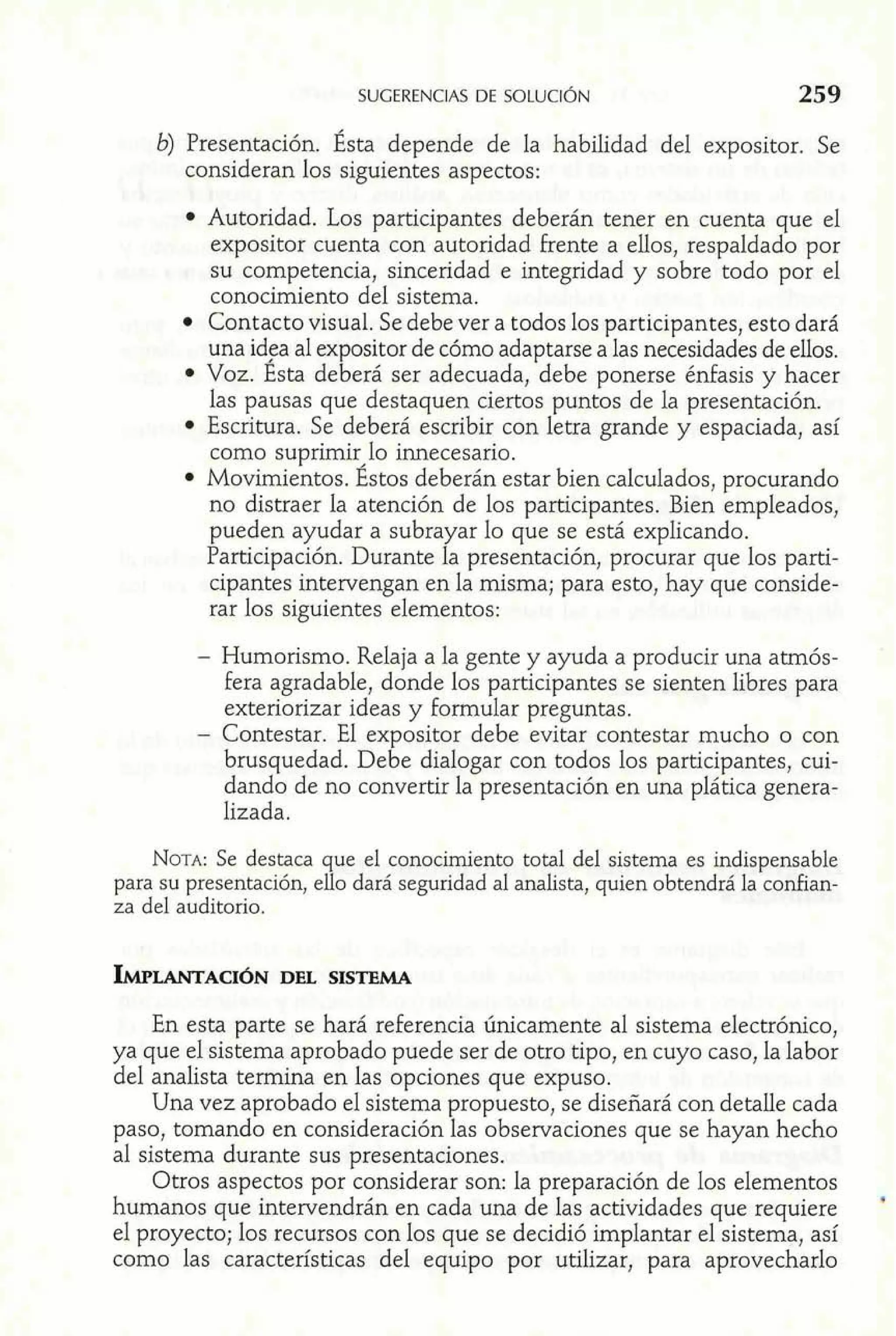 SUGERENCIAS DE SOLUCIÓN 259 
b) Presentación. Ésta depende de la habilidad del expositor. Se 
consideran los siguientes aspectos: 
Autoridad. Los participantes deberán tener en cuenta que el 
expositor cuenta con autoridad Frente a ellos, respaldado por 
su competencia, sinceridad e integridad y sobre todo por el 
conocimiento del sistema. 
Contacto visual. Se debe ver a todos los participantes, esto dará 
una id$a al expositor de cómo adaptarse a las necesidades de ellos. 
Voz. Esta deberá ser adecuada, debe ponerse énfasis y hacer 
las pausas que destaquen ciertos puntos de la presentación. 
Escritura. Se deberá escribir con letra grande y espaciada, así 
como suprimir,lo innecesario. 
Movimientos. Estos deberán estar bien calculados, procurando 
no distraer la atención de los participantes. Bien empleados, 
pueden ayudar a subrayar lo que se está explicando. 
Participación. Durante la presentación, procurar que los parti-cipantes 
intervengan en la misma; para esto, hay que conside-rar 
los siguientes elementos: 
- Humorismo. Relaja a la gente y ayuda a producir una atrnós-fera 
agradable, donde los participantes se sienten libres para 
exteriorizar ideas y formular preguntas. 
- Contestar. El expositor debe evitar contestar mucho o con 
brusquedad. Debe dialogar con todos los participantes, cui-dando 
de no convertir la presentación en una plática genera-lizada. 
NOTA: Se destaca que el conocimiento total del sistema es indispensable 
para su presentación, ello dará seguridad al analista, quien obtendrá la confian-za 
del auditorio. 
IWLANTACI~DENL SISTEMA 
En esta parte se hará referencia únicamente al sistema electrónico, 
ya que el sistema aprobado puede ser de otro tipo, en cuyo caso, la labor 
del analista termina en las opciones que expuso. 
Una vez aprobado el sistema propuesto, se diseñará con detalle cada 
paso, tomando en consideración las observaciones que se hayan hecho 
al sistema durante sus presentaciones. 
Otros aspectos por considerar son: la preparación de los elementos 
humanos que intervendrán en cada una de las actividades que requiere 
el proyecto; los recursos con los que se decidió implantar el sistema, así 
como las características del equipo por utilizar, para aprovecharlo 
 
