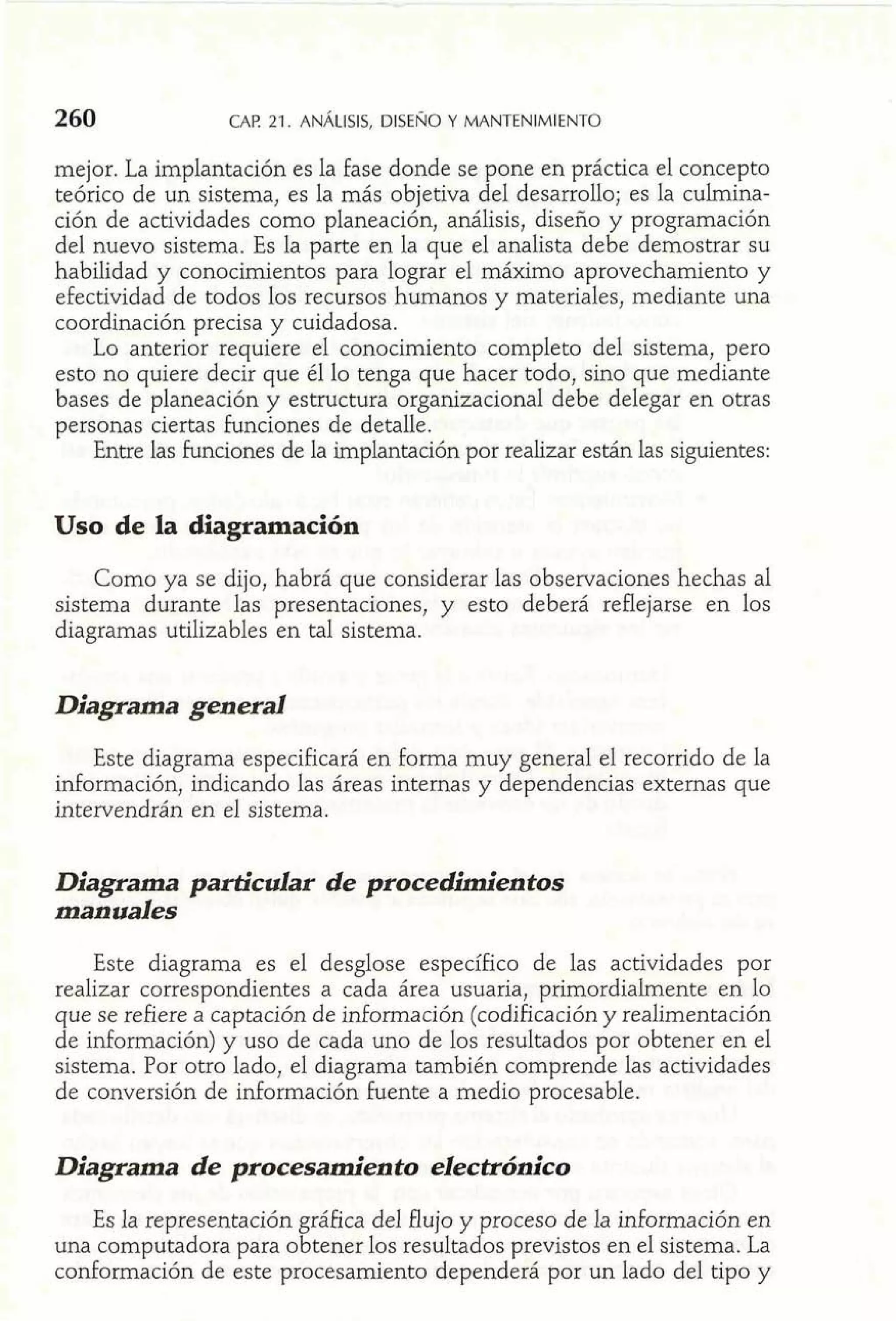 260 CAP 21. ANALISIS, DISENO Y MANTENIMIENTO 
mejor. La implantación es la fase donde se pone en práctica el concepto 
teórico de un sistema, es la más objetiva del desarrollo; es la culmina-ción 
de actividades como planeación, análisis, diseño y programación 
del nuevo sistema. Es la parte en la que el analista debe demostrar su 
habilidad y conocimientos para lograr el máximo aprovechamiento y 
efectividad de todos los recursos humanos y materiales, mediante una 
coordinación precisa y cuidadosa. 
Lo anterior requiere el conocimiento completo del sistema, pero 
esto no quiere decir que él lo tenga que hacer todo, sino que mediante 
bases de planeación y estructura organizacional debe delegar en otras 
personas ciertas funciones de detalle. 
Entre las funciones de la implantación por realizar están las siguientes: 
Uso de la diagramación 
Como ya se dijo, habrá que considerar las observaciones hechas al 
sistema durante las presentaciones, y esto deberá reflejarse en los 
diagramas utilizables en tal sistema. 
Diagrama general 
Este diagrama especificará en forma muy general el recorrido de la 
información, indicando las áreas internas y dependencias externas que 
intervendrán en el sistema. 
Diagrama particular de procedimientos 
manuales 
Este diagrama es el desglose específico de las actividades por 
realizar correspondientes a cada área usuaria, primordialmente en lo 
que se refiere a captación de información (codificación y realimentación 
de información) y uso de cada uno de los resultados por obtener en el 
sistema. Por otro lado, el diagrama también comprende las actividades 
de conversión de información fuente a medio procesable. 
Diagrama de procesamiento electrónico 
Es la representación gráfica del flujo y proceso de la mformación en 
una computadora para obtener los resultados previstos en el sistema. La 
conformación de este procesamiento dependerá por un lado del tipo y 
 