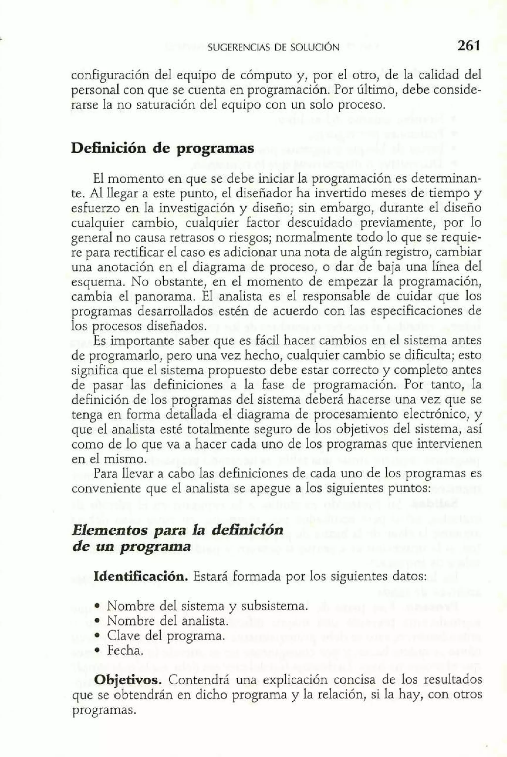configuración del equipo de cómputo y, por el otro, de la calidad del 
personal con que se cuenta en programación. Por último, debe conside-rarse 
la no saturación del equipo con un solo proceso. 
Definición de programas 
El momento en que se debe iniciar la programación es determinan-te. 
Al llegar a este punto, el diseñador ha invertido meses de tiempo y 
esfuerzo en la investigación y diseño; sin embargo, durante el diseño 
cualquier cambio, cualquier factor descuidado previamente, por lo 
general no causa retrasos o riesgos; normalmente todo lo que se requie-re 
para rectificar el caso es adicionar una nota de algún registro, cambiar 
una anotación en el diagrama de proceso, o dar de baja una línea del 
esquema. No obstante, en el momento de empezar la programación, 
cambia el panorama. El analista es el responsable de cuidar que los 
programas desarrollados estén de acuerdo con las especificaciones de 
los procesos diseñados. 
Es importante saber que es fácil hacer cambios en el sistema antes 
de programarlo, pero una vez hecho, cualquier cambio se dificulta; esto 
significa que el sistema propuesto debe estar correcto y completo antes 
de pasar las definiciones a la fase de programación. Por tanto, la 
definición de los programas del sistema deberá hacerse una vez que se 
tenga en forma detallada el diagrama de procesamiento electrónico, y 
que el analista esté totalmente seguro de los objetivos del sistema, así 
como de lo que va a hacer cada uno de los programas que intervienen 
en el mismo. 
Para llevar a cabo las definiciones de cada uno de los programas es 
conveniente que el analista se apegue a los siguientes puntos: 
Elementos para la dehición 
de un programa 
Identificación. Estará formada por los siguientes datos: 
Nombre del sistema y subsistema. 
Nombre del analista. 
Clave del programa. 
Fecha. 
Objetivos. Contendrá una explicación concisa de los resultados 
que se obtendrán en dicho programa y la relación, si la hay, con otros 
programas. 
 