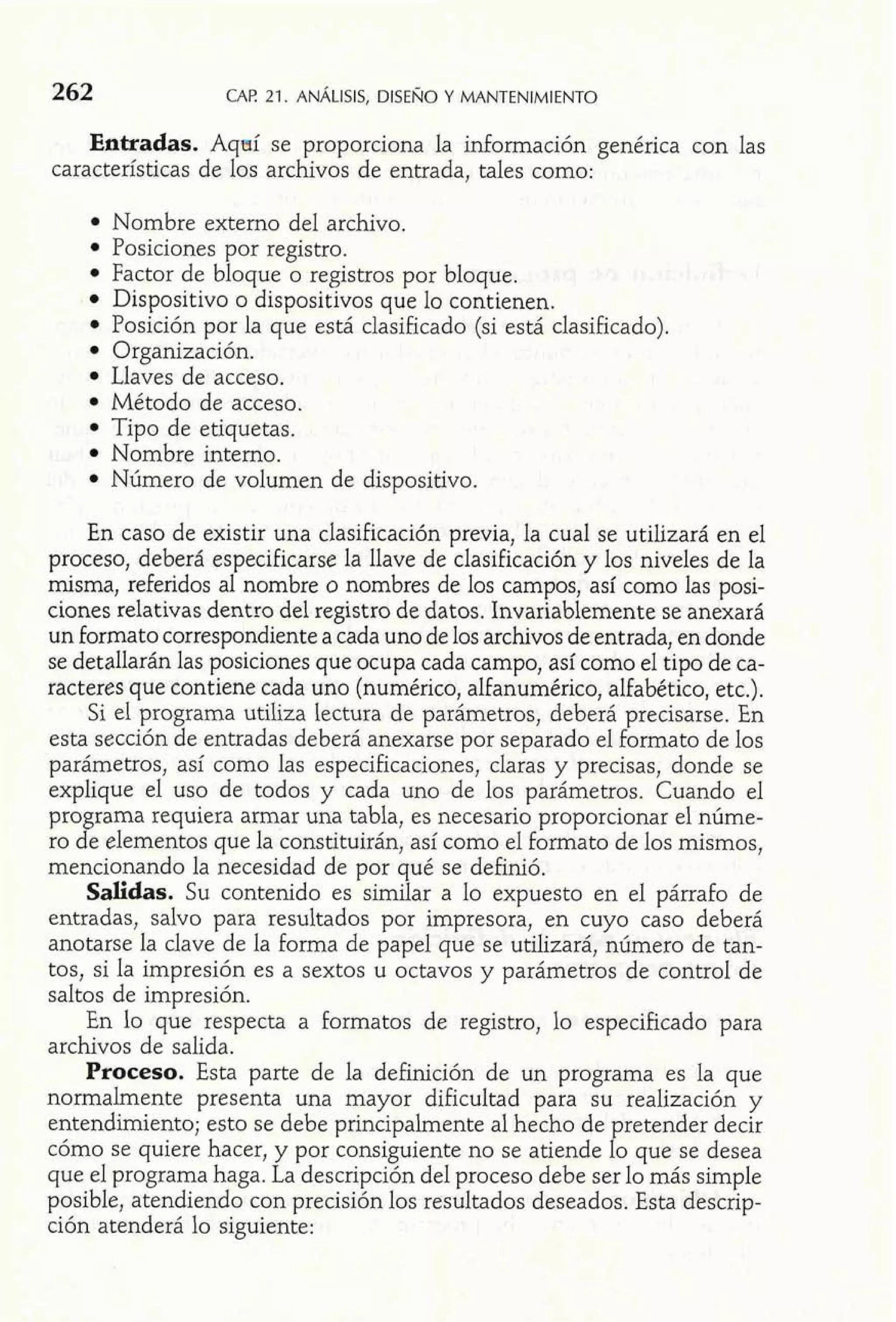 262 CAE 21. ANÁLISIS,D ISENOY MANTENIMIENTO 
Entradas. Aqeií se proporciona la información genérica con las 
características de los archivos de entrada, tales como: 
Nombre externo del archivo. 
Posiciones por registro. 
Factor de bloque o registros por bloque. 
Dispositivo o dispositivos que lo contienen. 
Posición por la que está clasificado (si está clasificado). 
Organización. 
Llaves de acceso. 
Método de acceso. 
Tipo de etiquetas. 
Nombre interno. 
Número de volumen de dispositivo. 
En caso de existir una clasificación previa, la cual se utilizará en el 
proceso, deberá especificarse la llave de clasificación y los niveles de la 
misma, referidos al nombre o nombres de los campos, así como las posi-ciones 
relativas dentro del registro de datos. Invariablemente se anexará 
un formato correspondiente a cada uno de los archivos de entrada, en donde 
se detallarán las posiciones que ocupa cada campo, así como el tipo de ca-racteres 
que contiene cada uno (numérico, alfanumérico, alfabético, etc.). 
Si el programa utiliza lectura de parámetros, deberá precisarse. En 
esta sección de entradas deberá anexarse por separado el formato de los 
parámetros, así como las especificaciones, claras y precisas, donde se 
explique el uso de todos y cada uno de los parámetros. Cuando el 
programa requiera armar una tabla, es necesario proporcionar el núme-ro 
de elementos que la constituirán, así como el formato de los mismos, 
mencionando la necesidad de por qué se definió. 
Salidas. Su contenido es similar a lo expuesto en el párrafo de 
entradas, salvo para resultados por impresora, en cuyo caso deberá 
anotarse la clave de la forma de papel que se utilizará, número de tan-tos, 
si la impresión es a sextos u octavos y parámetros de control de 
saltos de impresión. 
En lo que respecta a formatos de registro, lo especificado para 
archivos de salida. 
Proceso. Esta parte de la definición de un programa es la que 
normalmente presenta una mayor dificultad para su realización y 
entendimiento; esto se debe principalmente al hecho de pretender decir 
cómo se quiere hacer, y por consiguiente no se atiende lo que se desea 
que el programa haga. La descripción del proceso debe ser lo más simple 
posible, atendiendo con precisión los resultados deseados. Esta descrip-ción 
atenderá lo siguiente: 
 