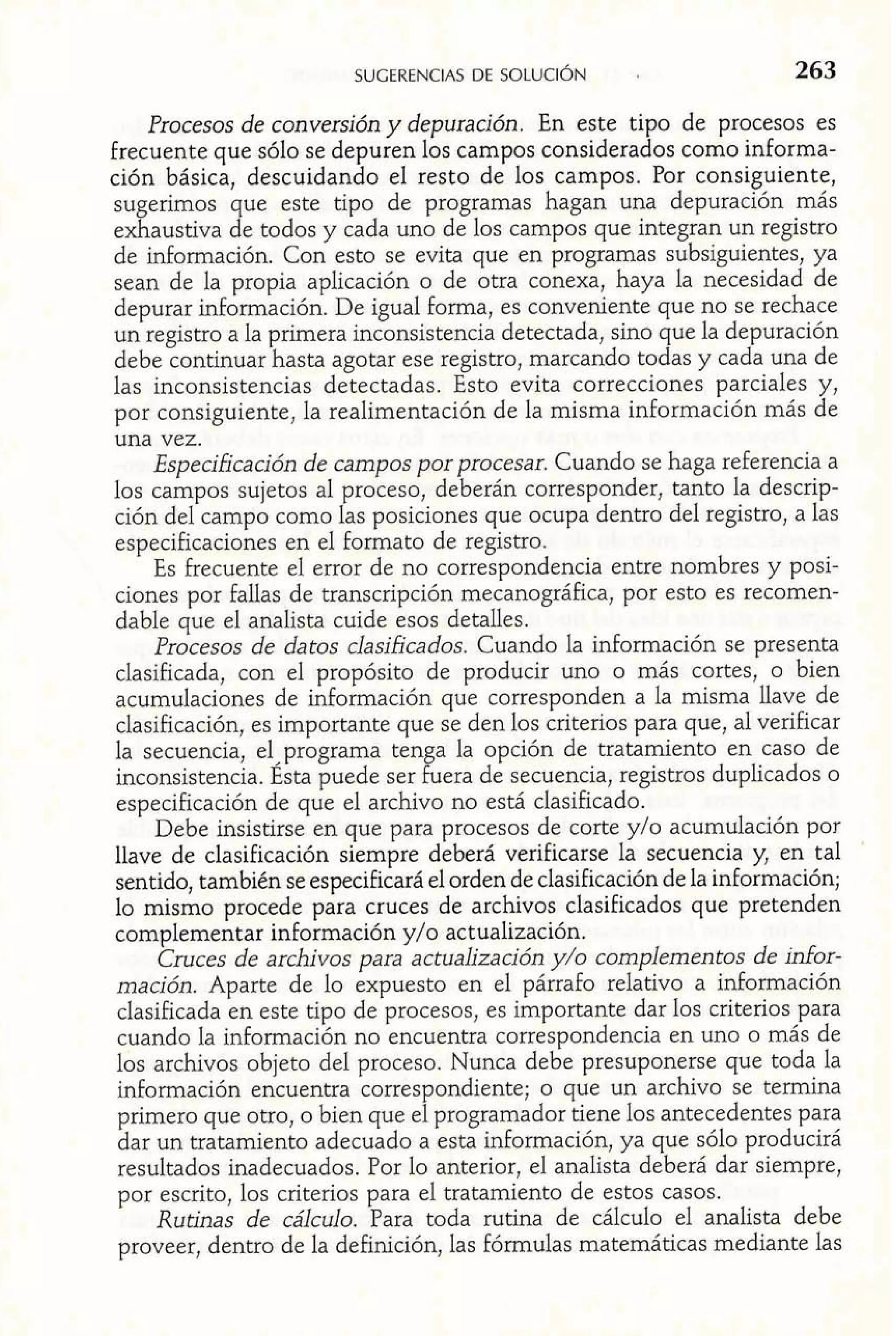 Procesos de conversión y depuración. En este tipo de procesos es 
frecuente que sólo se depuren los campos considerados como informa-ción 
básica, descuidando el resto de los campos. Por consiguiente, 
sugerimos que este tipo de programas hagan una depuración más 
exhaustiva de todos y cada uno de los campos que integran un registro 
de información. Con esto se evita que en programas subsiguientes, ya 
sean de la propia aplicación o de otra conexa, haya la necesidad de 
depurar información. De igual forma, es conveniente que no se rechace 
un registro a la primera inconsistencia detectada, sino que la depuración 
debe continuar hasta agotar ese registro, marcando todas y cada una de 
las inconsistencias detectadas. Esto evita correcciones parciales y, 
por consiguiente, la realimentación de la misma información más de 
una vez. 
Especificación de campos por procesar. Cuando se haga referencia a 
los campos sujetos al proceso, deberán corresponder, tanto la descrip-ción 
del campo como las posiciones que ocupa dentro del registro, a las 
especificaciones en el formato de registro. 
Es Frecuente el error de no correspondencia entre nombres y posi-ciones 
por fallas de transcripción mecanográfica, por esto es recomen-dable 
que el analista cuide esos detalles. 
Procesos de datos clasificados. Cuando la información se presenta 
clasificada, con el propósito de producir uno o más cortes, o bien 
acumulaciones de información que corresponden a la misma llave de 
clasificación, es importante que se den los criterios para que, al verificar 
la secuencia, e1,programa tenga la opción de tratamiento en caso de 
inconsistencia. Esta puede ser fuera de secuencia, registros duplicados o 
especificación de que el archivo no está clasificado. 
Debe insistirse en que para procesos de corte y10 acumulación por 
llave de clasificación siempre deberá verificarse la secuencia y, en tal 
sentido, también se especificará el orden de clasificación de la información; 
lo mismo procede para cruces de archivos clasificados que pretenden 
complementar información y/o actualización. 
Cruces de archivos para actualización y/o complementos de infor-mación. 
Aparte de lo expuesto en el párrafo relativo a información 
clasificada en este tipo de procesos, es importante dar los criterios para 
cuando la información no encuentra correspondencia en uno o más de 
los archivos objeto del proceso. Nunca debe presuponerse que toda la 
información encuentra correspondiente; o que un archivo se termina 
primero que otro, o bien que el programador tiene los antecedentes para 
dar un tratamiento adecuado a esta información, ya que sólo producirá 
resultados inadecuados. Por lo anterior, el analista deberá dar siempre, 
por escrito, los criterios para el tratamiento de estos casos. 
Rutinas de cálculo. Para toda rutina de cálculo el analista debe 
proveer, dentro de la definición, las fórmulas matemáticas mediante las 
 