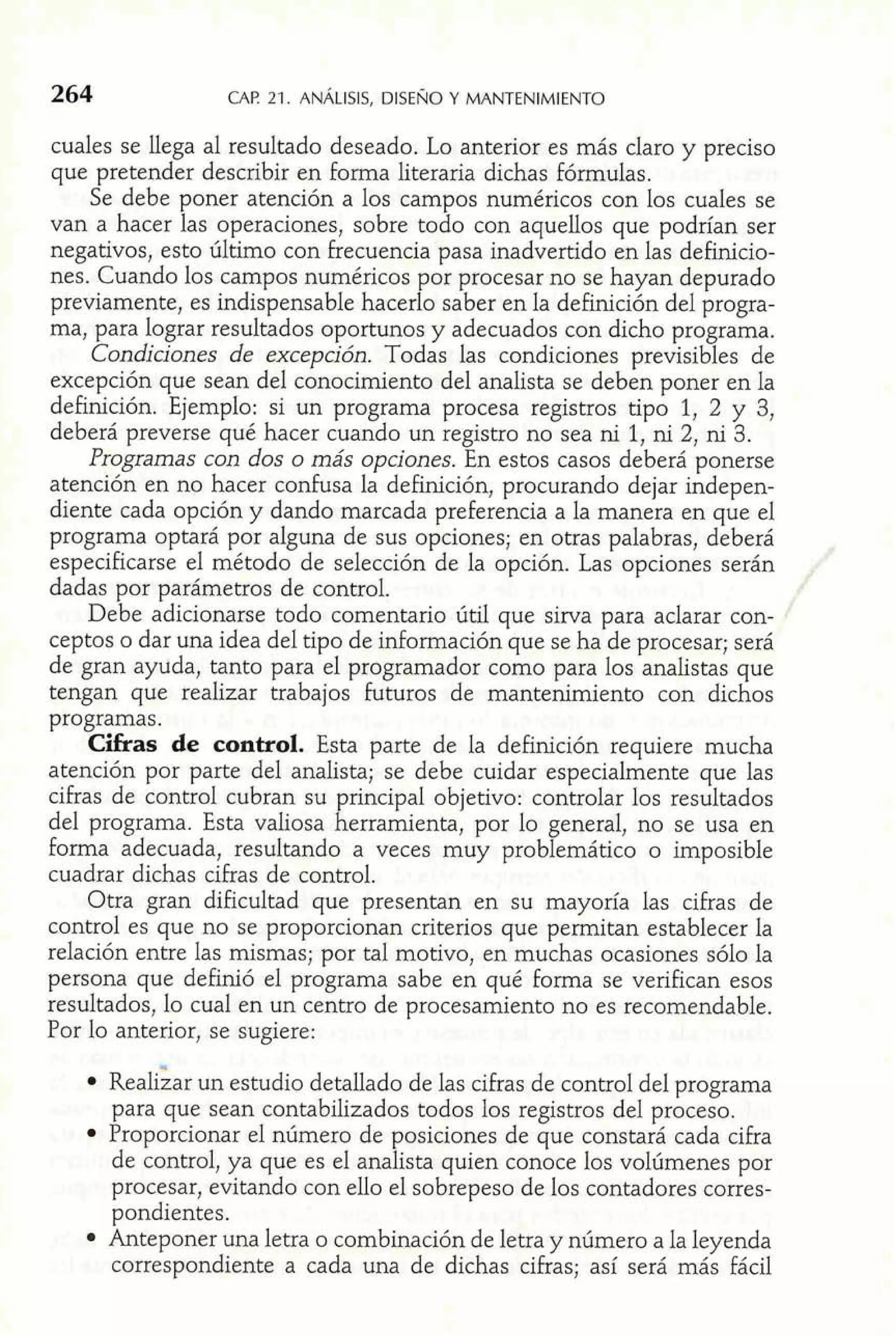 cuales se llega al resultado deseado. Lo anterior es más claro y preciso 
que pretender describir en forma literaria dichas fórmulas. 
Se debe poner atención a los campos numéricos con los cuales se 
van a hacer las operaciones, sobre todo con aquellos que podrían ser 
negativos, esto último con frecuencia pasa inadvertido en las definicio-nes. 
Cuando los campos numéricos por procesar no se hayan depurado 
previamente, es indispensable hacerlo saber en la definición del progra-ma, 
para lograr resultados oportunos y adecuados con dicho programa. 
Condiciones de excepción. Todas las condiciones previsibles de 
excepción que sean del conocimiento del analista se deben poner en la 
definición. Ejemplo: si un programa procesa registros tipo 1, 2 y 3, 
deberá preverse qué hacer cuando un registro no sea ni 1, ni 2, ni 3. 
Programas con dos o más opciones. En estos casos deberá ponerse 
atención en no hacer confusa la definición, procurando dejar indepen-diente 
cada opción y dando marcada preferencia a la manera en que el 
programa optará por alguna de sus opciones; en otras palabras, deberá 
especificarse e1 método de selección de la opción. Las opciones serán 
dadas por parámetros de control. 
Debe adicionarse todo comentario útil que sirva para aclarar con-ceptos 
o dar una idea del tipo de información que se ha de procesar; será 
de gran ayuda, tanto para el programador como para los analistas que 
tengan que realizar trabajos futuros de mantenimiento con dichos 
programas. 
Cifras de control. Esta parte de la definición requiere mucha 
atención por parte del analista; se debe cuidar especialmente que las 
cifras de control cubran su principal objetivo: controlar los resultados 
de1 programa. Esta valiosa herramienta, por lo general, no se usa en 
forma adecuada, resultando a veces muy problemático o imposible 
cuadrar dichas cifras de control. 
Otra gran dificultad que presentan en su mayoría las cifras de 
control es que no se proporcionan criterios que permitan establecer la 
relación entre las mismas; por tal motivo, en muchas ocasiones sólo la 
persona que definió el programa sabe en qué forma se verifican esos 
resultados, lo cual en un centro de procesamiento no es recomendable. 
Por lo anterior, se sugiere: 
~eal&aur n estudio detallado de las cifras de control del programa 
para que sean contabilizados todos los registros de1 proceso. 
Proporcionar el número de posiciones de que constará cada cifra 
de control, ya que es el analista quien conoce los volúmenes por 
procesar, evitando con ello el sobrepeso de los contadores corres-pondientes. 
Anteponer una letra o combinación de letra y número a la leyenda 
correspondiente a cada una de dichas cifras; así será más fácil 
 