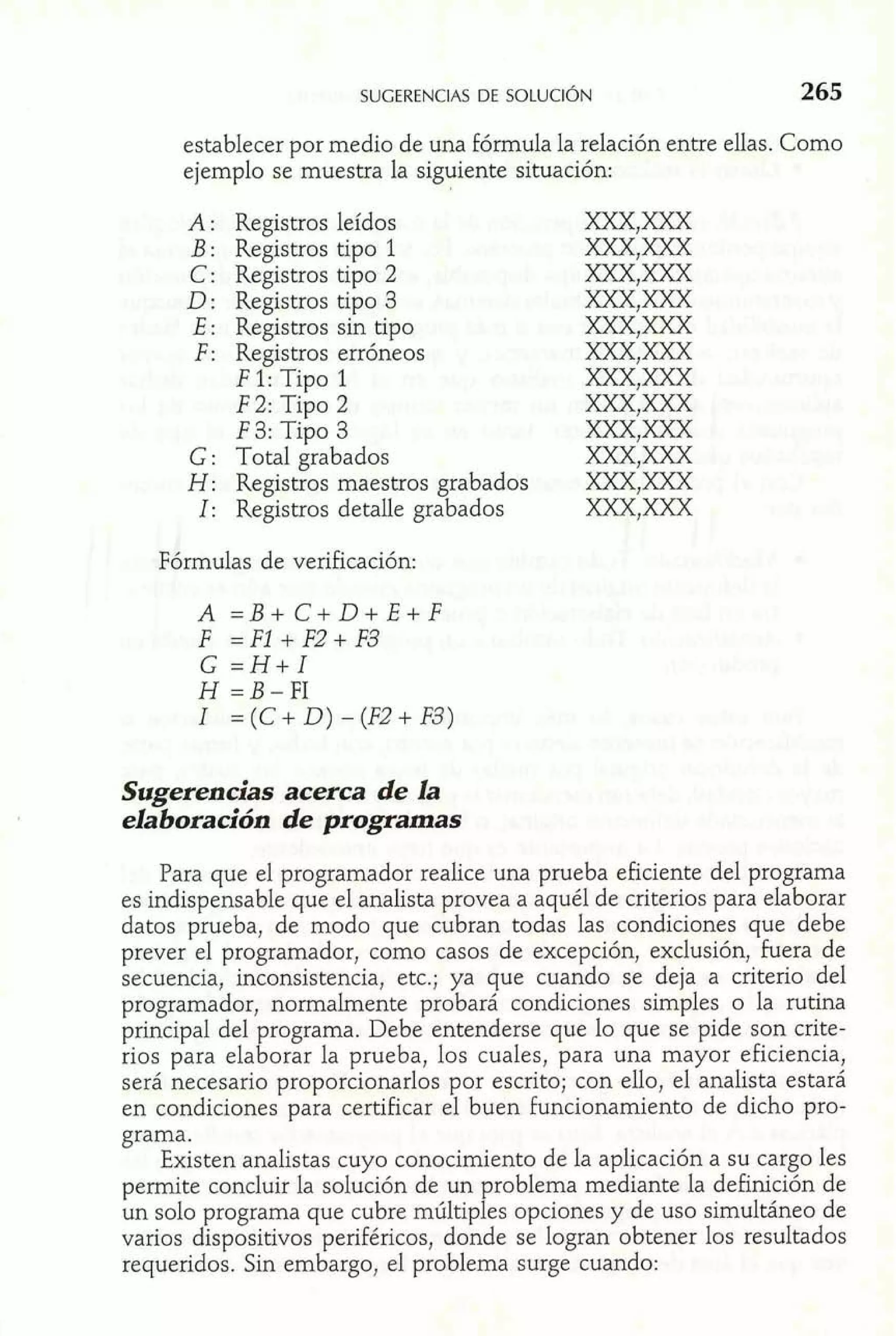establecer por medio de una fórmula la relación entre ellas. Como 
ejemplo se muestra la siguiente situación: 
A: Registros leídos 
B : Registros tipo 1 
C: Registros tipo 2 
D : Registros tipo 3 
E: Registros sin tipo 
F: Registros erróneos 
F 1: Tipo 1 
F 2: Tipo 2 
F 3: Tipo 3 
G : Total grabados 
H: Registros maestros grabados 
1: Registros detalle grabados 
Fórmulas de verificación: 
Sugerencias acerca de la 
elaboración de programas 
Para que el programador realice una prueba eficiente del programa 
es indispensable que el analista provea a aquél de criterios para elaborar 
datos prueba, de modo que cubran todas las condiciones que debe 
prever el programador, como casos de excepción, exclusión, Fuera de 
secuencia, inconsistencia, etc.; ya que cuando se deja a criterio del 
programador, normalmente probará condiciones simples o la rutina 
principal del programa. Debe entenderse que lo que se pide son crite-rios 
para elaborar la prueba, los cuales, para una mayor eficiencia, 
será necesario proporcionarlos por escrito; con ello, el analista estará 
en condiciones para certificar el buen funcionamiento de dicho pro-grama. 
Existen analistas cuyo conocimiento de la aplicación a su cargo les 
permite concluir la solución de un problema mediante la definición de 
un solo programa que cubre múltiples opciones y de uso simultáneo de 
varios dispositivos periféricos, donde se logran obtener los resultados 
requeridos. Sin embargo, el problema surge cuando: 
 