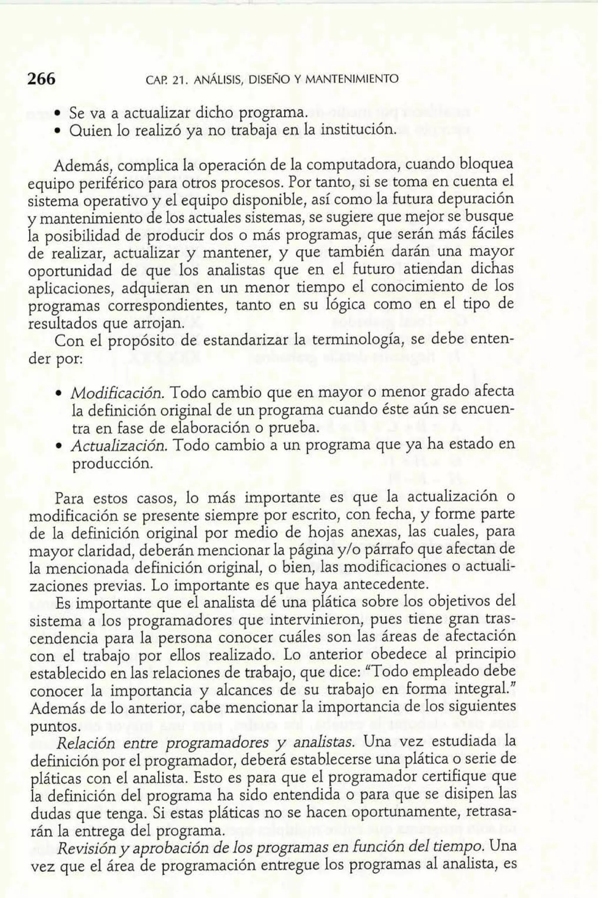 CAF! 21. ANALISIS, DISEIÚO Y MANTENIMIENTO 
Se va a actualizar dicho programa. 
Quien lo realizó ya no trabaja en la institución. 
Además, complica la operación de la computadora, cuando bloquea 
equipo periférico para otros procesos. Por tanto, si se toma en cuenta el 
sistema operativo y el equipo disponible, así como la futura depuración 
y mantenimiento de los actuales sistemas, se sugiere que mejor se busque 
la posibilidad de producir dos o más programas, que serán más fáciles 
de realizar, actualizar y mantener, y que también darán una mayor 
oportunidad de que los analistas que en el futuro atiendan dichas 
aplicaciones, adquieran en un menor tiempo el conocimiento de los 
programas correspondientes, tanto en su lógica como en el tipo de 
resultados que arrojan. 
Con el propósito de estandarizar la terminología, se debe enten-der 
por: 
Modificación. Todo cambio que en mayor o menor grado afecta 
la definición original de un programa cuando éste aún se encuen-tra 
en fase de elaboración o prueba. 
Actualización. Todo cambio a un programa que ya ha estado en 
producción. 
Para estos casos, lo más importante es que la actualización o 
modificación se presente siempre por escrito, con fecha, y forme parte 
de la definición original por medio de hojas anexas, las cuales, para 
mayor claridad, deberán mencionar la página y10 párrafo que afectan de 
la mencionada dehción original, o bien, las modificaciones o actuali-zaciones 
previas. Lo importante es que haya antecedente. 
Es importante que el analista dé una plática sobre los objetivos del 
sistema a los programadores que intervinieron, pues tiene gran tras-cendencia 
para la persona conocer cuáles son las áreas de afectación 
con el trabajo por ellos realizado. Lo anterior obedece al principio 
establecido en las relaciones de trabajo, que dice: "Todo empleado debe 
conocer la importancia y alcances de su trabajo en forma integral." 
Además de lo anterior, cabe mencionar la importancia de los siguientes 
puntos. 
Relación entre programadores y analistas. Una vez estudiada la 
definición por el programador, deberá establecerse una plática o serie de 
pláticas con el analista. Esto es para que el programador certifique que 
la definición del programa ha sido entendida o para que se disipen las 
dudas que tenga. Si estas pláticas no se hacen oportunamente, retrasa-rán 
la entrega del programa. 
Revisión y aprobación de los programas en hción del tiempo. Una 
vez que el área de programación entregue los programas al analista, es 
 
