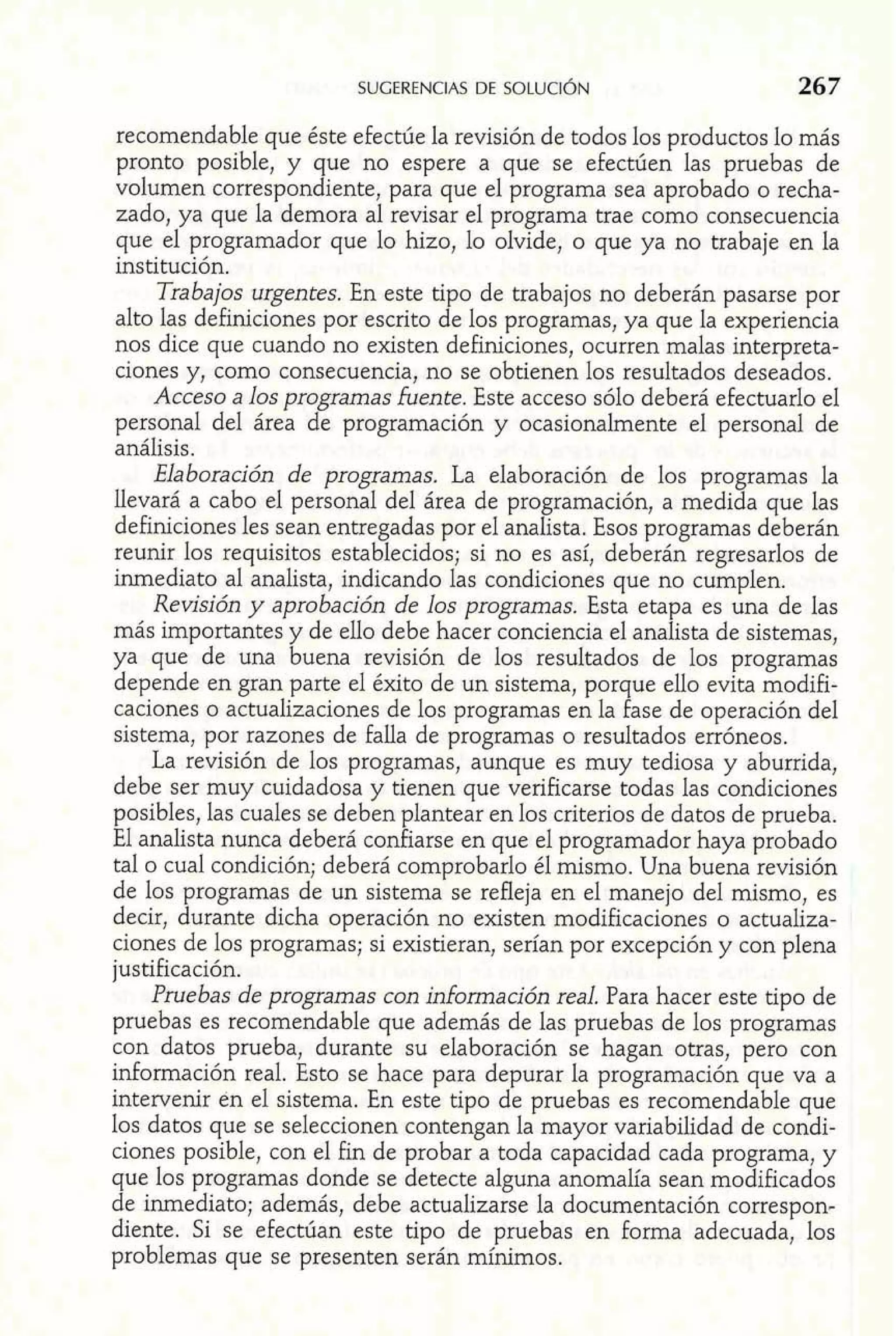 recomendable que éste efectúe la revisión de todos los productos lo más 
pronto posible, y que no espere a que se efectúen las pruebas de 
volumen correspondiente, para que el programa sea aprobado o recha-zado, 
ya que la demora al revisar el programa trae como consecuencia 
que el programador que lo hizo, lo olvide, o que ya no trabaje en la 
institución. 
Trabajos urgentes. En este tipo de trabajos no deberán pasarse por 
alto las definiciones por escrito de los programas, ya que la experiencia 
nos dice que cuando no existen definiciones, ocurren malas interpreta-ciones 
y, como consecuencia, no se obtienen los resultados deseados. 
Acceso a los programas fuente. Este acceso sólo deberá efectuarlo el 
personal del área de programación y ocasionalmente el personal de 
análisis. 
Elaboración de programas. La elaboración de los programas la 
llevará a cabo el personal del área de programación, a medida que las 
definiciones les sean entregadas por el analista. Esos programas deberán 
reunir los requisitos establecidos; si no es así, deberán regresarlos de 
inmediato al analista, indicando las condiciones que no cumplen. 
Revisión y aprobación de los programas. Esta etapa es una de las 
más importantes y de ello debe hacer conciencia el analista de sistemas, 
ya que de una buena revisión de los resultados de los programas 
depende en gran parte el éxito de un sistema, porque ello evita modifi-caciones 
o actualizaciones de los programas en la fase de operación del 
sistema, por razones de falla de programas o resultados erróneos. 
La revisión de los programas, aunque es muy tediosa y aburrida, 
debe ser muy cuidadosa y tienen que verificarse todas las condiciones 
posibles, las cuales se deben plantear en los criterios de datos de prueba. 
El analista nunca deberá confiarse en que el programador haya probado 
tal o cual condición; deberá comprobarlo él mismo. Una buena revisión 
de los programas de un sistema se refleja en el manejo del mismo, es 
decir, durante dicha operación no existen modificaciones o actualiza-ciones 
de los programas; si existieran, serían por excepción y con plena 
justificación. 
Pruebas de programas con información real. Para hacer este tipo de 
pruebas es recomendable que además de las pruebas de los programas 
con datos prueba, durante su elaboración se hagan otras, pero con 
información real. Esto se hace para depurar la programación que va a 
intervenir en el sistema. En este tipo de pruebas es recomendable que 
los datos que se seleccionen contengan la mayor variabilidad de condi-ciones 
posible, con el fin de probar a toda capacidad cada programa, y 
que los programas donde se detecte alguna anomalía sean modificados 
de inmediato; además, debe actualizarse la documentación correspon-diente. 
Si se efectúan este tipo de pruebas en forma adecuada, los 
problemas que se presenten serán mínimos. 
 