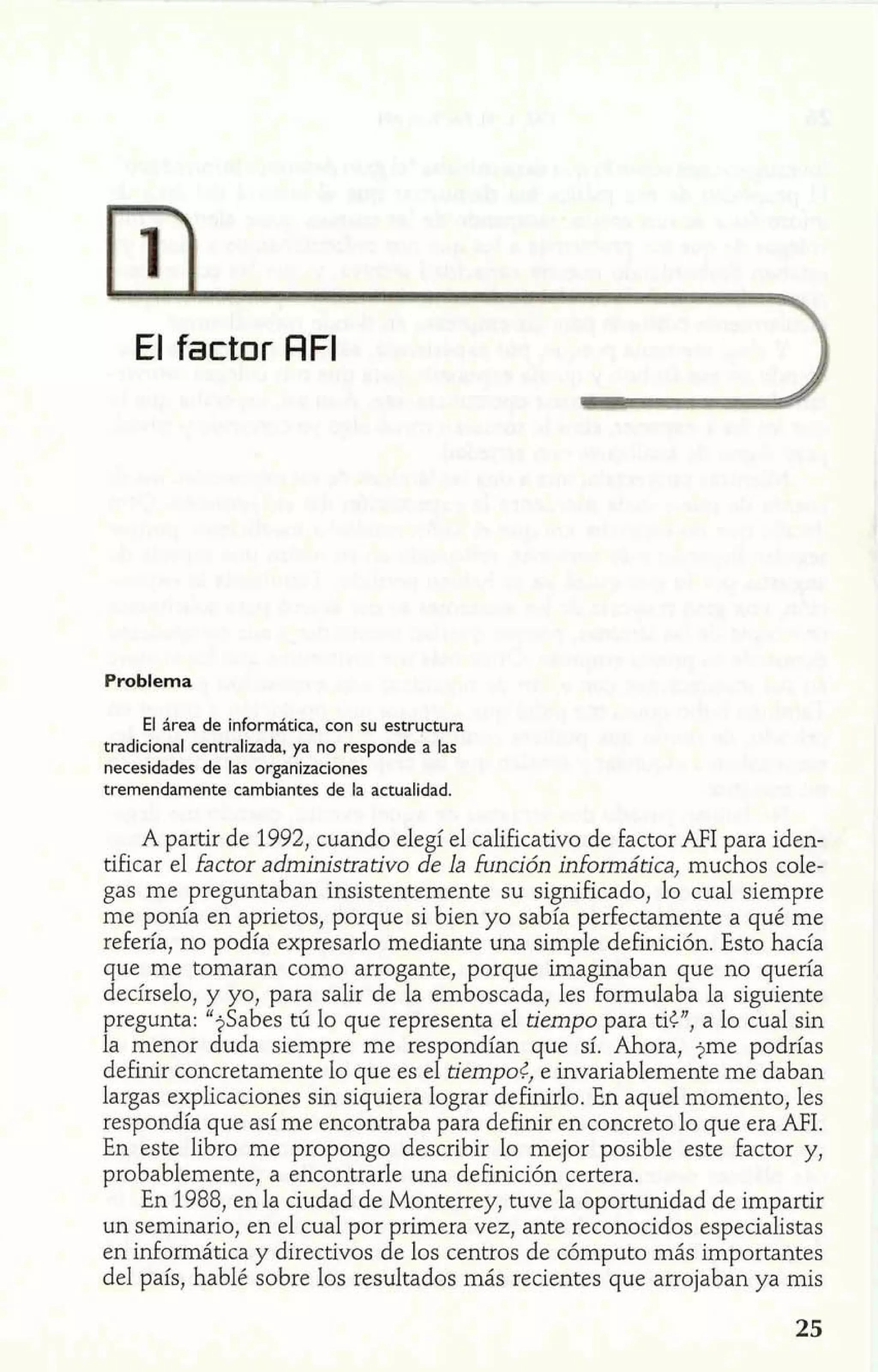 El falctor AFI 
Problema 
El área de informática, con su estructura 
tradicional centralizada, ya no responde a las 
necesidades de las organizaciones 
tremendamente cambiantes de la actualidad. 
A partir de 1992, cuando elegí el calificativo de factor AFI para iden-tificar 
el factor administrativo de la función informática, muchos cole-gas 
me preguntaban insistentemente su significado, lo cual siempre 
me ponía en aprietos, porque si bien yo sabía perfectamente a qué me 
refería, no podía expresarlo mediante una simple definición. Esto hacía 
que me tomaran como arrogante, porque imaginaban que no quería 
decírselo, y yo, para salir de la emboscada, les formulaba la siguiente 
pregunta: "jSabes tú lo que representa el tiempo para tic", a lo cual sin 
la menor duda siempre me respondían que sí. Ahora, jme podrías 
definir concretamente lo que es el tiempo<, e invariablemente me daban 
largas explicaciones sin siquiera lograr definirlo. En aquel momento, les 
respondía que así me encontraba para definir en concreto 10 que era AFI. 
En este libro me propongo describir lo mejor posible este factor y, 
probablemente, a encontrarle una definición certera. 
En 1988, en la ciudad de Monterrey, tuve la oportunidad de impartir 
un seminario, en el cual por primera vez, ante reconocidos especialistas 
en informática y directivos de los centros de cómputo más importantes 
del país, hablé sobre los resultados más recientes que arrojaban ya mis 
 