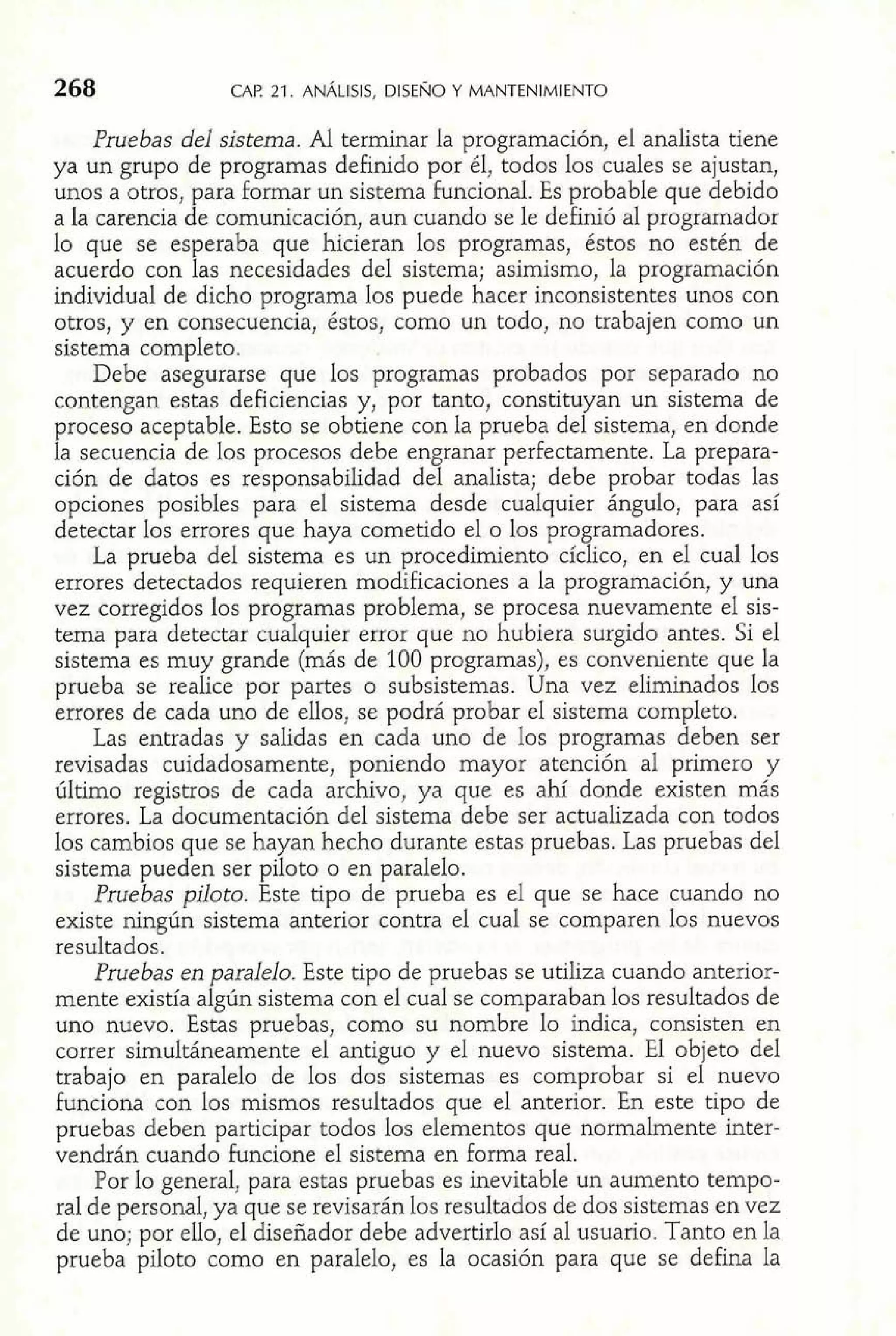 CAP 21. ANÁLISIS, DISENO Y MANTENIMIENTO 
Pruebas del sistema. Al terminar la programación, el analista tiene 
ya un grupo de programas definido por él, todos los cuales se ajustan, 
unos a otros, para formar un sistema funcional. Es probable que debido 
a la carencia de comunicación, aun cuando se le definió al programador 
lo que se esperaba que hicieran los programas, éstos no estén de 
acuerdo con las necesidades del sistema; asimismo, la programación 
individual de dicho programa los puede hacer inconsistentes unos con 
otros, y en consecuencia, éstos, como un todo, no trabajen como un 
sistema completo. 
Debe asegurarse que los programas probados por separado no 
contengan estas deficiencias y, por tanto, constituyan un sistema de 
proceso aceptable. Esto se obtiene con la prueba del sistema, en donde 
la secuencia de los procesos debe engranar perfectamente. La prepara-ción 
de datos es responsabilidad del analista; debe probar todas las 
opciones posibles para el sistema desde cualquier ángulo, para así 
detectar los errores que haya cometido el o los programadores. 
La prueba del sistema es un procedimiento cíclico, en el cual los 
errores detectados requieren modificaciones a la programación, y una 
vez corregidos los programas problema, se procesa nuevamente el sis-tema 
para detectar cualquier error que no hubiera surgido antes. Si el 
sistema es muy grande (más de 100 programas), es conveniente que la 
prueba se realice por partes o subsistemas. Una vez eliminados los 
errores de cada uno de ellos, se podrá probar el sistema completo. 
Las entradas y salidas en cada uno de los programas deben ser 
revisadas cuidadosamente, poniendo mayor atención al primero y 
último registros de cada archivo, ya que es ahí donde existen más 
errores. La documentación del sistema debe ser actualizada con todos 
los cambios que se hayan hecho durante estas pruebas. Las pruebas del 
sistema pueden ser piloto o en paralelo. 
Pruebas piloto. Este tipo de prueba es el que se hace cuando no 
existe ningún sistema anterior contra el cual se comparen los nuevos 
resultados. 
Pruebas en paralelo. Este tipo de pruebas se utiliza cuando anterior-mente 
existía algún sistema con el cual se comparaban los resultados de 
uno nuevo. Estas pruebas, como su nombre lo indica, consisten en 
correr simultáneamente el antiguo y el nuevo sistema. El objeto del 
trabajo en paralelo de los dos sistemas es comprobar si el nuevo 
funciona con los mismos resultados que el anterior. En este tipo de 
pruebas deben participar todos los elementos que normalmente inter-vendrán 
cuando funcione el sistema en forma real. 
Por lo general, para estas pruebas es inevitable un aumento tempo-ral 
de personal, ya que se revisarán los resultados de dos sistemas en vez 
de uno; por ello, el diseñador debe advertirlo así al usuario. Tanto en la 
prueba piloto como en paralelo, es la ocasión para que se defina la 
 
