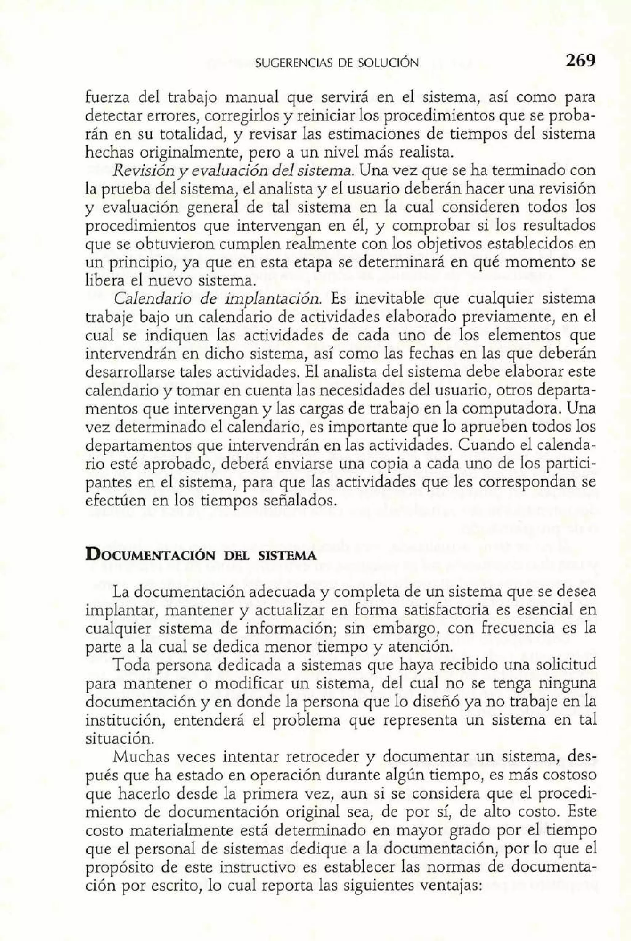 fuerza del trabajo manual que servirá en el sistema, así como para 
detectar errores, corregirlos y reiniciar los procedimientos que se proba-rán 
en su totalidad, y revisar las estimaciones de tiempos del sistema 
hechas originalmente, pero a un nivel más realista. 
Revisión y evaluación del sistema. Una vez que se ha terminado con 
la prueba del sistema, el analista y el usuario deberán hacer una revisión 
y evaluación general de tal sistema en la cual consideren todos los 
procedimientos que intervengan en él, y comprobar si los resultados 
que se obtuvieron cumplen realmente con los objetivos establecidos en 
un principio, ya que en esta etapa se determinará en qué momento se 
libera el nuevo sistema. 
Calendario de implantación. Es inevitable que cualquier sistema 
trabaje bajo un calendario de actividades elaborado previamente, en el 
cual se indiquen las actividades de cada uno de los elementos que 
intervendrán en dicho sistema, así como las fechas en las que deberán 
desarrollarse tales actividades. El analista del sistema debe elaborar este 
calendario y tomar en cuenta las necesidades del usuario, otros departa-mentos 
que intervengan y las cargas de trabajo en la computadora. Una 
vez determinado el calendario, es importante que lo aprueben todos los 
departamentos que intervendrán en las actividades. Cuando el calenda-rio 
esté aprobado, deberá enviarse una copia a cada uno de los partici-pantes 
en el sistema, para que las actividades que les correspondan se 
efectúen en los tiempos señalados. 
La documentación adecuada y completa de un sistema que se desea 
implantar, mantener y actualizar en forma satisfactoria es esencial en 
cualquier sistema de información; sin embargo, con frecuencia es la 
parte a la cual se dedica menor tiempo y atención. 
Toda persona dedicada a sistemas que haya recibido una solicitud 
para mantener o modificar un sistema, del cual no se tenga ninguna 
documentación y en donde la persona que lo diseñó ya no trabaje en la 
institución, entenderá el problema que representa un sistema en tal 
situación. 
Muchas veces intentar retroceder y documentar un sistema, des-pués 
que ha estado en operación durante algún tiempo, es más costoso 
que hacerlo desde la primera vez, aun si se considera que el procedi-miento 
de documentación original sea, de por sí, de alto costo. Este 
costo materialmente está determinado en mayor grado por el tiempo 
que el personal de sistemas dedique a la documentación, por lo que el 
propósito de este instructivo es establecer las normas de documenta-ción 
por escrito, lo cual reporta las siguientes ventajas: 
 