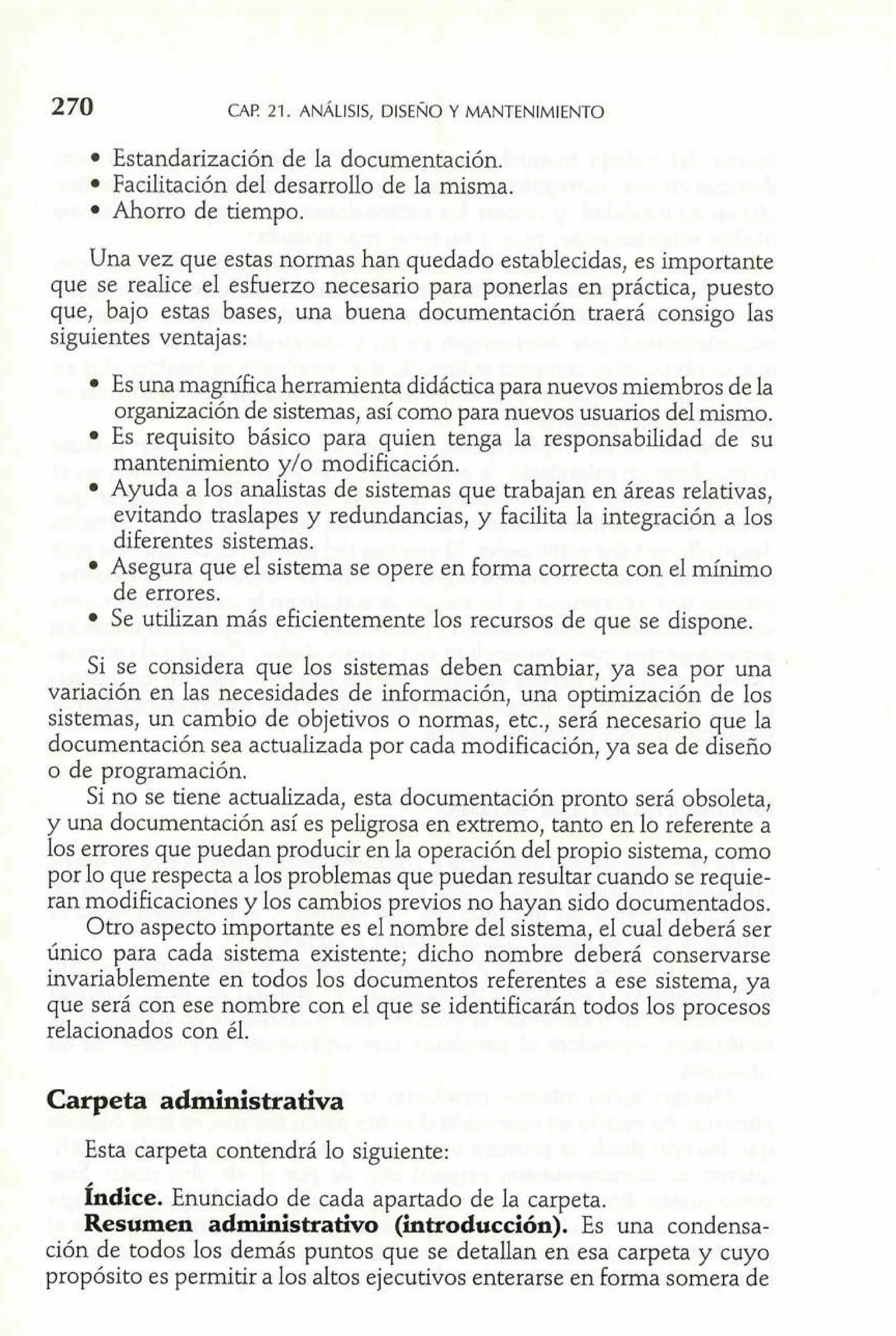 2 70 CAF! 21. ANÁLISIS, DISEÑO Y MANTENIMIENTO 
Estandarización de la documentación. 
Facilitación del desarrollo de la misma. 
Ahorro de tiempo. 
Una vez que estas normas han quedado establecidas, es importante 
que se realice el esfuerzo necesario para ponerlas en práctica, puesto 
que, bajo estas bases, una buena documentación traerá consigo las 
siguientes ventajas: 
Es una magnífica herramienta didáctica para nuevos miembros de la 
organización de sistemas, así como para nuevos usuarios del mismo. 
Es requisito básico para quien tenga la responsabilidad de su 
mantenimiento y/o modificación. 
Ayuda a los analistas de sistemas que trabajan en áreas relativas, 
evitando traslapes y redundancias, y facilita la integración a los 
diferentes sistemas. 
Asegura que el sistema se opere en forma correcta con e1 mínimo 
de errores. 
Se utilizan más eficientemente los recursos de que se dispone. 
Si se considera que los sistemas deben cambiar, ya sea por una 
variación en las necesidades de información, una optimización de los 
sistemas, un cambio de objetivos o normas, etc., será necesario que la 
documentación sea actualizada por cada modificación, ya sea de diseño 
o de programación. 
Si no se tiene actualizada, esta documentación pronto será obsoleta, 
y una documentación así es peIigrosa en extremo, tanto en lo referente a 
los errores que puedan producir en la operación de1 propio sistema, como 
por lo que respecta a los problemas que puedan resultar cuando se requie-ran 
modificaciones y los cambios previos no hayan sido documentados. 
Otro aspecto importante es el nombre del sistema, el cual deberá ser 
único para cada sistema existente; dicho nombre deberá conservarse 
invariablemente en todos los documentos referentes a ese sistema, ya 
que será con ese nombre con el que se identificarán todos los procesos 
relacionados con éI. 
Carpeta administrativa 
Esta carpeta contendrá lo siguiente: 
Índice. Enunciado de cada apartado de la carpeta. 
Resumen administrativo (introducción). Es una condensa-ción 
de todos 10s demás puntos que se detallan en esa carpeta y cuyo 
propósito es permitir a los altos ejecutivos enterarse en forma somera de 
 