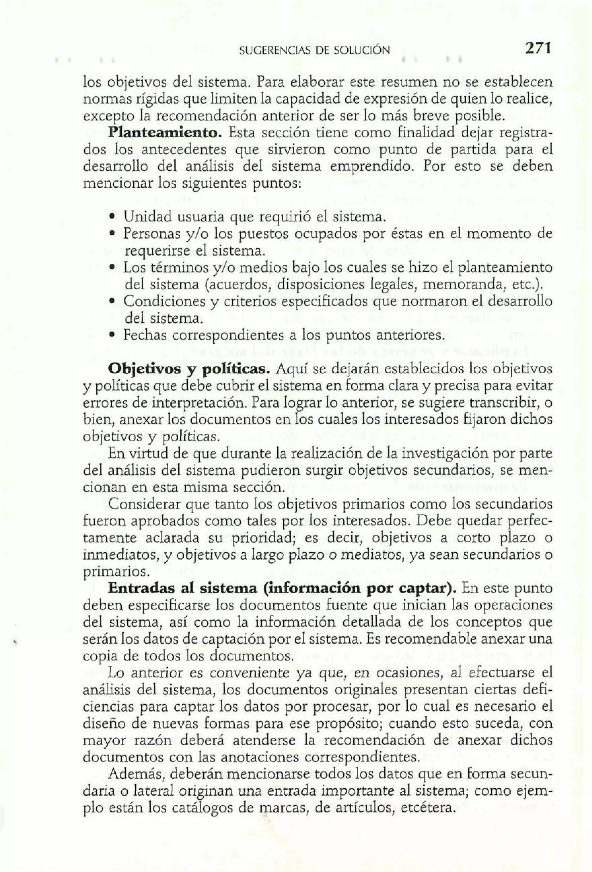 los objetivos del sistema. Para elaborar este resumen no se establecen 
normas rígidas que limiten la capacidad de expresión de quien lo realice, 
excepto la recomendación anterior de ser lo más breve posible. 
Plantedento. Esta sección tiene como finalidad dejar registra-dos 
los antecedentes que sirvieron como punto de partida para el 
desarrollo del análisis del sistema emprendido. Por esto se deben 
mencionar los siguientes puntos: 
Unidad usuaria que requirió el sistema. 
Personas y/o los puestos ocupados por éstas en el momento de 
requerirse el sistema. 
Los térrninos y10 medios bajo los cuales se hizo el planteamiento 
del sistema (acuerdos, disposiciones legales, memoranda, etc.). 
Condiciones y criterios especificados que normaron el desarrollo 
del sistema. 
Fechas correspondientes a los puntos anteriores. 
Objetivos y políticas. Aquí se dejarán establecidos los objetivos 
y políticas que debe cubrir el sistema en foma clara y precisa para evitar 
errores de interpretación. Para lograr lo anterior, se sugiere transcribir, o 
bien, anexar los documentos en los cuales los interesados fijaron dichos 
objetivos y políticas. 
En virtud de que durante la realización de la investigación por parte 
del análisis del sistema pudieron surgir objetivos secundarios, se men-cionan 
en esta misma sección. 
Considerar que tanto los objetivos primarios como los secundarios 
fueron aprobados como tales por los interesados. Debe quedar perfec-tamente 
aclarada su prioridad; es decir, objetivos a corto plazo o 
inmediatos, y objetivos a largo plazo o mediatos, ya sean secundarios o 
primarios. 
Entradas al sistema (información por captar). En este punto 
deben especificarse los documentos fuente que inician las operaciones 
del sistema, así como la información detallada de los conceptos que 
serán los datos de captación por el sistema. Es recomendable anexar una 
copia de todos los documentos. 
Lo anterior es conveniente ya que, en ocasiones, al efectuarse el 
análisis del sistema, los documentos originales presentan ciertas defi-ciencias 
para captar los datos por procesar, por lo cual es necesario el 
diseño de nuevas formas para ese propósito; cuando esto suceda, con 
mayor razón deberá atenderse la recomendación de anexar dichos 
documentos con las anotaciones correspondientes. 
Además, deberán mencionarse todos los datos que en forrna secun-daria 
o lateral originan una entrada importante al sistema; como ejem-plo 
están los catálogos de qarcas, de artículos, etcétera. 
 