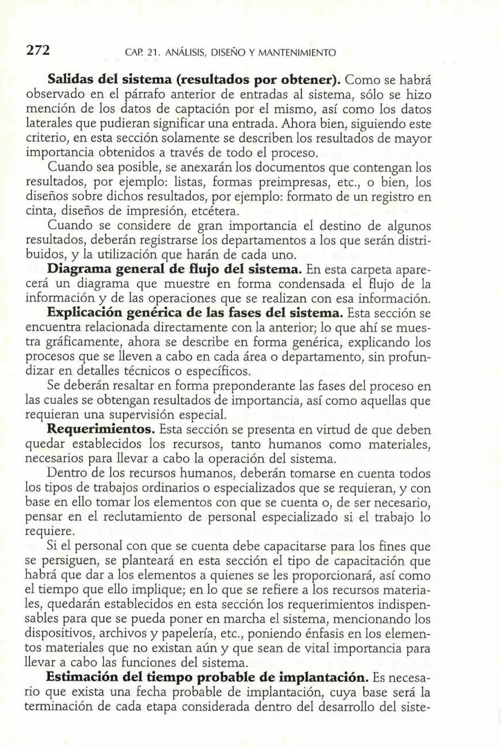 Salidas del sistema (resultados por obtener). Como se habrá 
observado en el párrafo anterior de entradas al sistema, sólo se hizo 
mención de los datos de captación por el mismo, así como los datos 
laterales que pudieran significar una entrada. Ahora bien, siguiendo este 
criterio, en esta sección solamente se describen los resultados de mayor 
importancia obtenidos a través de todo el proceso. 
Cuando sea posible, se anexarán los documentos que contengan los 
resultados, por ejemplo: listas, formas preimpresas, etc., o bien, los 
diseños sobre dichos resultados, por ejemplo: formato de un registro en 
cinta, diseños de impresión, etcétera. 
Cuando se considere de gran importancia el destino de algunos 
resultados, deberán registrarse los departamentos a los que serán distri-buidos, 
y la utilización que harán de cada uno. 
Diagrama general de flujo del sistema. En esta carpeta apare-cerá 
un diagrama que muestre en forma condensada el flujo de la 
información y de las operaciones que se realizan con esa información. 
Explicación genérica de las fases del sistema. Esta sección se 
encuentra relacionada directamente con la anterior; lo que ahí se mues-tra 
gráficamente, ahora se describe en forma genérica, explicando los 
procesos que se lleven a cabo en cada área o departamento, sin profun-dizar 
en detalles técnicos o específicos. 
Se deberán resaltar en forma preponderante las fases del proceso en 
las cuales se obtengan resultados de importancia, así como aquellas que 
requieran una supervisión especial. 
Requerimientos. Esta sección se presenta en virtud de que deben 
quedar establecidos los recursos, tanto humanos como materiales, 
necesarios para llevar a cabo la operación del sistema. 
Dentro de los recursos humanos, deberán tomarse en cuenta todos 
los tipos de trabajos ordinarios o especializados que se requieran, y con 
base en ello tomar los elementos con que se cuenta o, de ser necesario, 
pensar en el reclutamiento de personal especializado si el trabajo lo 
requiere. 
Si el persona1 con que se cuenta debe capacitarse para los fines que 
se persiguen, se planteará en esta sección el tipo de capacitación que 
habrá que dar a los elementos a quienes se les proporcionará, así como 
el tiempo que ello implique; en lo que se refiere a los recursos materia-les, 
quedarán establecidos en esta sección los requerimientos indispen-sables 
para que se pueda poner en marcha el sistema, mencionando los 
dispositivos, archivos y papelería, etc., poniendo énfasis en los elemen-tos 
materiales que no existan aún y que sean de vital importancia para 
llevar a cabo las funciones del sistema. 
Estimación del tiempo probable de implantación. Es necesa-rio 
que exista una fecha probable de implantación, cuya base será la 
terminación de cada etapa considerada dentro del desarrollo del siste- 
 