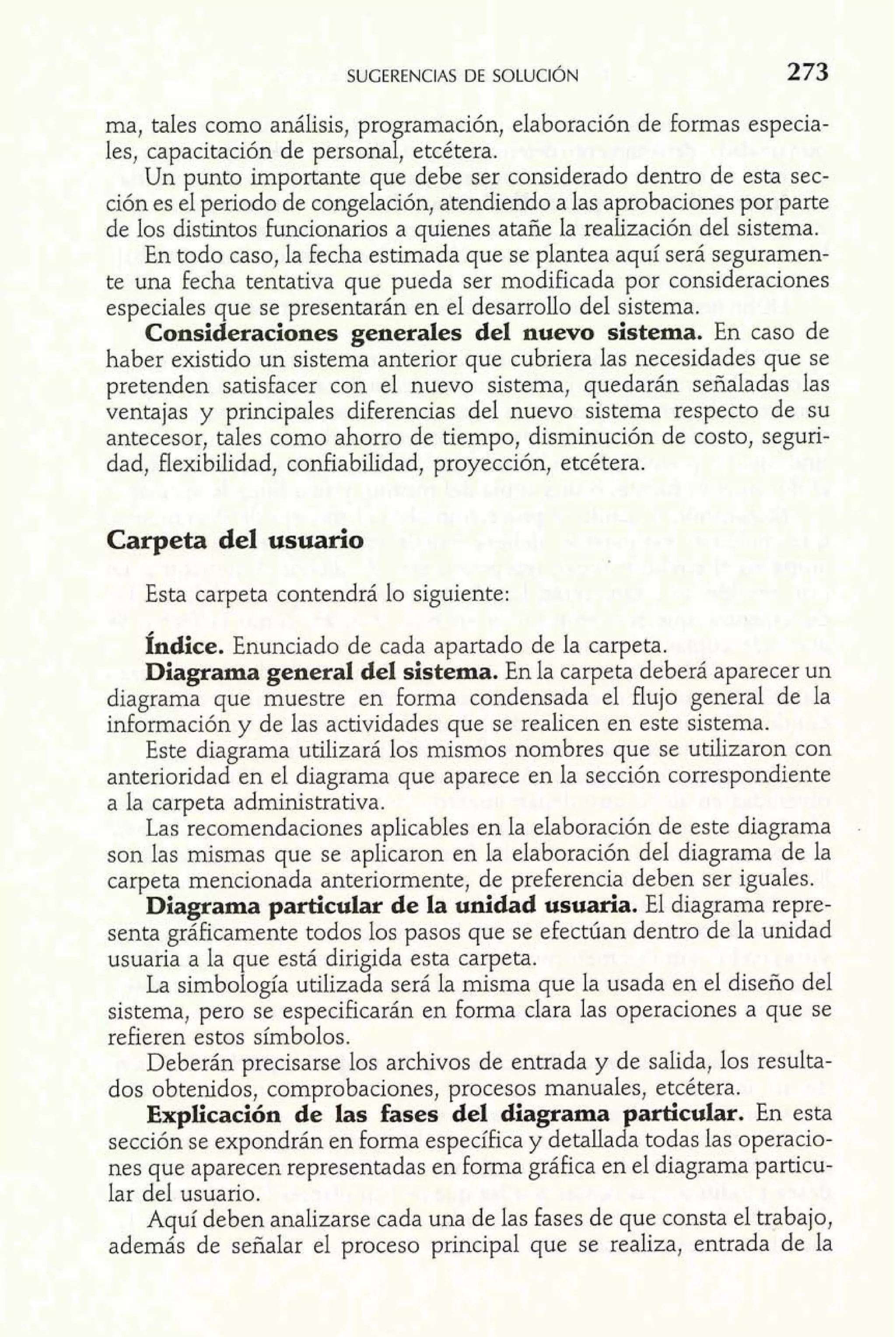 SUGERENCIAS DE SOLUCIÓN 2 73 
ma, tales como análisis, programación, elaboración de formas especia-les, 
capacitación de personal, etcétera. 
Un punto importante que debe ser considerado dentro de esta sec-ción 
es el periodo de congelación, atendiendo a las aprobaciones por parte 
de los distintos funcionarios a quienes atañe la realización del sistema. 
En todo caso, la fecha estimada que se plantea aquí será seguramen-te 
una fecha tentativa que pueda ser modificada por consideraciones 
especiales que se presentarán en el desarrollo del sistema. 
Consideraciones generales del nuevo sistema. En caso de 
haber existido un sistema anterior que cubriera las necesidades que se 
pretenden satisfacer con el nuevo sistema, quedarán señaladas las 
ventajas y principales diferencias del nuevo sistema respecto de su 
antecesor, tales como ahorro de tiempo, disminución de costo, seguri-dad, 
flexibilidad, confiabilidad, proyección, etcétera. 
Carpeta del usuario 
Esta carpeta contendrá lo siguiente: 
Índice. Enunciado de cada apartado de la carpeta. 
Diagrama general del sistema. En la carpeta deberá aparecer un 
diagrama que muestre en forma condensada el flujo general de la 
información y de las actividades que se realicen en este sistema. 
Este diagrama utilizará los mismos nombres que se utilizaron con 
anterioridad en el diagrama que aparece en la sección correspondiente 
a la carpeta administrativa. 
Las recomendaciones aplicables en la elaboración de este diagrama 
son las mismas que se aplicaron en la elaboración del diagrama de la 
carpeta mencionada anteriormente, de preferencia deben ser iguales. 
Diagrama particular de la unidad usuaria. El diagrama repre-senta 
gráficamente todos los pasos que se efectúan dentro de la unidad 
usuaria a la que está dirigida esta carpeta. 
La simbología utilizada será la misma que la usada en el diseño del 
sistema, pero se especificarán en forma clara las operaciones a que se 
refieren estos símbolos. 
Deberán precisarse los archivos de entrada y de salida, los resulta-dos 
obtenidos, comprobaciones, procesos manuales, etcétera. 
Explicación de las fases del diagrama particular. En esta 
sección se expondrán en forma específica y detallada todas las operacio-nes 
que aparecen representadas en forma gráfica en el diagrama particu-lar 
del usuario. 
Aquí deben analizarse cada una de las fases de que consta el trabajo, 
además de señalar el proceso principal que se realiza, entrada de la 
 