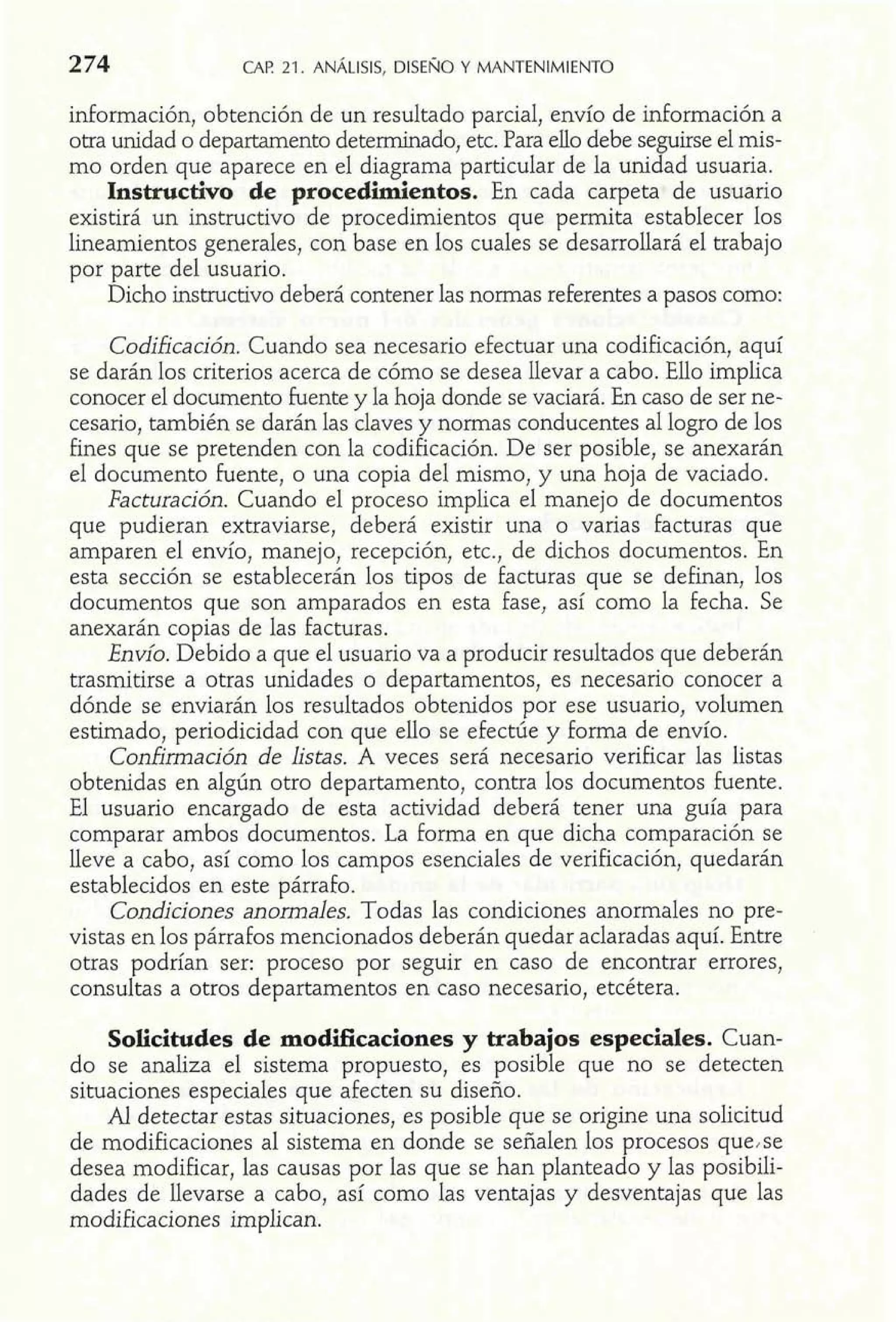 información, obtención de un resultado parcial, envío de información a 
otra unidad o departamento determinado, etc. Para ello debe seguirse el mis-mo 
orden que aparece en el diagrama particular de la unidad usuaria. 
Instructivo de procedimientos. En cada carpeta de usuario 
existirá un instructivo de procedimientos que permita establecer los 
lineamientos generales, con base en los cuales se desarrollará el trabajo 
por parte del usuario. 
Dicho instructivo deberá contener las normas referentes a pasos como: 
Codificación. Cuando sea necesario efectuar una codificación, aquí 
se darán los criterios acerca de cómo se desea llevar a cabo. Ello implica 
conocer el documento fuente y la hoja donde se vaciará. En caso de ser ne-cesario, 
también se darán las claves y normas conducentes al logro de los 
fines que se pretenden con la codificación. De ser posible, se anexarán 
el documento fuente, o una copia del mismo, y una hoja de vaciado. 
Facturación. Cuando el proceso implica el manejo de documentos 
que pudieran extraviarse, deberá existir una o varias facturas que 
amparen el envío, manejo, recepción, etc., de dichos documentos. En 
esta sección se establecerán los tipos de facturas que se definan, los 
documentos que son amparados en esta fase, así como la fecha. Se 
anexarán copias de las facturas. 
Envío. Debido a que el usuario va a producir resultados que deberán 
trasmitirse a otras unidades o departamentos, es necesario conocer a 
dónde se enviarán los resultados obtenidos por ese usuario, volumen 
estimado, periodicidad con que ello se efectúe y forma de envío. 
Confirmación de listas. A veces será necesario verificar las listas 
obtenidas en algún otro departamento, contra los documentos fuente. 
El usuario encargado de esta actividad deberá tener una guía para 
comparar ambos documentos. La forma en que dicha comparación se 
lleve a cabo, así como los campos esenciales de verificación, quedarán 
establecidos en este párrafo. 
Condiciones anomales. Todas las condiciones anormales no pre-vistas 
en los párrafos mencionados deberán quedar aclaradas aquí. Entre 
otras podrían ser: proceso por seguir en caso de encontrar errores, 
consultas a otros departamentos en caso necesario, etcétera. 
Solicitudes de modificaciones y trabajos especiales. Cuan-do 
se analiza el sistema propuesto, es posible que no se detecten 
situaciones especiales que afecten su diseño. 
Al detectar estas situaciones, es posible que se origine una solicitud 
de modificaciones al sistema en donde se señalen los procesos que,se 
desea modificar, las causas por las que se han planteado y las posibili-dades 
de llevarse a cabo, así como las ventajas y desventajas que las 
modificaciones implican. 
 