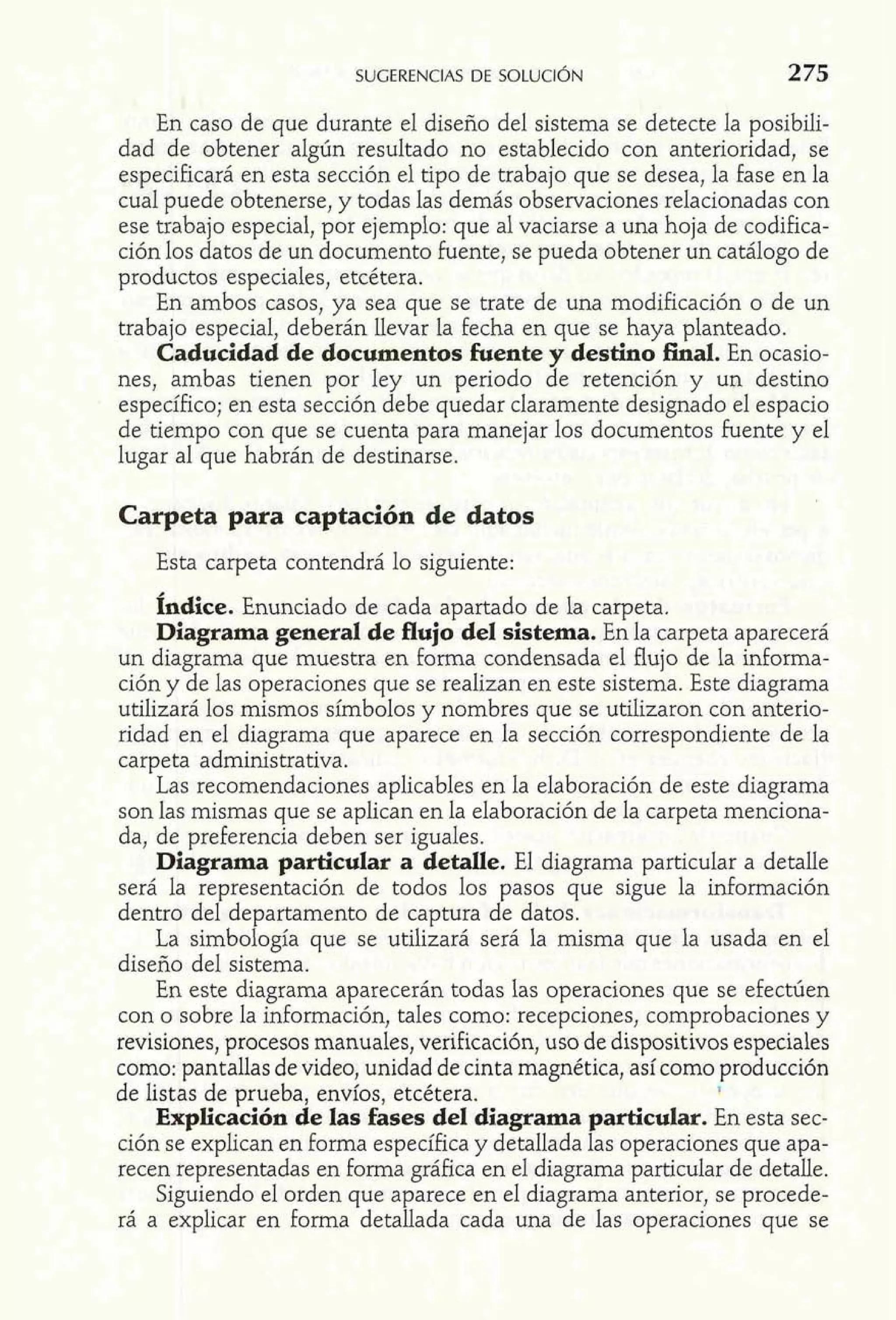 En caso de que durante el diseño del sistema se detecte la posibili-dad 
de obtener algún resultado no establecido con anterioridad, se 
especificará en esta sección el tipo de trabajo que se desea, la fase en la 
cual puede obtenerse, y todas las demás observaciones relacionadas con 
ese trabajo especial, por ejemplo: que al vaciarse a una hoja de codifica-ción 
los datos de un documento fuente, se pueda obtener un catálogo de 
productos especiales, etcétera. 
En ambos casos, ya sea que se trate de una modificación o de un 
trabajo especial, deberán llevar la fecha en que se haya planteado. 
Caducidad de documentos fuente y destino final. En ocasio-nes, 
ambas tienen por ley un periodo de retención y un destino 
específico; en esta sección debe quedar claramente designado el espacio 
de tiempo con que se cuenta para manejar los documentos fuente y el 
lugar al que habrán de destinarse. 
Carpeta para captación de datos 
Esta carpeta contendrá lo siguiente: 
fndice. Enunciado de cada apartado de la carpeta. 
Diagrama general de flujo del sistema. En la carpeta aparecerá 
un diagrama que muestra en forma condensada el flujo de la informa-ción 
y de las operaciones que se realizan en este sistema. Este diagrama 
utilizará los mismos símbolos y nombres que se utilizaron con anterio-ridad 
en el diagrama que aparece en la sección correspondiente de la 
carpeta administrativa. 
Las recomendaciones aplicables en la elaboración de este diagrama 
son las mismas que se aplican en la elaboración de la carpeta menciona-da, 
de preferencia deben ser iguales. 
Diagrama particular a detalle. El diagrama particular a detalle 
será la representación de todos los pasos que sigue la información 
dentro del departamento de captura de datos. 
La simbología que se utilizará será la misma que la usada en el 
diseño del sistema. 
En este diagrama aparecerán todas las operaciones que se efectúen 
con o sobre la información, tales como: recepciones, comprobaciones y 
revisiones, procesos manuales, verificación, uso de dispositivos especiales 
como: pantallas de video, unidad de cinta magnética, así como producción 
de listas de prueba, envíos, etcétera. I 
Explicación de las fases del diagrama particular. En esta sec-ción 
se explican en forma específica y detallada las operaciones que apa-recen 
representadas en forma gráfica en el diagrama particular de detalle. 
Siguiendo el orden que aparece en el diagrama anterior, se procede-rá 
a explicar en forma detallada cada una de las operaciones que se 
 
