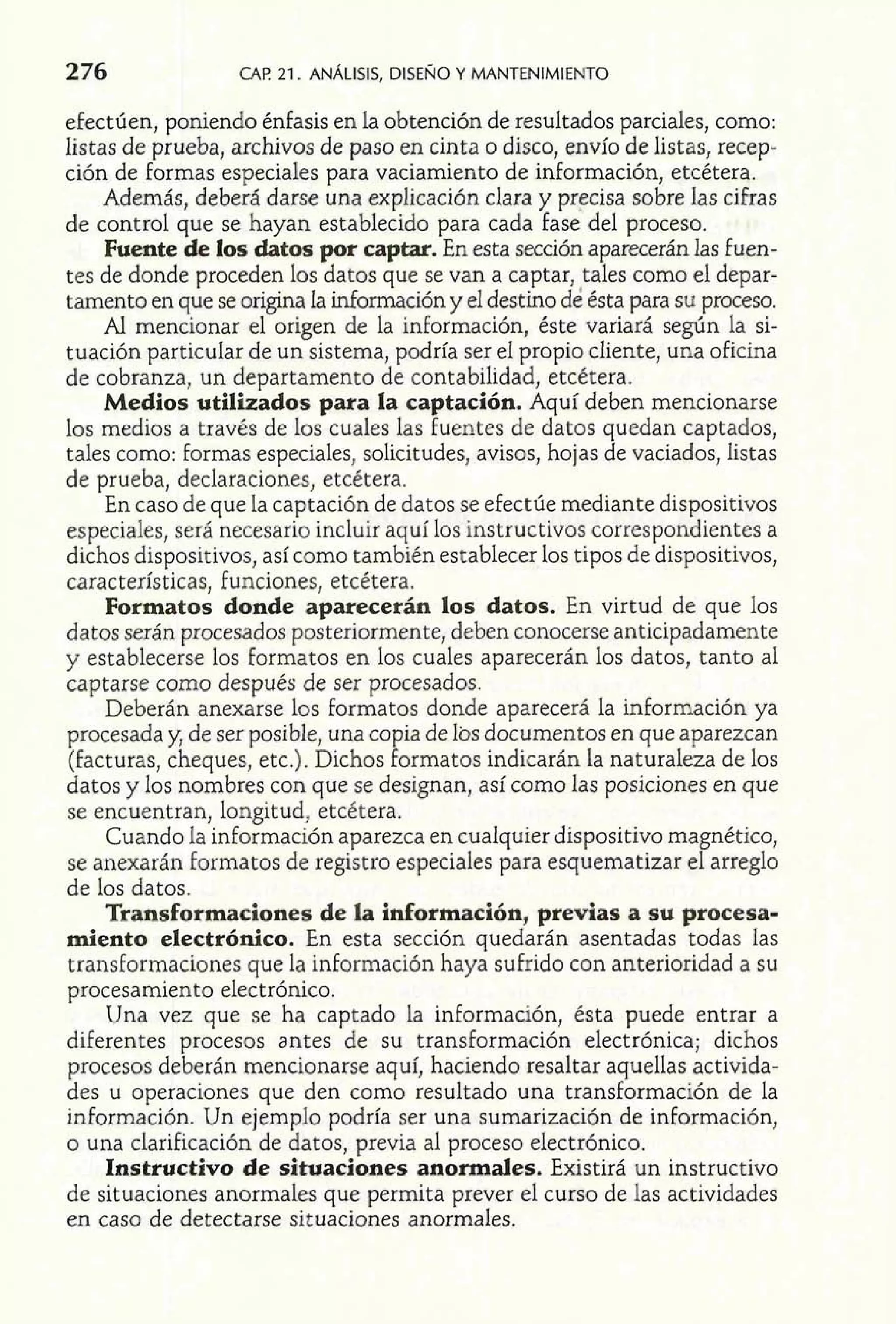 276 CAF! 21. ANALISIS, DISENO Y MANTENIMIENTO 
efectúen, poniendo énfasis en la obtención de resultados parciales, como: 
listas de prueba, archivos de paso en cinta o disco, envío de listas, recep-ción 
de formas especiales para vaciamiento de información, etcétera. 
Además, deberá darse una explicación clara y precisa sobre las cifras 
de control que se hayan establecido para cada fase del proceso. 
Fuente de los datos por captar. En esta sección aparecerán las fuen-tes 
de donde proceden los datos que se van a captar, tales como el depar-tamento 
en que se origina la información y el destino de ésta para su proceso. 
Al mencionar el origen de la información, éste variará según la si-tuación 
particular de un sistema, podría ser el propio cliente, una oficina 
de cobranza, un departamento de contabilidad, etcétera. 
Medios utilizados para la captación. Aquí deben mencionarse 
los medios a través de los cuales las fuentes de datos quedan captados, 
tales como: formas especiales, solicitudes, avisos, hojas de vaciados, listas 
de prueba, declaraciones, etcétera. 
En caso de que la captación de datos se efectúe mediante dispositivos 
especiales, será necesario incluir aquí los instructivos correspondientes a 
dichos dispositivos, así como también establecer los tipos de dispositivos, 
características, funciones, etcétera. 
Formatos donde aparecerán los datos. En virtud de que los 
datos serán procesados posteriormente, deben conocerse anticipadamente 
y establecerse los formatos en los cuales aparecerán los datos, tanto al 
captarse como después de ser procesados. 
Deberán anexarse los formatos donde aparecerá la información ya 
procesada y, de ser posible, una copia de los documentos en que aparezcan 
(facturas, cheques, etc.). Dichos formatos indicarán la naturaleza de los 
datos y los nombres con que se designan, así como las posiciones en que 
se encuentran, longitud, etcétera. 
Cuando la información aparezca en cualquier dispositivo magnético, 
se anexarán formatos de registro especiales para esquematizar el arreglo 
de los datos. 
Transformaciones de la información, previas a su procesa-miento 
electrónico. En esta sección quedarán asentadas todas las 
transformaciones que la información haya sufrido con anterioridad a su 
procesamiento electrónico. 
Una vez que se ha captado la información, ésta puede entrar a 
diferentes procesos antes de su transformación electrónica; dichos 
procesos deberán mencionarse aquí, haciendo resaltar aquellas activida-des 
u operaciones que den como resultado una transformación de la 
información. Un ejemplo podría ser una sumarización de información, 
o una clarificación de datos, previa al proceso electrónico. 
Instructivo de situaciones anormales. Existirá un instructivo 
de situaciones anormales que permita prever el curso de las actividades 
en caso de detectarse situaciones anormales. 
 
