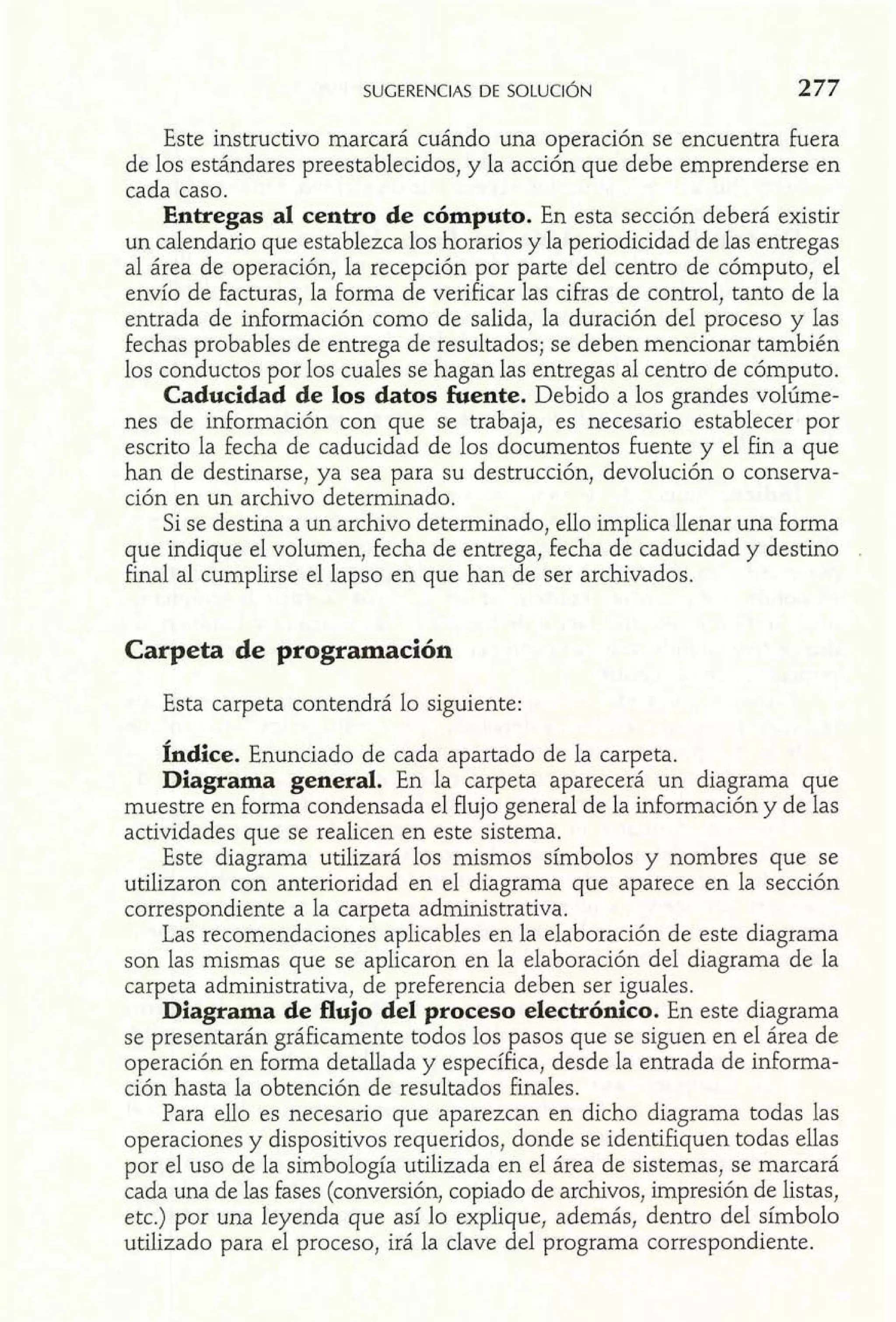 SUGERENCIAS DE SOLUCI~N 277 
Este instructivo marcará 
de los estándares preestablecidos, y la accidn que debe emprenderse en 
cada caso. 
Entregas al centro de cómputo. En esta sección deberá existir 
un calendario que establezca los horarios y la periodicidad de las entregas 
al área de operación, la recepción por parte del centro de cómputo, el 
envío de facturas, la forma de verificar las cifras de control, tanto de la 
entrada de información como de salida, la duración del proceso y las 
fechas probables de entrega de resultados; se deben mencionar también 
los conductos por los cuales se hagan las entregas al centro de cómputo. 
Caducidad de los datos fuente. Debido a los grandes volúme-nes 
de información con que se trabaja, es necesario establecer por 
escrito la fecha de caducidad de los documentos fuente y el fin a que 
han de destinarse, ya sea para su destrucción, devolución o conserva-ción 
en un archivo determinado. 
Si se destina a un archivo determinado, ello implica llenar una forma 
que indique el volumen, fecha de entrega, fecha de caducidad y destino 
final al cumplirse el lapso en que han de ser archivados. 
Carpeta de programación 
Esta carpeta contendrá lo siguiente: 
fndice. Enunciado de cada apartado de la carpeta. 
Diagrama general. En la carpeta aparecerá un diagrama que 
muestre en forma condensada el flujo general de la información y de las 
actividades que se realicen en este sistema. 
Este diagrama utilizará los mismos símbolos y nombres que se 
utilizaron con anterioridad en el diagrama que aparece en la sección 
correspondiente a la carpeta administrativa. 
Las recomendaciones aplicables en la elaboración de este diagrama 
son las mismas que se aplicaron en la elaboración del diagrama de la 
carpeta administrativa, de preferencia deben ser iguales. 
Diagrama de flujo del proceso electrónico. En este diagrama 
se presentarán gráficamente todos los pasos que se siguen en el área de 
operación en forma detallada y específica, desde la entrada de informa-ción 
hasta la obtención de resultados finales. 
Para ello es necesario que aparezcan en dicho diagrama todas las 
operaciones y dispositivos requeridos, donde se identifiquen todas ellas 
por el uso de la simbología utilizada en el área de sistemas, se marcará 
cada una de las fases (conversión, copiado de archivos, impresión de listas, 
etc.) por una leyenda que así lo explique, además, dentro del símbolo 
utilizado para el proceso, irá la clave del programa correspondiente. 
 