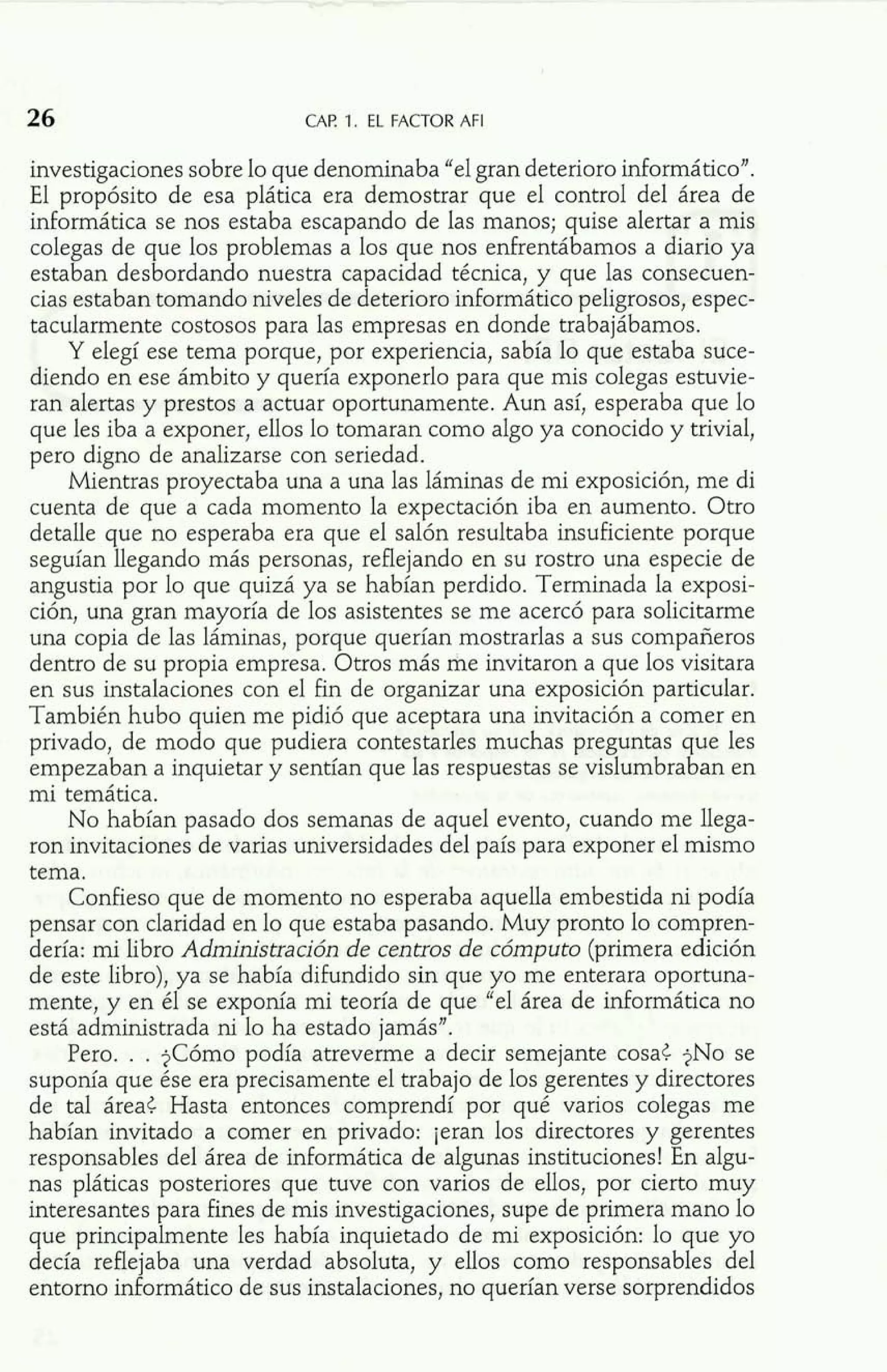 CAP. 1. EL FACTOR AFI 
investigaciones sobre lo que denominaba "el gran deterioro informático". 
El propósito de esa plática era demostrar que el control del área de 
informática se nos estaba escapando de las manos; quise alertar a mis 
colegas de que los problemas a los que nos enhentábamos a diario ya 
estaban desbordando nuestra capacidad técnica, y que las consecuen-cias 
estaban tomando niveles de deterioro informático peligrosos, espec-tacularmente 
costosos para las empresas en donde trabajábamos. 
Y elegí ese tema porque, por experiencia, sabía lo que estaba suce-diendo 
en ese ámbito y quería exponerlo para que mis colegas estuvie-ran 
alertas y prestos a actuar oportunamente. Aun así, esperaba que lo 
que les iba a exponer, ellos lo tomaran como algo ya conocido y trivial, 
pero digno de analizarse con seriedad. 
Mientras proyectaba una a una las láminas de mi exposición, me di 
cuenta de que a cada momento la expectación iba en aumento. Otro 
detalle que no esperaba era que el salón resultaba insuficiente porque 
seguían llegando más personas, reflejando en su rostro una especie de 
angustia por lo que quizá ya se habían perdido. Terminada la exposi-ción, 
una gran mayoría de los asistentes se me acercó para solicitarme 
una copia de las láminas, porque querían mostrarlas a sus compañeros 
dentro de su propia empresa. Otros más me invitaron a que los visitara 
en sus instalaciones con el fin de organizar una exposición particular. 
También hubo quien me pidió que aceptara una invitación a comer en 
privado, de modo que pudiera contestarles muchas preguntas que les 
empezaban a inquietar y sentían que las respuestas se vislumbraban en 
mi temática. 
No habían pasado dos semanas de aquel evento, cuando me llega-ron 
invitaciones de varias universidades del país para exponer el mismo 
tema. 
Confieso que de momento no esperaba aquella embestida ni podía 
pensar con claridad en lo que estaba pasando. Muy pronto lo compren-dería: 
mi libro Administración de centros de cómputo (primera edición 
de este libro), ya se había difundido sin que yo me enterara oportuna-mente, 
y en él se exponía mi teoría de que "el área de informática no 
está administrada ni lo ha estado jamás". 
Pero. . . ?Cómo podía atreverme a decir semejante cosat ?NO se 
suponía que ése era precisamente el trabajo de los gerentes y directores 
de tal áreat Hasta entonces comprendí por qué varios colegas me 
habían invitado a comer en privado: jeran los directores y gerentes 
responsables del área de informática de algunas instituciones! En algu-nas 
pláticas posteriores que tuve con varios de ellos, por cierto muy 
interesantes para fines de mis investigaciones, supe de primera mano lo 
que principalmente les había inquietado de mi exposición: lo que yo 
decía reflejaba una verdad absoluta, y ellos como responsables del 
entorno informático de sus instalaciones, no querían verse sorprendidos 
 