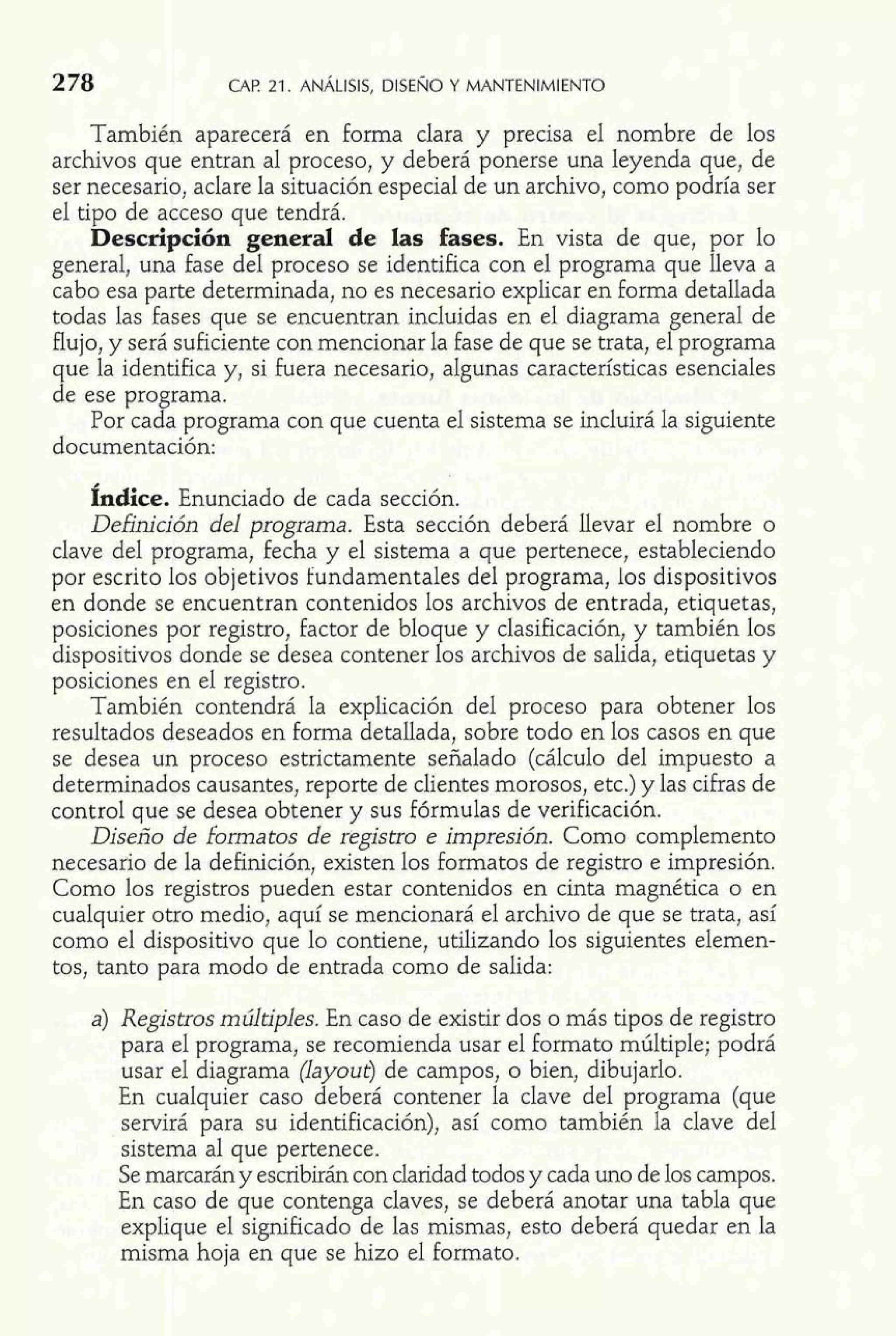 2 78 CAF! 21. ANÁLISIS, DISEÑO Y MANTENIMIENTO 
También aparecerá en forma clara y precisa el nombre de los 
archivos que entran al proceso, y deberá ponerse una leyenda que, de 
ser necesario, aclare la situación especial de un archivo, como podría ser 
el tipo de acceso que tendrá. 
Descripción general de las fases. En vista de que, por lo 
general, una fase del proceso se identifica con el programa que lleva a 
cabo esa parte determinada, no es necesario explicar en forma detallada 
todas las fases que se encuentran incluidas en el diagrama general de 
flujo, y será suficiente con mencionar la fase de que se trata, el programa 
que la identifica y, si fuera necesario, algunas características esenciales 
de ese programa. 
Por cada programa con que cuenta el sistema se incluirá la siguiente 
documentación: 
Índice. Enunciado de cada sección. 
Definición del programa. Esta sección deberá llevar el nombre o 
clave del programa, fecha y el sistema a que pertenece, estableciendo 
por escrito los objetivos fundamentales del programa, los dispositivos 
en donde se encuentran contenidos los archivos de entrada, etiquetas, 
posiciones por registro, factor de bloque y clasificación, y también los 
dispositivos donde se desea contener los archivos de salida, etiquetas y 
posiciones en el registro. 
También contendrá la explicación del proceso para obtener los 
resultados deseados en forma detallada, sobre todo en los casos en que 
se desea un proceso estrictamente señalado (cálculo del impuesto a 
determinados causantes, reporte de clientes morosos, etc.) y las cifras de 
control que se desea obtener y sus fórmulas de verificación. 
Diseño de formatos de registro e impresión. Como complemento 
necesario de la definición, existen los formatos de registro e impresión. 
Como los registros pueden estar contenidos en cinta magnética o en 
cualquier otro medio, aquí se mencionará el archivo de que se trata, así 
como el dispositivo que lo contiene, utilizando los siguientes elemen-tos, 
tanto para modo de entrada como de salida: 
a) Registros múltiples. En caso de existir dos o más tipos de registro 
para el programa, se recomienda usar el formato múltiple; podrá 
usar el diagrama (layout) de campos, o bien, dibujarlo. 
En cualquier caso deberá contener la clave del programa (que 
servirá para su identificación), así como también la clave del 
sistema al que pertenece. 
Se marcarán y escribirán con claridad todos y cada uno de los campos. 
En caso de que contenga claves, se deberá anotar una tabla que 
explique el significado de las mismas, esto deberá quedar en la 
misma hoja en que se hizo el formato. 
 