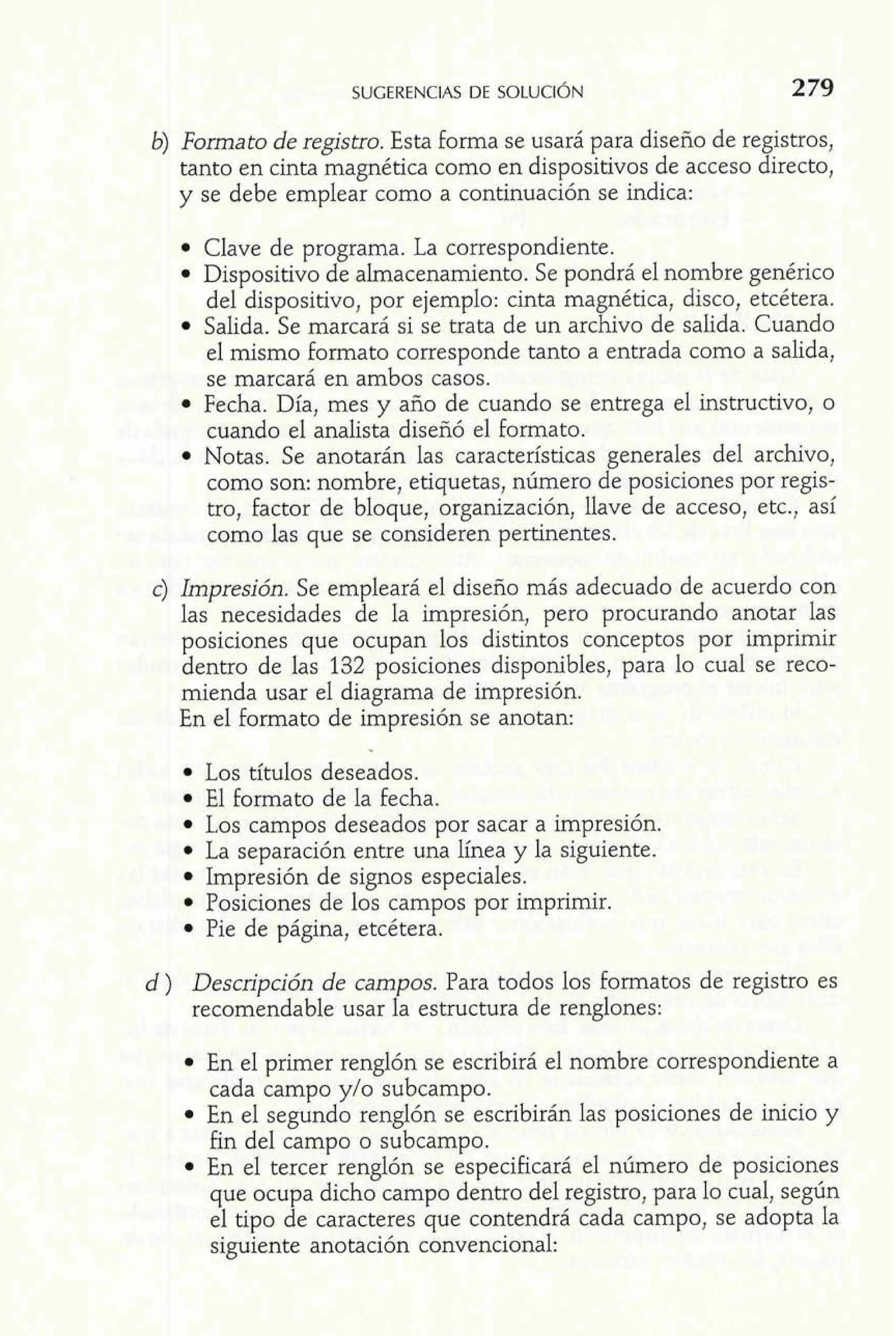 b) Formato de registro. Esta forma se usará para diseño de registros, 
tanto en cinta magnética como en dispositivos de acceso directo, 
y se debe emplear como a continuación se indica: 
Clave de programa. La correspondiente. 
Dispositivo de almacenamiento. Se pondrá el nombre genérico 
del dispositivo, por ejemplo: cinta magnética, disco, etcétera. 
Salida. Se marcará si se trata de un archivo de salida. Cuando 
el mismo formato corresponde tanto a entrada como a salida, 
se marcará en ambos casos. 
Fecha. Día, mes y año de cuando se entrega el instructivo, o 
cuando el analista diseñó el Formato. 
Notas. Se anotarán las características generales del archivo, 
como son: nombre, etiquetas, número de posiciones por regis-tro, 
Factor de bloque, organización, llave de acceso, etc., así 
como las que se consideren pertinentes. 
c) Impresión. Se empleará el diseño más adecuado de acuerdo con 
las necesidades de la impresión, pero procurando anotar las 
posiciones que ocupan los distintos conceptos por imprimir 
dentro de las 132 posiciones disponibles, para lo cual se reco-mienda 
usar el diagrama de impresión. 
En el formato de impresión se anotan: 
Los títulos deseados. 
El formato de la fecha. 
1.0s campos deseados por sacar a impresión. 
La separación entre una línea y la siguiente. 
Impresión de signos especiales. 
Posiciones de los campos por imprimir. 
Pie de página, etcétera. 
d ) Descripción de campos. Para todos los formatos de registro es 
recomendable usar la estructura de renglones: 
En el primer renglón se escribirá el nombre correspondiente a 
cada campo y10 subcampo. 
En el segundo renglón se escribirán las posiciones de inicio y 
fin del campo o subcampo. 
En el tercer renglón se especificará el número de posiciones 
que ocupa dicho campo dentro del registro, para lo cual, según 
el tipo de caracteres que contendrá cada campo, se adopta la 
siguiente anotación convencional: 
 