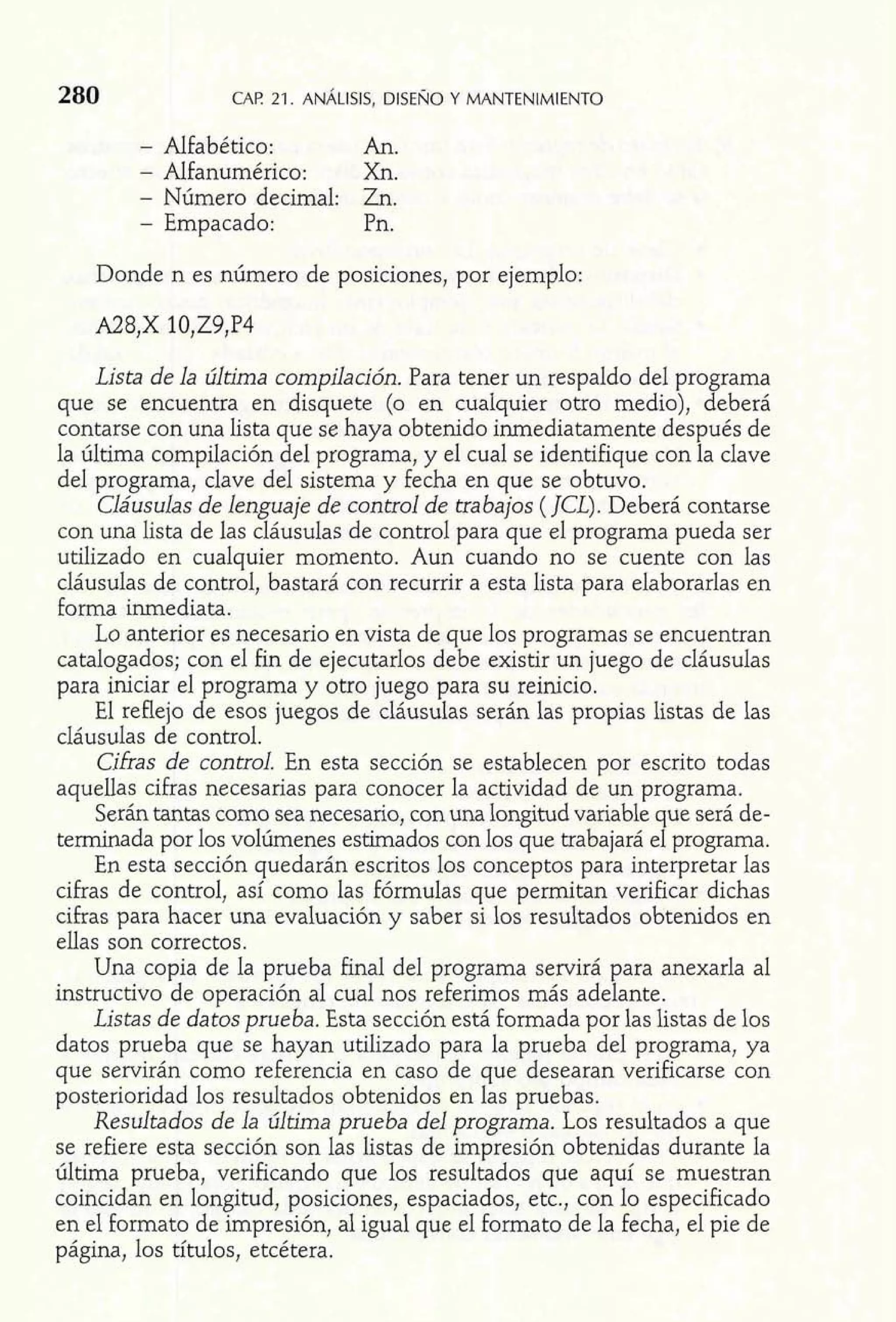 - Alfabético: An. 
- Alfanumérico: Xn. 
- Número decimal: Zn. 
- Empacado: Pn. 
Donde n es número de posiciones, por ejemplo: 
Lista de la última compilación. Para tener un respaldo del programa 
que se encuentra en disquete (o en cualquier otro medio), deberá 
contarse con una lista que se haya obtenido inmediatamente después de 
la última compilación del programa, y el cual se identifique con la clave 
del programa, clave del sistema y fecha en que se obtuvo. 
Cláusulas de lenguaje de control de trabajos ( JCL). Deberá contarse 
con una lista de las cláusulas de control para que el programa pueda ser 
utilizado en cualquier momento. Aun cuando no se cuente con las 
cláusulas de control, bastará con recurrir a esta lista para elaborarlas en 
forma inmediata. 
Lo anterior es necesario en vista de que los programas se encuentran 
catalogados; con el fLn de ejecutarlos debe existir un juego de cláusulas 
para iniciar el programa y otro juego para su reinicio. 
El reflejo de esos juegos de cláusulas serán las propias listas de las 
cláusulas de control. 
Cifras de control. En esta sección se establecen por escrito todas 
aquellas cifras necesarias para conocer la actividad de un programa. 
Serán tantas como sea necesario, con una longitud variable que será de-terminada 
por 10s volúmenes estimados con los que trabajará el programa. 
En esta sección quedarán escritos los conceptos para interpretar las 
cifras de control, así como las fórmulas que permitan verificar dichas 
cifras para hacer una evaluación y saber si los resultados obtenidos en 
ellas son correctos. 
Una copia de la prueba final del programa servirá para anexarla al 
instructivo de operación al cual nos referimos más adelante. 
Listas de datos prueba. Esta sección está formada por las listas de los 
datos prueba que se hayan utilizado para la prueba del programa, ya 
que servirán como referencia en caso de que desearan verificarse con 
posterioridad los resultados obtenidos en las pruebas. 
Resultados de la última prueba del programa. Los resultados a que 
se refiere esta sección son las listas de impresión obtenidas durante la 
última prueba, verificando que los resultados que aquí se muestran 
coincidan en longitud, posiciones, espaciados, etc., con lo especificado 
en el formato de impresión, al igual que el formato de la fecha, el pie de 
página, los títulos, etcétera. 
 