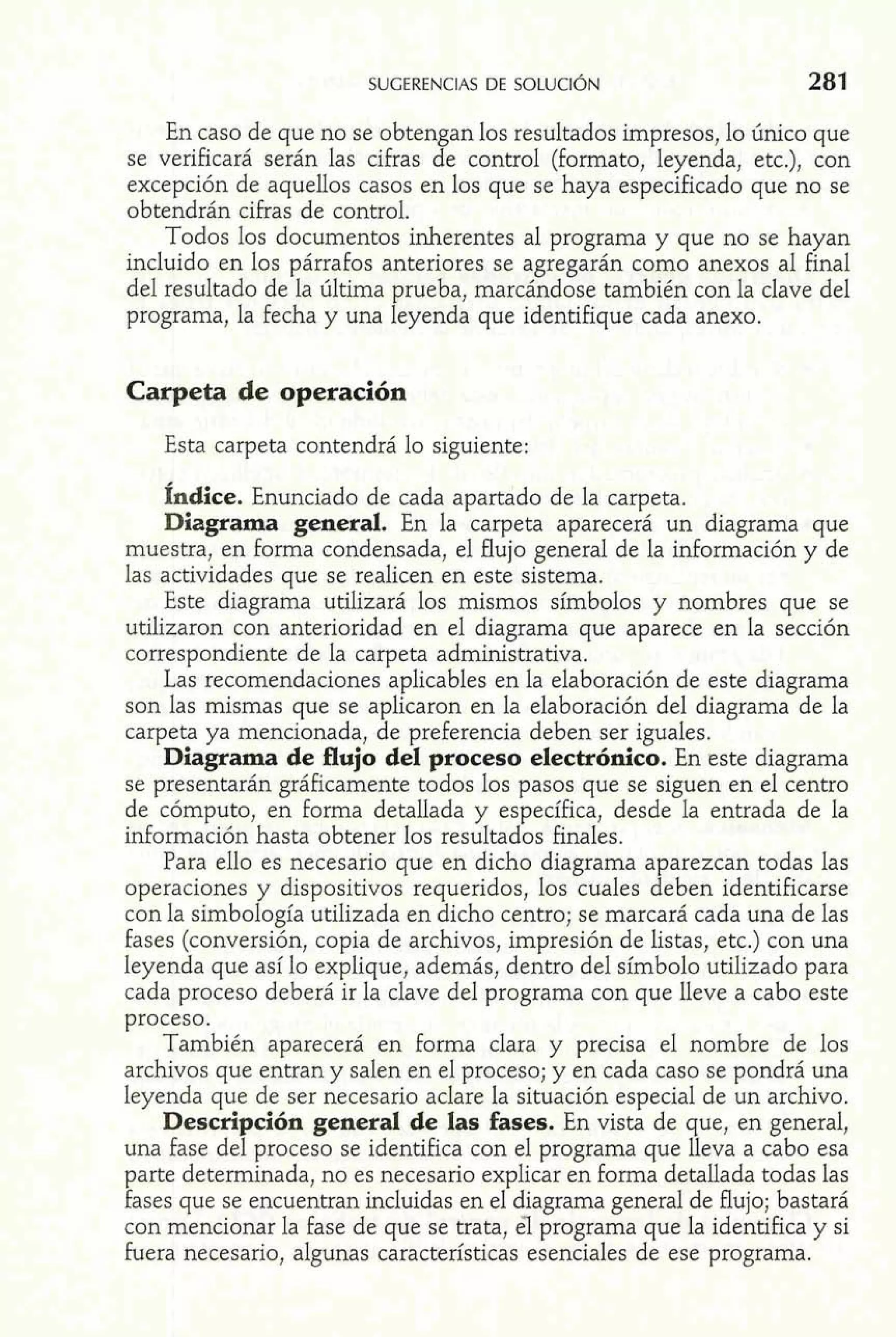 En caso de que no se obtengan los resultados impresos, lo único que 
se verificará serán las cifras de control (formato, leyenda, etc.), con 
excepción de aquellos casos en los que se haya especificado que no se 
obtendrán cifras de control. 
Todos los documentos inherentes al programa y que no se hayan 
incluido en los párrafos anteriores se agregarán como anexos al final 
del resultado de la última prueba, marcándose también con la clave del 
programa, la fecha y una leyenda que identifique cada anexo. 
Carpeta de operación 
Esta carpeta contendrá lo siguiente: 
Índice. Enunciado de cada apartado de la carpeta. 
Diagrama general. En la carpeta aparecerá un diagrama que 
muestra, en forma condensada, el flujo general de la información y de 
las actividades que se realicen en este sistema. 
Este diagrama utilizará los mismos símbolos y nombres que se 
utilizaron con anterioridad en el diagrama que aparece en la sección 
correspondiente de la carpeta administrativa. 
Las recomendaciones aplicables en la elaboración de este diagrama 
son las mismas que se aplicaron en la elaboración del diagrama de la 
carpeta ya mencionada, de preferencia deben ser iguales. 
Diagrama de flujo del proceso electrónico. En este diagrama 
se presentarán gráficamente todos los pasos que se siguen en el centro 
de cómputo, en forma detallada y específica, desde la entrada de la 
información hasta obtener los resultados finales. 
Para ello es necesario que en dicho diagrama aparezcan todas las 
operaciones y dispositivos requeridos, los cuales deben identificarse 
con la simbología utilizada en dicho centro; se marcará cada una de las 
fases (conversión, copia de archivos, impresión de listas, etc.) con una 
leyenda que así lo explique, además, dentro del símbolo utilizado para 
cada proceso deberá ir la clave del programa con que lleve a cabo este 
proceso. 
También aparecerá en forma clara y precisa el nombre de los 
archivos que entran y salen en el proceso; y en cada caso se pondrá una 
leyenda que de ser necesario aclare la situación especial de un archivo. 
Descripción general de las fases. En vista de que, en general, 
una fase del proceso se identifica con el programa que lleva a cabo esa 
parte determinada, no es necesario explicar en forma detallada todas las 
fases que se encuentran incluidas en el diagrama general de flujo; bastará 
con mencionar la fase de que se trata, el programa que la identifica y si 
fuera necesario, algunas características esenciales de ese programa. 
 