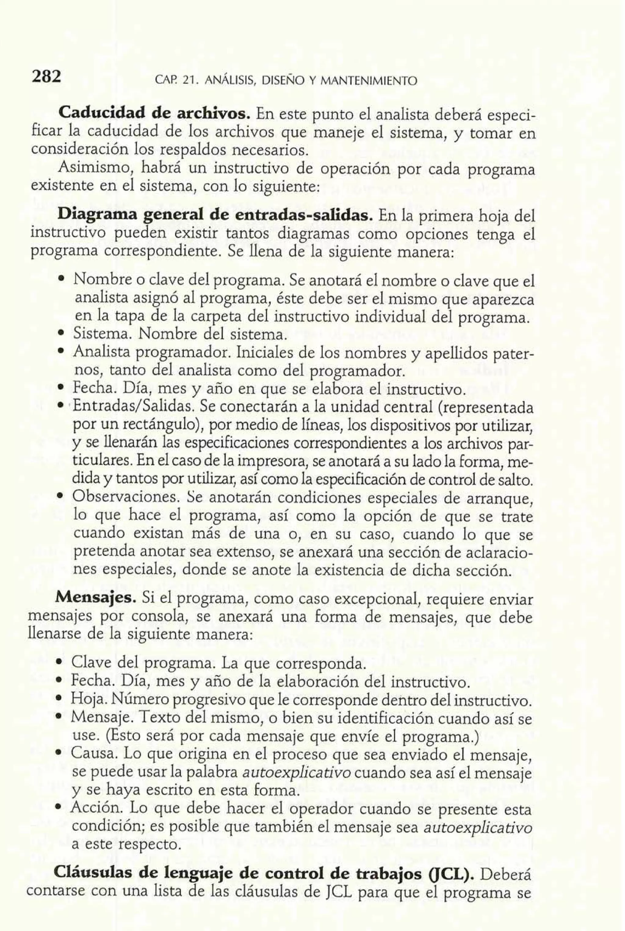 Caducidad de archivos. En este punto el analista deberá especi-ficar 
la caducidad de los archivos que maneje el sistema, y tomar en 
consideración los respaldos necesarios. 
Asimismo, habrá un instructivo de operación por cada programa 
existente en el sistema, con lo siguiente: 
Diagrama general de entradas-salidas. En la primera hoja del 
instructivo pueden existir tantos diagramas como opciones tenga el 
programa correspondiente. Se llena de la siguiente manera: 
Nombre o clave del programa. Se anotará el nombre o clave que el 
analista asignó al programa, éste debe ser el mismo que aparezca 
en la tapa de la carpeta del instructivo individual del programa. 
Sistema. Nombre del sistema. 
Analista programador. Iniciales de los nombres y apellidos pater-nos, 
tanto del analista como del programador. 
Fecha. Día, mes y año en que se elabora el instructivo. 
tEntradas/Salidas. Se conectarán a la unidad central (representada 
por un rectángulo), por medio de líneas, los dispositivos por utilizar, 
y se iíenarán las especificaciones correspondientes a los ardirvos par-ticulares. 
En el caso de la impresora, se anotará a su lado la forma, me-dida 
y tantos por utilizar, así como la especificación de control de salto. 
Observaciones. Se anotarán condiciones especiales de arranque, 
lo que hace el programa, así como la opción de que se trate 
cuando existan más de una o, en su caso, cuando lo que se 
pretenda anotar sea extenso, se anexará una sección de aclaracio-nes 
especiales, donde se anote la existencia de dicha sección. 
Mensajes. Si el programa, como caso excepcional, requiere enviar 
mensajes por consola, se anexará una forrna de mensajes, que debe 
llenarse de la siguiente manera: 
Clave del programa. La que corresponda. 
Fecha. Día, mes y año de la elaboración del instructivo. 
Hoja. Número progresivo que le corresponde dentro del instructivo. 
Mensaje. Texto del mismo, o bien su identificación cuando así se 
use. (Esto será por cada mensaje que envíe el programa.) 
Causa. Lo que origina en el proceso que sea enviado el mensaje, 
se puede usar la palabra autoexplicativo cuando sea así el mensaje 
y se haya escrito en esta forma. 
Acción. Lo que debe hacer el operador cuando se presente esta 
Cláusulas de lenguaje de control de trabajos (JCL). Deberá 
contarse con una lista de las cláusulas de JCL para que el programa se 
 