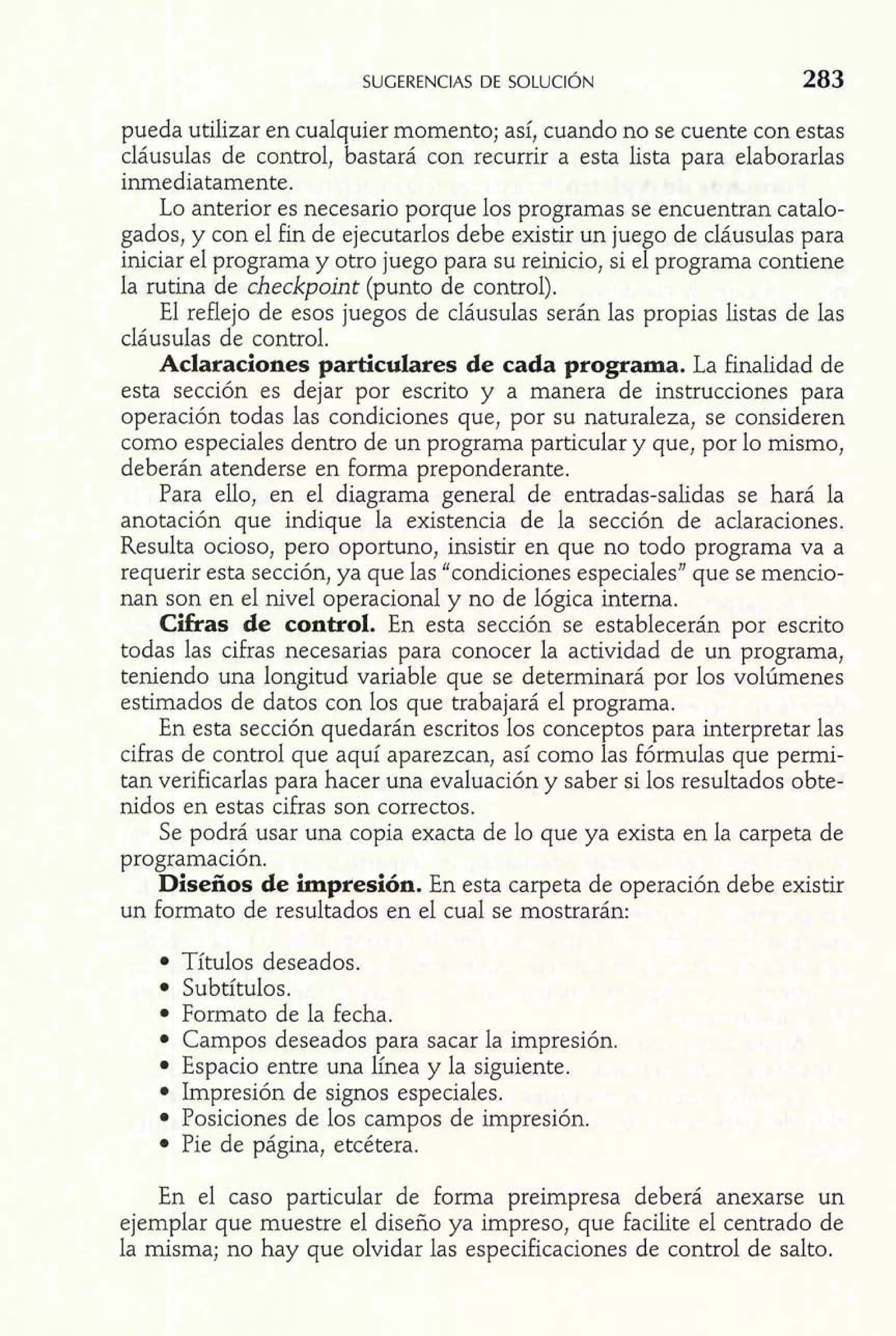 pueda utilizar en cualquier momento; así, cuando no se cuente con estas 
cláusulas de control, bastará con recurrir a esta lista para elaborarlas 
inmediatamente. 
Lo anterior es necesario porque los programas se encuentran catalo-gados, 
y con el fin de ejecutarlos debe existir un juego de cláusulas para 
iniciar el programa y otro juego para su reinicio, si el programa contiene 
la rutina de checkpoint (punto de control). 
El reflejo de esos juegos de cláusulas serán las propias listas de las 
cláusulas de control. 
Aclaraciones particulares de cada programa. La finalidad de 
esta sección es dejar por escrito y a manera de instrucciones para 
operación todas las condiciones que, por su naturaleza, se consideren 
como especiales dentro de un programa particular y que, por lo mismo, 
deberán atenderse en forma preponderante. 
Para ello, en el diagrama general de entradas-salidas se hará la 
anotación que indique la existencia de la sección de aclaraciones. 
Resulta ocioso, pero oportuno, insistir en que no todo programa va a 
requerir esta sección, ya que las "condiciones especiales" que se mencio-nan 
son en el nivel operacional y no de lógica interna. 
Cifras de control. En esta sección se establecerán por escrito 
todas las cifras necesarias para conocer la actividad de un programa, 
teniendo una longitud variable que se determinará por los volúmenes 
estimados de datos con los que trabajará el programa. 
En esta sección quedarán escritos los conceptos para interpretar las 
cifras de control que aquí aparezcan, así como las fórmulas que permi-tan 
verificarlas para hacer una evaluación y saber si los resultados obte-nidos 
en estas cifras son correctos. 
Se podrá usar una copia exacta de lo que ya exista en la carpeta de 
programación. 
Diseños de impresión. En esta carpeta de operación debe existir 
un formato de resultados en el cual se mostrarán: 
Títulos deseados. 
Subtítulos. 
Formato de la fecha. 
Campos deseados para sacar la impresión. 
Espacio entre una línea y la siguiente. 
Impresión de signos especiales. 
Posiciones de los campos de impresión. 
Pie de página, etcétera. 
En el caso particular de forma preimpresa deberá anexarse un 
ejemplar que muestre el diseño ya impreso, que facilite el centrado de 
la misma; no hay que olvidar las especificaciones de control de salto. 
 