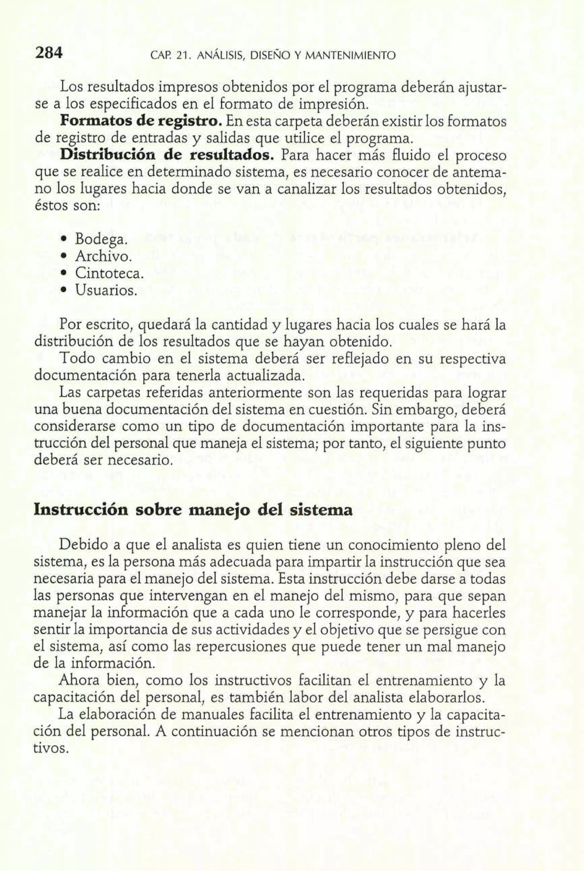 Los resultados impresos obtenidos por el programa deberán ajustar-se 
a los especificados en el formato de impresión. 
Formatos de registro. En esta carpeta deberán existir los formatos 
de registro de entradas y salidas que utilice el programa. 
Distribución de resultados. Para hacer más fluido el proceso 
que se realice en determinado sistema, es necesario conocer de antema-no 
los lugares hacia donde se van a canalizar los resultados obtenidos, 
éstos son: 
Bodega. 
Archivo. 
Cintoteca. 
Usuarios. 
Por escrito, quedará la cantidad y lugares hacia los cuales se hará la 
distribución de los resultados que se hayan obtenido. 
Todo cambio en el sistema deberá ser reflejado en su respectiva 
documentación para tenerla actualizada. 
Las carpetas referidas anteriormente son las requeridas para lograr 
una buena documentación del sistema en cuestión. Sin embargo, deberá 
considerarse como un tipo de documentación importante para la ins-trucción 
del personal que maneja el sistema; por tanto, el siguiente punto 
deberá ser necesario. 
Instrucción sobre manejo del sistema 
Debido a que el analista es quien tiene un conocimiento pleno del 
sistema, es la persona más adecuada para impartir la instrucción que sea 
necesaria para el manejo del sistema. Esta instrucción debe darse a todas 
las personas que intervengan en el manejo del mismo, para que sepan 
manejar la información que a cada uno le corresponde, y para hacerles 
sentir la importancia de sus actividades y el objetivo que se persigue con 
el sistema, así como las repercusiones que puede tener un mal manejo 
de la información. 
Ahora bien, como los instructivos facilitan el entrenamiento y la 
capacitación del personal, es también labor del analista elaborarlos. 
La elaboración de manuales facilita el entrenamiento y la capacita-ción 
del personal. A continuación se mencionan otros ti~osde instruc-tivos. 
 