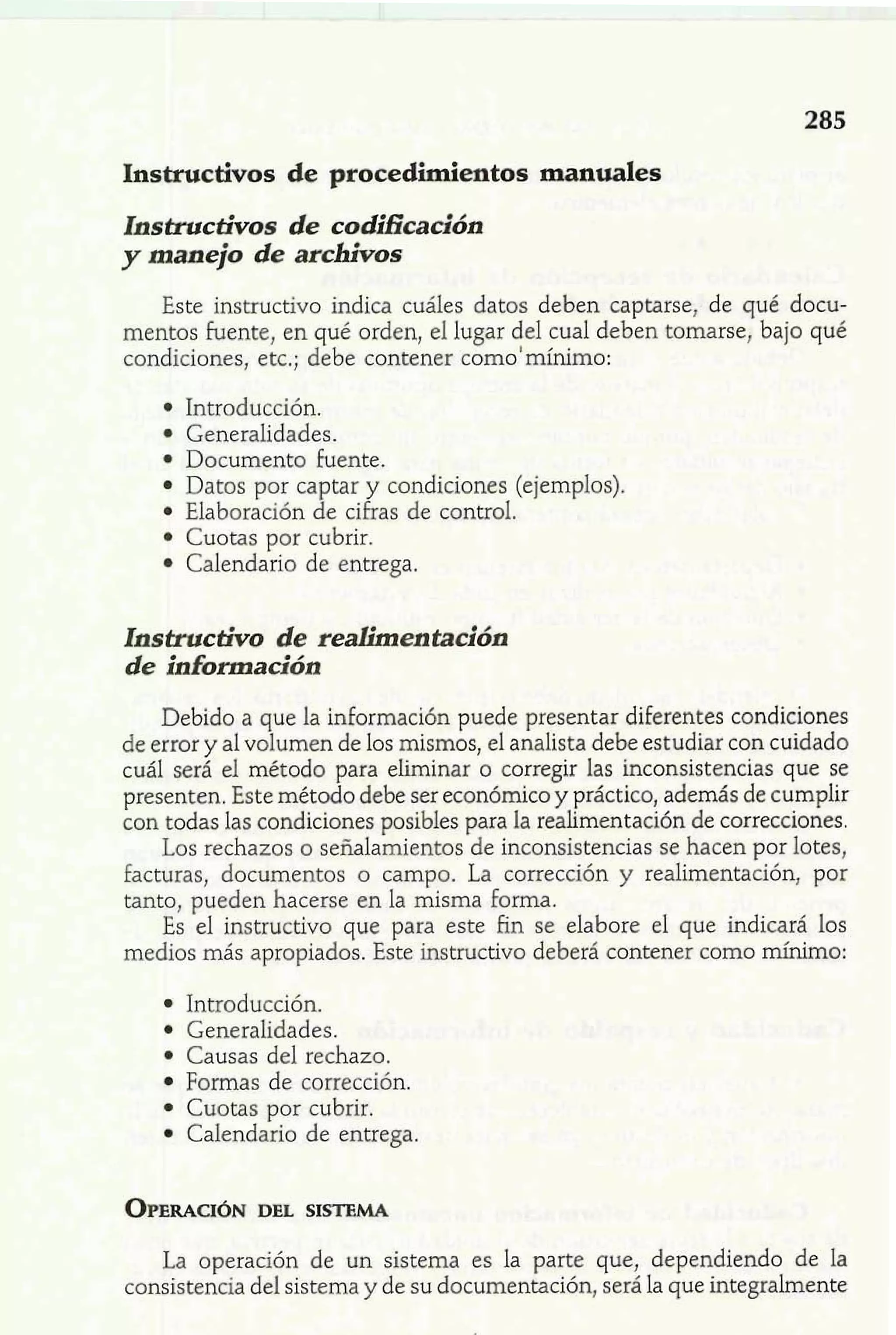 Instructivos de procedimientos manuales 
Instructivos de coMcación 
y manejo de archivos 
Este instructivo indica cuáles datos deben captarse, de qué docu-mentos 
fuente, en qué orden, el lugar del cual deben tomarse, bajo qué 
condiciones, etc.; debe contener como'mínimo: 
Introducción. 
Generalidades. 
Documento fuente. 
Datos por captar y condiciones (ejemplos). 
Elaboración de cifras de control. 
Cuotas por cubrir. 
Calendario de entrega. 
Instructivo de realimentación 
de información 
Debido a que la información puede presentar diferentes condiciones 
de error y al volumen de los mismos, el analista debe estudiar con cuidado 
cuál será el método para eliminar o corregir las inconsistencias que se 
presenten. Este método debe ser económico y práctico, además de cumplir 
con todas las condiciones posibles para la realimentación de correcciones, 
Los rechazos o señalamientos de inconsistencias se hacen por lotes, 
facturas, documentos o campo. La corrección y realirnentación, por 
tanto, pueden hacerse en la misma forma. 
Es el instructivo que para este fin se elabore el que indicará los 
medios más apropiadd. ~&inest ructivo deberá contener como mínimo: w Introducción. 
Generalidades. 
Causas del rechazo. 
Formas de corrección. 
Cuotas por cubrir. 
Calendario de entrega. 
OPERACDIE~LN S ISTEMA 
La operación de un sistema es la parte que, dependiendo de la 
consistencia del sistema y de su documentación, será la que integralmente 
 