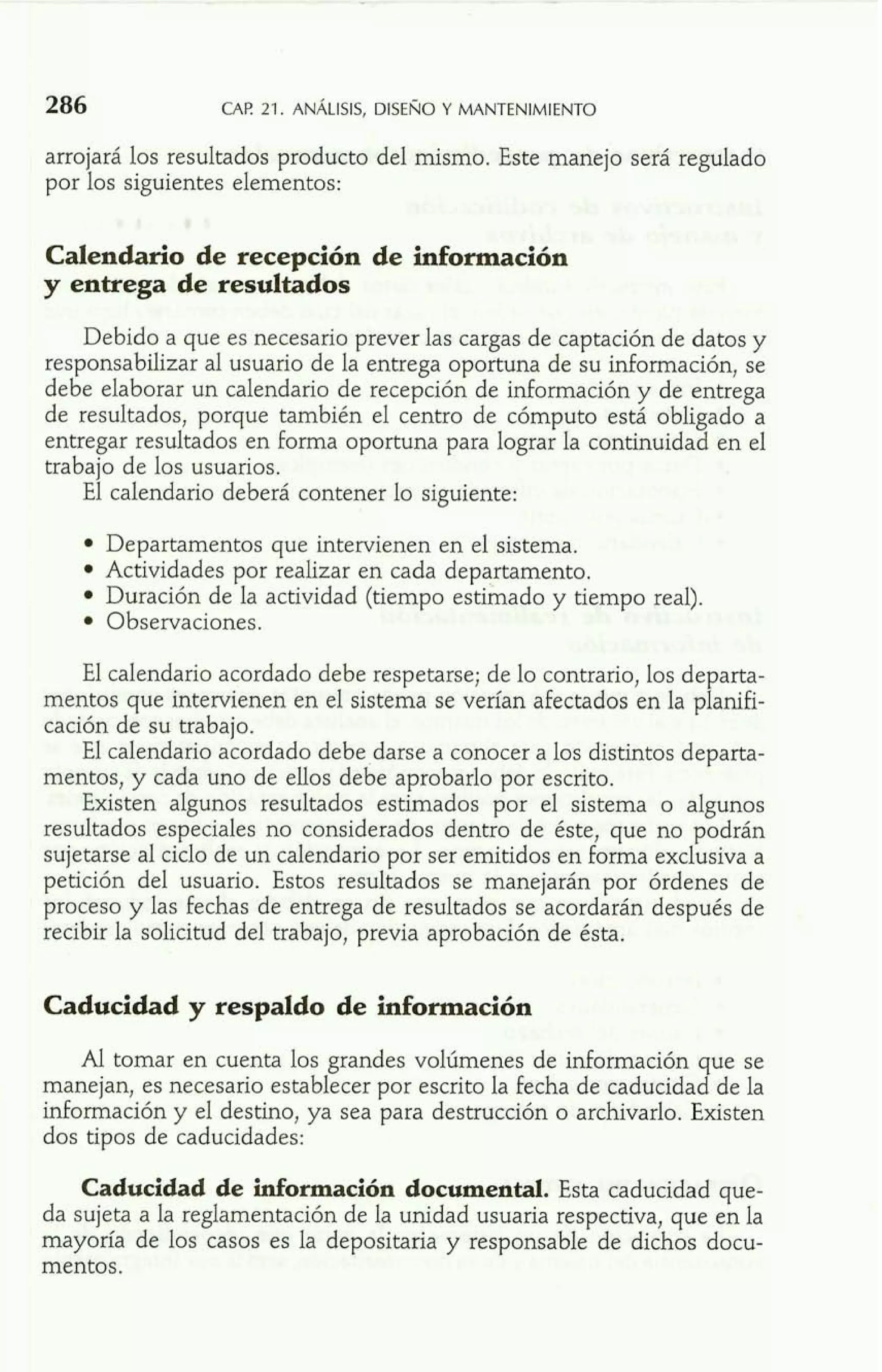 arrojará los resultados producto del mismo. Este manejo será regulado 
por los siguientes elementos: 
Calendario de recepción de información 
y entrega de resultados 
Debido a que es necesario prever las cargas de captación de datos y 
responsabilizar al usuario de la entrega oportuna de su información, se 
debe elaborar un calendario de recepción de información y de entrega 
de resultados, porque también el centro de cómputo está obligado a 
entregar resultados en forma oportuna para lograr la continuidad en el 
trabajo de los usuarios. 
El calendario deberá contener lo siguiente: 
Departamentos que intervienen en el sistema. 
Actividades por realizar en cada departamento. 
Duración de la actividad (tiempo estimado y tiempo real). 
Observaciones. 
El calendario acordado debe respetarse; de lo contrario, los departa-mentos 
que intervienen en el sistema se verían afectados en la planifi-cación 
de su trabajo. 
El calendario acordado debe,darse a conocer a los distintos departa-mentos, 
y cada uno de ellos debe aprobarlo por escrito. 
Existen algunos resultados estimados por el sistema o algunos 
resultados especiales no considerados dentro de éste, que no podrán 
sujetarse al ciclo de un calendario por ser emitidos en forma exclusiva a 
petición del usuario. Estos resultados se manejarán por órdenes de 
proceso y las fechas de entrega de resultados se acordarán después de 
recibir la solicitud del trabajo, previa aprobación de ésta. 
Caducidad y respaldo de información 
Al tomar en cuenta los grandes volúmenes de información que se 
manejan, es necesario establecer por escrito la fecha de caducidad de la 
información y el destino, ya sea para destrucción o archivarlo. Existen 
dos tipos de caducidades: 
Caducidad de información documental. Esta caducidad que-da 
sujeta a la reglamentación de la unidad usuaria respectiva, que en la 
mayoría de los casos es la depositaria y responsable de dichos docu-mentos. 
 